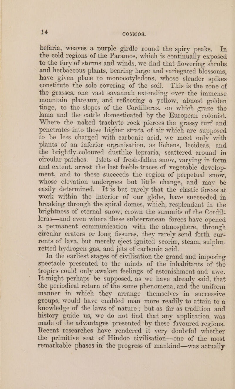 befaria, weaves a purple girdle round the spiry peaks. In the cold regions of the Paramos, which is continually exposed to the fury of storms and winds, we find that flowering shrubs and herbaceous plants, bearing large and variegated blossoms, have given place to monocotyledons, whose slender spikes constitute the sole covering of the soil. This is the zone of the grasses, one vast savannah extending over the immense mountain plateaux, and reflecting a yellow, almost golden tinge, to the slopes of the Cordilleras, on which eraze the lama and the cattle domesticated by the European colonist. Where the naked trachyte rock pierces the grassy turf and penetrates into those higher strata of air which are supposed to be less charged with carbonic acid, we meet only with plants of an inferior organisation, as lichens, lecideas, and the brightly-coloured dustlike lepraria, scattered around in circular patches. Islets of fresh-fallen snow, varying in form and extent, arrest the last feeble traces of vegetable develop- ment, and to these succeeds the region of perpetual snow, whose elevation undergoes but little change, and may be easily determined. It is but rarely that the elastie forces at work within the interior of our globe, have succeeded in breaking through the spiral domes, which, resplendent in the brightness of eternal snow, crown the summits of the Cordil- leras—and even where these subterranean forces have opened a permanent communication with the atmosphere, through circular craters or long fissures, they rarely send forth cur- rents of lava, but merely eject ignited scorie, steam, sulphu- retted hydrogen gas, and jets of carbonic acid. In the earliest stages of civilisation the grand and imposing spectacle presented to the minds of the inhabitants of the tropics could only awaken feelings of astonishment and awe. It might perhaps be supposed, as we have already said, that the periodical return of the same phenomena, and the uniform manner in which they arrange themselves in successive groups, would have enabled man more readily to attain to a knowledge of the laws of nature; but as far as tradition and history guide us, we do not find that any application was made of the advantages presented by these favoured regions. Recent researches have rendered it very doubtful whether the primitive seat of Hindoo civilisation—one of the most remarkable phases in the progress of mankind—was actually