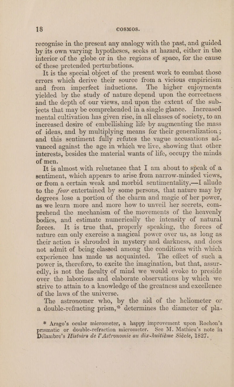 recognise in the present any analogy with the past, and guided by its own varying hypotheses, seeks at hazard, either in the interior of the globe or in the regions of space, for the cause of these pretended perturbations. It is the special object of the present work to combat those errors which derive their source from a vicious empiricism and from imperfect inductions. The higher enjoyments yielded by the study of nature depend upon the correctness and the depth of our views, and upon the extent of the sub- jects that may be comprehended in a single glance. Increased mental cultivation has given rise, in all classes of society, to an increased desire of embellishing life by augmenting the mass of ideas, and by multiplying means for their generalization ; and this sentiment fully refutes the vague accusations ad- vanced against the age in which we live, showing that other interests, besides the material wants of life, occupy the minds of men. It is almost with reluctance that I am about to speak of a sentiment, which appears to arise from narrow-minded views, or from a certain weak and morbid sentimentality,—I allude to the fear entertained by some persons, that nature may by degrees lose a portion of the charm and magic of her power, as we learn more and more how to unyeil her secrets, com- prehend the mechanism of the movements of the heavenly bodies, and estimate numerically the intensity of natural forces. It is true that, properly speaking, the forces of nature can only exercise a magical power over us, as long as their action is shrouded in mystery and darkness, and does not admit of being classed among the conditions with which experience has made us acquainted. The effect of such a power is, therefore, to excite the imagination, but that, assur- edly, is not the faculty of mind we would evoke to preside over the laborious and elaborate observations by which we strive to attain to a knowledge of the greatness and excellence of the laws of the universe. The astronomer. who, by the aid of the heliometer or a double-refracting prism,* determines the diameter of pla- * Arago’s ocular micrometer, a happy improvement upon Rochon’s prismatic or double-refraction micrometer. See M. Mathiew’s note in Délambre’s Histoire de l’ Astronomie au dix-huitiéme Siécle, 1827.
