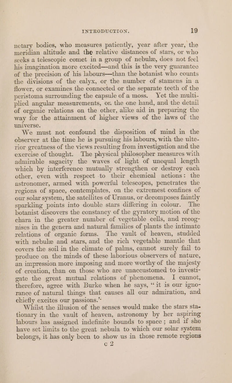netary bodies, who measures patiently, year after year, the meridian altitude and the relative distances of stars, or who seeks a telescopic comet in a group of nebule, does not feel his imagination more excited—and this is the very guarantee of the precision of his labours—than the botanist who counts the divisions of the calyx, or the number of stamens in a flower, or examines the connected or the separate teeth of the peristoma surrounding the capsule of a moss. Yet the multi- plied angular measurements, on the one hand, and the detail of organic relations on the other, alike aid in preparing the way for the attainment of higher views of the laws of the universe. We must not confound the disposition of mind in the observer at the time he is pursuing his labours, with the ulte- rior greatness of the views resulting from investigation and the exercise of thought. The physical philosopher measures with admirable sagacity the waves of light of unequal length which by interference mutually strengthen or destroy each other, even with respect -to their chemical actions: the astronomer, armed with powerful telescopes, penetrates the regions of space, contemplates, on the extremest confines of our solar system, the satellites of Uranus, or decomposes faintly sparkling points into double stars differing in colour. The botanist discovers the constancy of the gyratory motion of the chara in the greater number of vegetable cells, and recog- nises in the genera and natural families of plants the imtimate relations of organic forms. The vault of heaven, studded with nebule and stars, and the rich vegetable mantle that covers the soil in the climate of palms, cannot surely fail to produce on the minds of these laborious observers of nature, an impression more imposing and more worthy of the majesty of creation, than on those who are unaccustomed to investi- gate the great mutual relations of phenomena. I cannot, therefore, agree with Burke when he says, ‘it is our igno- rance of natural things that causes all our admiration, and chiefly excites our passions.” Whilst the illusion of the senses would make the stars sta- tionary in the vault of heaven, astronomy by her aspiring labours has assigned indefinite bounds to space; and if she have set limits to the great nebula to which our solar system belongs, it has only been to show us in those remote regions c2