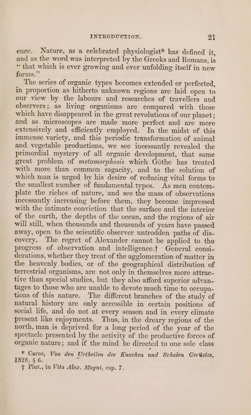 ence. Nature, as a celebrated physiologist* has defined it, and as the word was interpreted by the Greeks and Romans, is “that which is ever growing and eyer unfolding itself in new forms.” The series of organic types becomes extended or perfected, in proportion as hitherto unknown regions are laid open to our view by the labours and researches of travellers and observers; as living organisms are compared with those which have disappeared in the great revolutions of our planet; and as microscopes are made more perfect and are more extensively and efficiently employed. In the midst of this immense variety, and this periodic transformation of animal and vegetable productions, we see incessantly revealed the primordial mystery of all organic development, that same great problem of metamorphosis which Géthe has treated with more than common sagacity, and to the solution of which man is urged by his desire of reducing vital forms to the smallest number of fundamental types. As men contem- plate the riches of nature, and see the mass of observations incessantly increasing before them, they become impressed with the intimate conviction that the surface and the interior of the earth, the depths of the ocean, and the regions of air will still, when thousands and thousands of years have passed away, open to the scientific observer untrodden paths of dis- covery. ‘The regret of Alexander cannot be applied to the progress of observation and intelligence.t General consi- derations, whether they treat of the agglomeration of matter in the heavenly bodies, or of the geographical distribution of terrestrial organisms, are not only in themselves more attrac- tive than special studies, but they also afford superior advan- tages to those who are unable to devote much time to occupa- tions of this nature. The different branches of the study of natural history are only accessible in certain positions of social life, and do not at every season and in every climate present like enjoyments. Thus, in the dreary regions of the north, man is deprived for a long period of the year of the spectacle presented by the activity of the productive forces of organic nature; and if the mind be directed to one sole class * Carus, Von den Urtheilen des Knochen und Schalen Geriistes, 1828, § 6.
