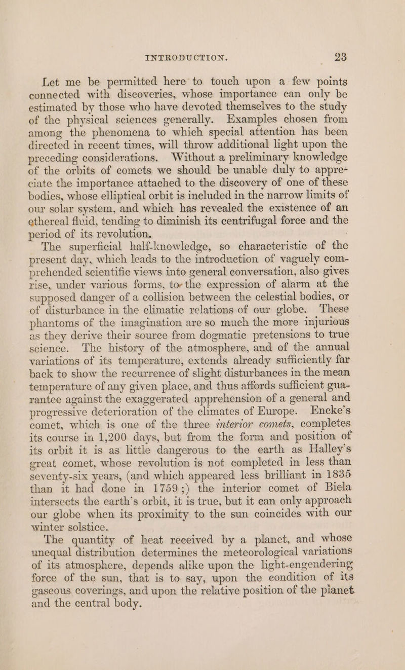 Let me be permitted here to touch upon a few points connected with discoveries, whose importance can only be estimated by those who have devoted themselves to the study of the physical sciences generally. Examples chosen from among the phenomena to which special attention has been directed in recent times, will throw additional light upon the preceding considerations. Without a preliminary knowledge of the orbits of comets we should be unable duly to appre- ciate the importance attached to the discovery of one of these bodies, whose elliptical orbit is included in the narrow limits of our solar system, and which has revealed the existence of an ethereal fluid, tending to diminish its centrifugal force and the period of its revolution. ; The superficial half-knowledge, so characteristic of the present day, which leads to the introduction of vaguely com- prehended scientific views into general conversation, also gives rise, under various forms, tor the expression of alarm at the supposed danger of a collision between the celestial bodies, or of disturbance in the climatic relations of our globe. These phantoms of the imagination are so much the more injurious as they derive their source from dogmatic pretensions to true science. The history of the atmosphere, and of the annual variations of its temperature, extends already sufficiently far back to show the recurrence of slight disturbances in the mean temperature of any given place, and thus affords sufficient gua- rantee against the exaggerated apprehension of a general and progressive deterioration of the climates of Europe. Encke’s comet, which is one of the three interior comets, completes its course in 1,200 days, but from the form and position of its orbit it is as little dangerous to the earth as Halley’s great comet, whose revolution is not completed in less than seventy-six years, (and which appeared less brilliant m 1835 than it had done in 1759;) the interior comet of Biela intersects the earth’s orbit, it is true, but it can only approach our globe when its proximity to the sun coincides with our winter solstice. The quantity of heat received by a planet, and whose unequal distribution determines the meteorological variations of its atmosphere, depends alike upon the light-engendering force of the sun, that is to say, upon the condition of its gaseous coverings, and upon the relative position of the planet and the central body.