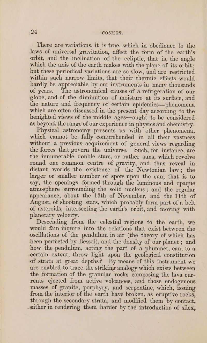 There are variations, it is true, which in obedience to the laws of universal gravitation, affect the form of the earth’s orbit, and the inclination of the ecliptic, that is, the angle which the axis of the earth makes with the plane of its orbit; but these periodical variations are so slow, and are restricted within such narrow limits, that their thermic effects would hardly be appreciable by our instruments in many thousands of years. ‘The astronomical causes of a refrigeration of our globe, and of the diminution of moisture at its surface, and the nature and frequency of certain epidemics—phenomena which are often discussed in the present day according to the benighted views of the middle ages—ought to be considered as beyond the range of our experience in physics and chemistry. Physical astronomy presents us with other phenomena, which cannot be fully comprehended in all their vastness without a previous acquirement of general views regarding the forces that govern the universe. Such, for instance, are the innumerable double stars, or rather suns, which revolve round one common centre of gravity, and thus reveal in distant worlds the existence of the Newtonian law; the larger or smaller number of spots upon the sun, that is to say, the openings formed through the luminous and opaque atmosphere surrounding the solid nucleus; and the regular appearance, about the 13th of November, and the 11th of August, of shooting stars, which probably form part of a belt of asteroids, intersecting the earth’s orbit, and moving with planetary velocity. Descending from the celestial regions to the earth, we would fain inquire into the relations that exist between the oscillations of the pendulum in air (the theory of which has been perfected by Bessel), and the density of our planet ; and how the pendulum, acting the part of a plummet, can, to a certain extent, throw light upon the geological constitution of strata at great depths? By means of this instrument we are enabled to trace the striking analogy which exists between the formation of the granular rocks composing the lava cur- rents ejected from active volcanoes, and those endogenous masses of granite, porphyry, and serpentine, which, issuing from the interior of the earth have broken, as eruptive rocks, through the secondary strata, and modified them by contact, either in rendering them harder by the introduction of silex,