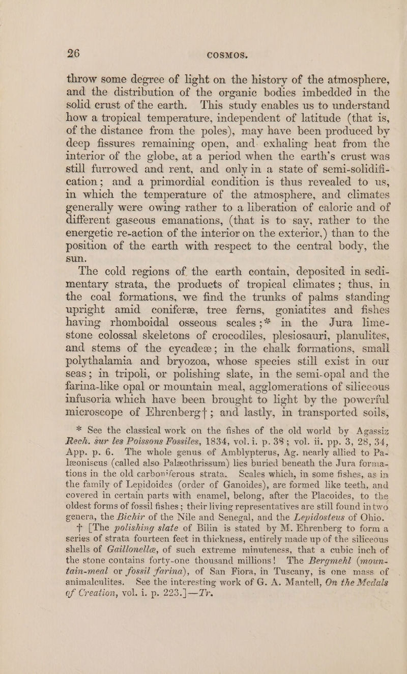 throw some degree of light on the history of the atmosphere, and the distribution of the organic bodies imbedded in the solid erust of the earth. This study enables us to understand how a tropical temperature, independent of latitude (that is, of the distance from the poles), may have been produced by deep fissures remaining open, and. exhaling heat from the interior of the globe, at a period when the earth’s crust was still furrowed and rent, and only in a state of semi-solidifi- cation; and a primordial condition is thus revealed to us, in which the temperature of the atmosphere, and climates generally were owing rather to a liberation of caloric and of different gaseous emanations, (that is to say, rather to the energetic re-action of the interior on the exterior,) than to the position of the earth with respect to the central body, the sun. The cold regions of the earth contain, deposited in sedi- mentary strata, the products of tropical climates; thus, in the coal formations, we find the trunks of palms standing upright amid coniferee, tree ferns, goniatites and fishes having rhomboidal osseous scales;* in the Jura lime- stone colossal skeletons of crocodiles, plesiosauri, planulites, and stems of the cycadez; in the chalk formations, small polythalamia and bryozoa, whose species still exist in our seas; in tripoli, or polishing slate, in the semi-opal and the farina-like opal or mountain meal, agglomerations of siliceous infusoria which have been brought to light by the powerful microscope of Ehrenberg{; and lastly, m transported soils, * See the classical work on the fishes of the old world by Agassiz Rech. sur les Poissons Fossiles, 1834, vol.i. p. 33 vol. ii. pp. 3, 28, 34, App. p. 6. The whole genus of Amblypterus, Ag. nearly allied to Pa- leoniscus (called also Palzeothrissum) lies buried beneath the Jura forma- tions in the old carboniferous strata. Scales which, in some fishes, as in the family of Lepidoides (order of Ganoides), are formed like teeth, and covered in certain parts with enamel, belong, after the Placoides, to the oldest forms of fossil fishes; their living representatives are still found intwo genera, the Bichir of the Nile and Senegal, and the Lepidosteus of Ohio. Tt [The polishing slate of Bilin is stated by M. Ehrenberg to form a series of strata fourteen feet in thickness, entirely made up of the siliceous shells of Gaillonelle, of such extreme minuteness, that a cubic inch of the stone contains forty-one thousand millions! The Bergmehl (moun- tain-meal or fossil farina), of San Fiora, in Tuscany, is one mass of animalculites. See the interesting work of G. A. Mantell, On the Medals of Creation, vol. i. p. 223.]—T7.