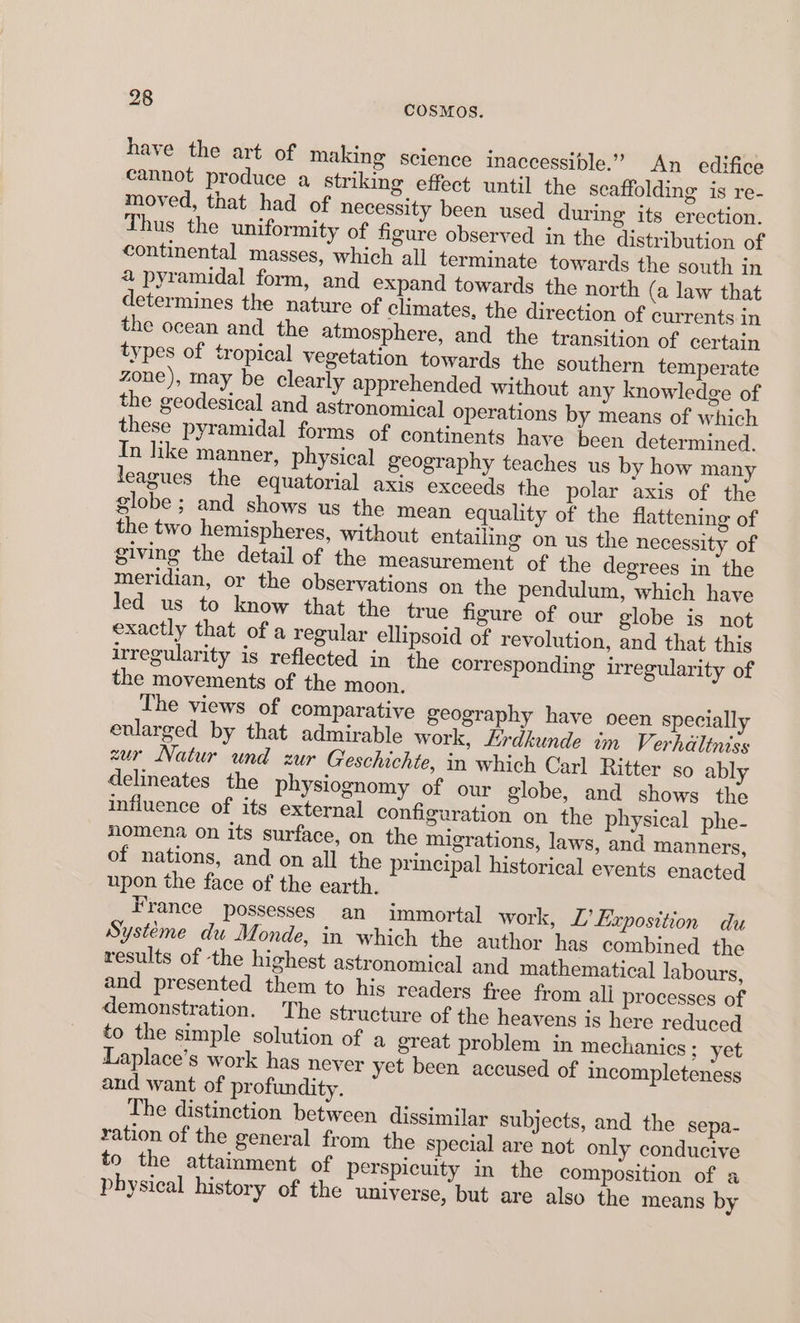 have the art of making science inaccessible.” An edifice cannot produce a striking effect until the scaffolding is re- moved, that had of necessity been used during its erection. Thus the uniformity of figure observed in the distribution of continental masses, which all terminate towards the south in a pyramidal form, and expand towards the north (a law that determines the nature of climates, the direction of currents in the ocean and the atmosphere, and the transition of certain types of tropical vegetation towards the southern temperate zone), may be clearly apprehended without any knowledge of the geodesical and astronomical operations by means of which these pyramidal forms of continents have been determined. In like manner, physical geography teaches us by how many leagues the equatorial axis exceeds the polar axis of the globe ; and shows us the mean equality of the flattening of the two hemispheres, without entailing on us the necessity of giving the detail of the measurement of the degrees in the meridian, or the observations on the pendulum, which have led us to know that the true figure of our globe is not exactly that of a regular ellipsoid of revolution, and that this irregularity is reflected in the corresponding irregularity of the movements of the moon. The views of comparative geography have peen specially enlarged by that admirable work, Hrdkunde im Verhdiltniss zur Natur und zur Geschichte, in which Carl Ritter so ably delineates the physiognomy of our globe, and shows the influence of its external configuration on the physical phe- nomena on its surface, on the migrations, laws, and manners, of nations, and on all the principal historical events enacted upon the face of the earth. France possesses an immortal work, L’ Exposition du Systeme du Monde, in which the author has combined the results of the highest astronomical and mathematical labours, and presented them to his readers free from ali processes of demonstration. The structure of the heavens is here reduced to the simple solution of a great problem in mechanics ; yet Laplace’s work has never yet been accused of incompleteness and want of profundity. The distinction between dissimilar subjects, and the sepa- ration of the general from the special are not only conducive to the attainment of perspicuity in the composition of a physical history of the universe, but are also the means by