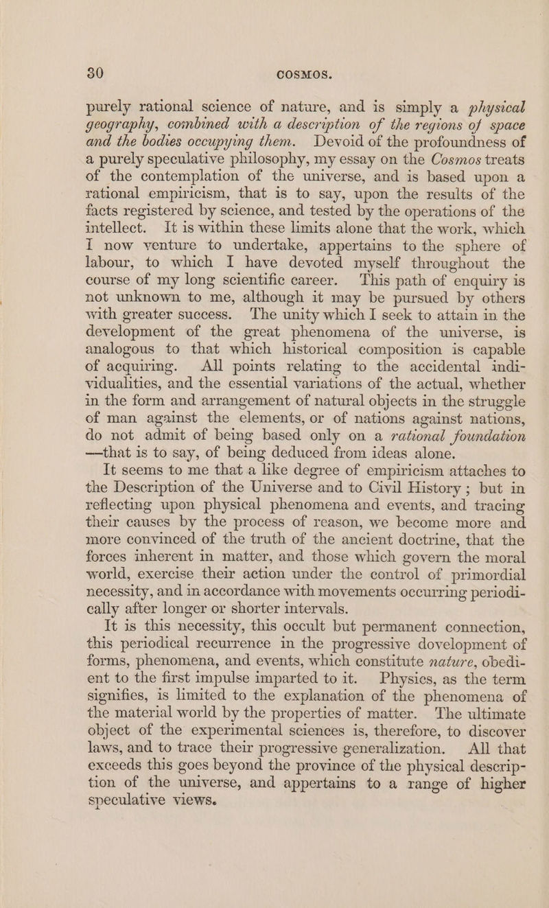 purely rational science of nature, and is simply a physical geography, combined with a description of the regions of space and the bodies occupying them. Devoid of the profoundness of a purely speculative philosophy, my essay on the Cosmos treats of the contemplation of the universe, and is based upon a rational empiricism, that is to say, upon the results of the facts registered by science, and tested by the operations of the intellect. It is within these limits alone that the work, which I now venture to undertake, appertains to the sphere of labour, to which I have devoted myself throughout the course of my long scientific career. This path of enquiry is not unknown to me, although it may be pursued by others with greater success. The unity which I seek to attain in the development of the great phenomena of the universe, is analogous to that which historical composition is capable of acquiring. All points relating to the accidental indi- vidualities, and the essential variations of the actual, whether in the form and arrangement of natural objects in the struggle of man against the elements, or of nations against nations, do not admit of being based only on a rational foundation —that is to say, of being deduced from ideas alone. It seems to me that a like degree of empiricism attaches to the Description of the Universe and to Civil History ; but in reflecting upon physical phenomena and events, and tracing their causes by the process of reason, we become more and more convinced of the truth of the ancient doctrine, that the forces inherent in matter, and those which govern the moral world, exercise their action under the control of primordial necessity, and in accordance with movements occurring periodi- cally after longer or shorter intervals. It is this necessity, this occult but permanent connection, this periodical recurrence in the progressive dovelopment of forms, phenomena, and events, which constitute nature, obedi- ent to the first impulse imparted to it. Physics, as the term signifies, is limited to the explanation of the phenomena of the material world by the properties of matter. The ultimate object of the experimental sciences is, therefore, to discover laws, and to trace their progressive generalization. All that exceeds this goes beyond the province of the physical descrip- tion of the universe, and appertains to a range of higher speculative views.