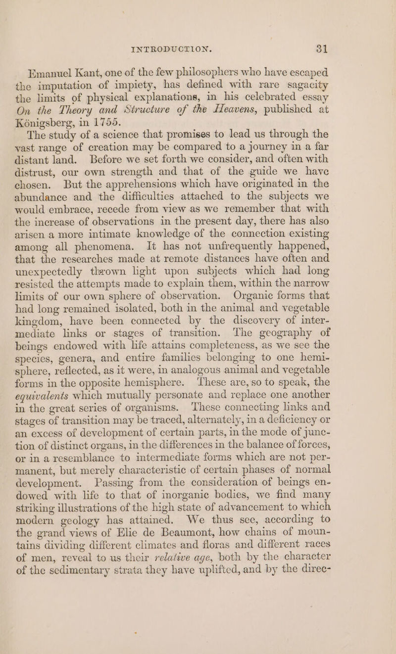Emanuel Kant, one of the few philosophers who have escaped the imputation of impiety, has defined with rare sagacity the limits of physical explanations, in his celebrated essay On the Theory and Structure of the Heavens, published at Konigsberg, in 1755. The study of a science that promises to lead us through the yast range of creation may be compared to a journey in a far distant land. Before we set forth we consider, and often with distrust, our own strength and that of the guide we have chosen. But the apprehensions which have originated in the abundance and the difficulties attached to the subjects we would embrace, recede from view as we remember that with the increase of observations in the present day, there has also arisen a more intimate knowledge of the connection existing among all phenomena. It has not unfrequently happened, that the researches made at remote distances have often and unexpectedly thrown light upon subjects which had long resisted the attempts made to explain them, within the narrow limits of our own sphere of observation. Organic forms that had long remained isolated, both in the animal and vegetable kingdom, have been connected by the discovery of inter- mediate links or stages of transition. The geography of beings endowed with life attains completeness, as we see the species, genera, and entire families belonging to one hemi- sphere, reflected, as it were, in analogous animal and vegetable forms in the opposite hemisphere. ‘These are,so to speak, the equivalents which mutually personate and replace one another in the great series of organisms. ‘These connecting links and stages of transition may be traced, alternately, in a deficiency or an excess of development of certain parts, in the mode of junc- tion of distinct organs, in the differences in the balance of forces, or in a resemblance to intermediate forms which are not per- manent, but merely characteristic of certain phases of normal development. Passing from the consideration of beings en- dowed with life to that of inorganic bodies, we find many striking illustrations of the high state of advancement to which modern geology has attained. We thus see, according to the grand views of Elie de Beaumont, how chains of moun- tains dividing different climates and floras and different races of men, reveal to us their relative age, both by the character of the sedimentary strata they have uplifted, and by the diree-