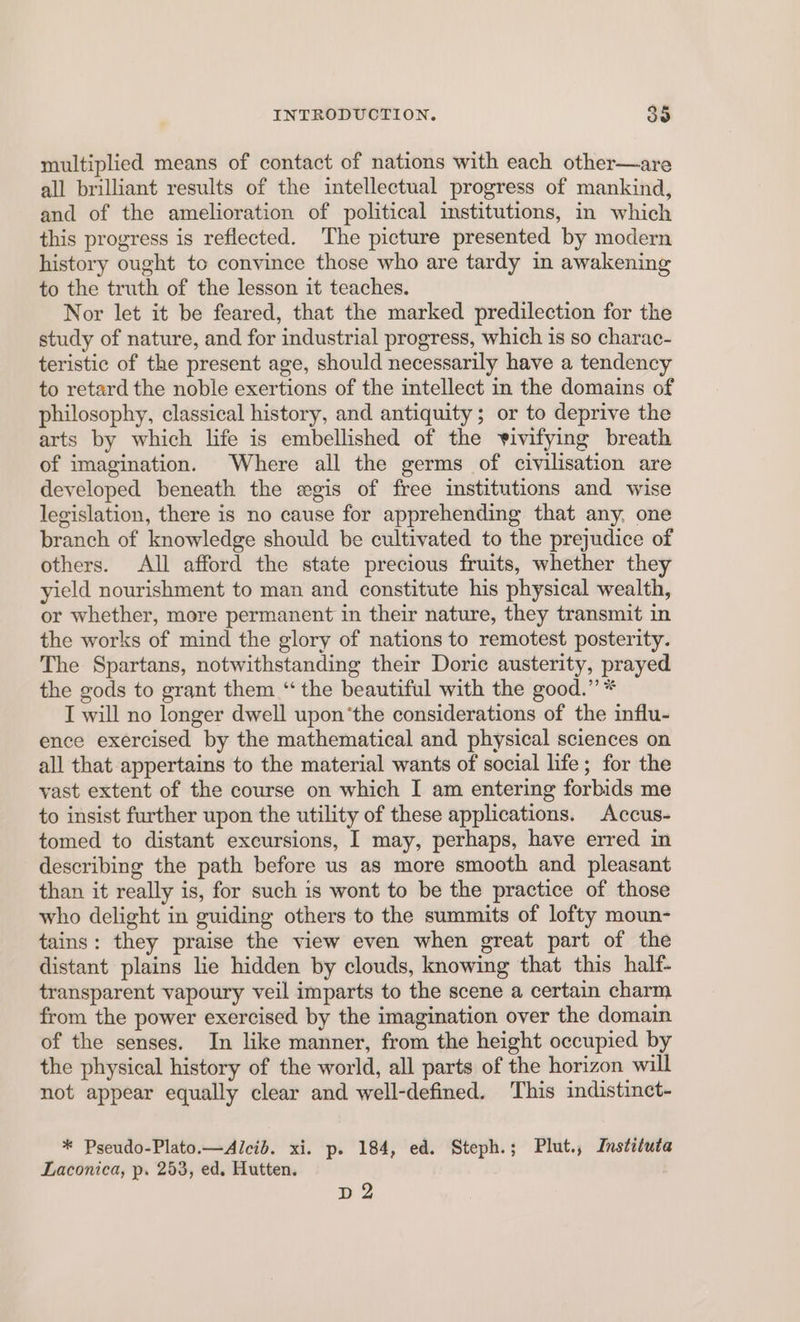 multiplied means of contact of nations with each other—are all brilliant results of the intellectual progress of mankind, and of the amelioration of political institutions, in which this progress is reflected. The picture presented by modern history ought to convince those who are tardy in awakening to the truth of the lesson it teaches. Nor let it be feared, that the marked predilection for the study of nature, and for industrial progress, which is so charac- teristic of the present age, should necessarily have a tendency to retard the noble exertions of the intellect in the domains of philosophy, classical history, and antiquity ; or to deprive the arts by which life is embellished of the vivifying breath of imagination. Where all the germs of civilisation are developed beneath the egis of free institutions and wise legislation, there is no cause for apprehending that any, one branch of knowledge should be cultivated to the prejudice of others. All afford the state precious fruits, whether they yield nourishment to man and constitute his physical wealth, or whether, more permanent in their nature, they transmit in the works of mind the glory of nations to remotest posterity. The Spartans, notwithstanding their Doric austerity, prayed the gods to grant them “the beautiful with the good.” * I will no longer dwell upon‘the considerations of the influ- ence exercised by the mathematical and physical sciences on all that appertains to the material wants of social life; for the vast extent of the course on which I am entering forbids me to insist further upon the utility of these applications, Accus- tomed to distant excursions, I may, perhaps, have erred in describing the path before us as more smooth and pleasant than it really is, for such is wont to be the practice of those who delight in guiding others to the summits of lofty moun- tains: they praise the view even when great part of the distant plains lie hidden by clouds, knowing that this half- transparent vapoury veil imparts to the scene a certain charm from the power exercised by the imagination over the domain of the senses. In like manner, from the height occupied by the physical history of the world, all parts of the horizon will not appear equally clear and well-defined. This indistinct- * Pseudo-Plato.—Alcib. xi. p. 184, ed. Steph.; Plut., Instituta Laconica, p. 253, ed. Hutten. D2