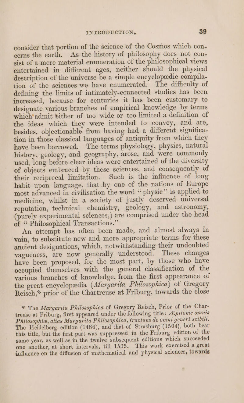 consider that portion of the science of the Cosmos which con- cerns the earth. As the history of philosophy does not con- sist of a mere material enumeration of the philosophical views entertained in different ages, neither should the physical description of the universe be a simple encyclopedic compila- tion of the sciences we have enumerated. The difficulty of defining the limits of intimately-connected studies has been increased, because for centuries it has been customary to designate various branches of empirical knowledge by terms which‘ admit vither of too wide or too limited a definition of the ideas which they were intended to convey, and are, besides, objectionable from having had a different significa- tion in those classical languages of antiquity from which they have been borrowed. ‘The terms physiology, physics, natural history, geology, and geography, arose, and were commonly used, long before clear ideas were entertained of the diversity of objects embraced by these sciences, and consequently of their reciprocal limitation. Such is the influence of long habit upon language, that by one of the nations of Europe most advanced in civilisation the word “ physic” is applied to medicine, whilst in a society of justly deserved universal reputation, technical chemistry, geology, and astronomy, urely experimental sciences,) are comprised under the head of “ Philosophical Transactions.” An attempt has often been made, and almost always in vain, to substitute new and more appropriate terms for these ancient designations, which, notwithstanding their undoubted vagueness, are now generally understood. These changes have been proposed, for the most part, by those who have occupied themselves with the general classification of the various branches of knowledge, from the first appearance of the great encyclopedia (Margarita Philosophica) ot Gregory Reisch,* prior of the Chartreuse at Friburg, towards the close * The Margarita Philosophica of Gregory Reisch, Prior of the Char- treuse at Friburg, first appeared under the following title: Apitome omnis Philosophie, alias Margarita Philosophica, tractans de omni genert scibilt. The Heidelberg edition (1486), and that of Strasburg (1504), both bear this title, but the first part was suppressed in the Friburg edition of the same year, as well as in the twelve subsequent editions which succeeded one another, at short intervals, till 1535. This work exercised a great influence on the diffusion of mathematical and physical sciences, towards