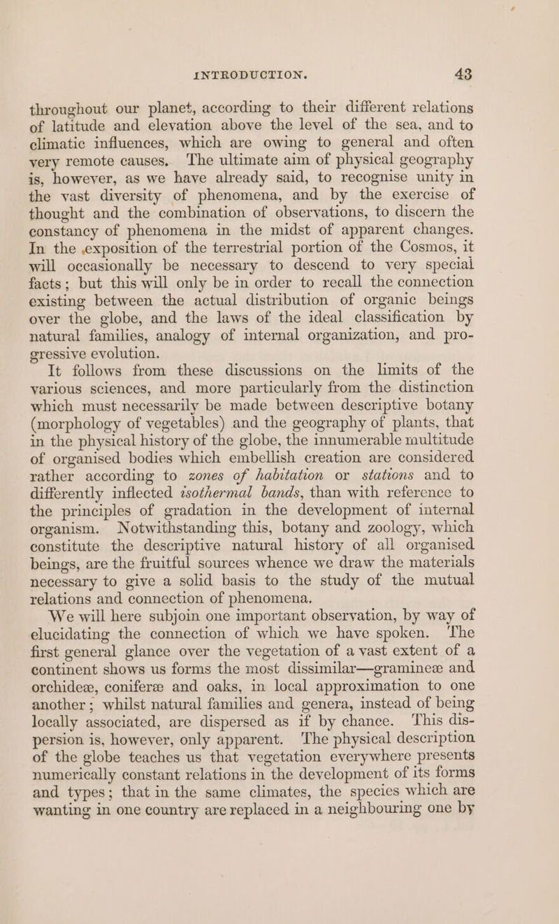 throughout our planet, according to their different relations of latitude and elevation above the level of the sea, and to climatic influences, which are owing to general and often very remote causes. The ultimate aim of physical geography is, however, as we have already said, to recognise unity in the vast diversity of phenomena, and by the exercise of thought and the combination of observations, to discern the constancy of phenomena in the midst of apparent changes. In the ,exposition of the terrestrial portion of the Cosmos, it will occasionally be necessary to descend to very special facts; but this will only be in order to recall the connection existing between the actual distribution of organic beings over the globe, and the laws of the ideal classification by natural families, analogy of internal organization, and pro- gressive evolution. It follows from these discussions on the limits of the various sciences, and more particularly from the distinction which must necessarily be made between descriptive botany (morphology of vegetables) and the geography of plants, that in the physical history of the globe, the innumerable multitude of organised bodies which embellish creation are considered rather according to zones of habitation or stations and to differently inflected isothermal bands, than with reference to the principles of gradation in the development of internal organism. Notwithstanding this, botany and zoology, which constitute the descriptive natural history of all organised. beings, are the fruitful sources whence we draw the materials necessary to give a solid basis to the study of the mutual relations and connection of phenomena. We will here subjoin one important observation, by way of elucidating the connection of which we have spoken. ‘The first general glance over the vegetation of a vast extent of a continent shows us forms the most dissimilar—graminee and orchidez, coniferee and oaks, in local approximation to one another; whilst natural families and genera, instead of being locally associated, are dispersed as if by chance. This dis- persion is, however, only apparent. The physical description of the globe teaches us that vegetation everywhere presents numerically constant relations in the development of its forms and types; that in the same climates, the species which are wanting in one country are replaced in a neighbouring one by