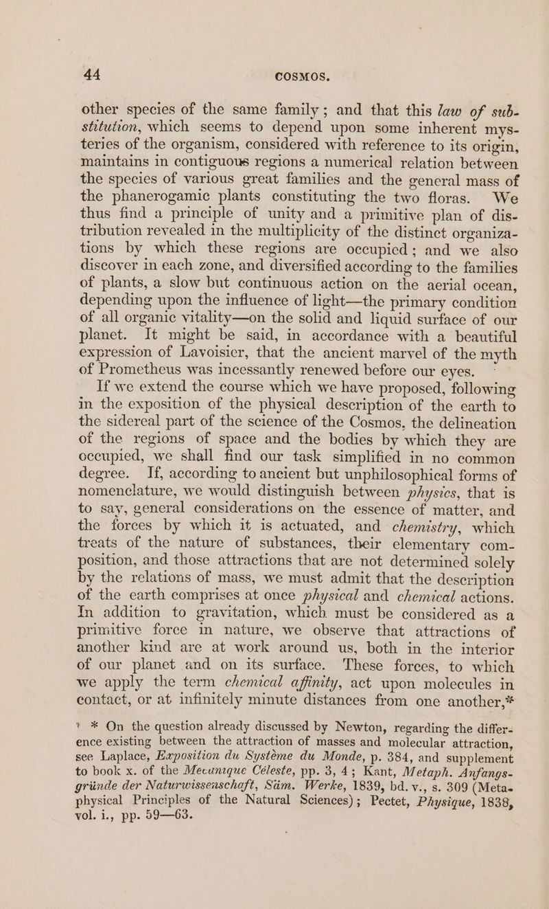 other species of the same family; and that this law of sub- stitution, which seems to depend upon some inherent mys- teries of the organism, considered with reference to its origin, maintains in contiguous regions a numerical relation between the species of various great families and the general mass of the phanerogamic plants constituting the two floras. We thus find a principle of unity and a primitive plan of dis- tribution revealed in the multiplicity of the distinct organiza- tions by which these regions are occupicd; and we also discover in each zone, and diversified according to the families of plants, a slow but continuous action on the aerial ocean, depending upon the influence of light—the primary condition of all organic vitality—on the solid and liquid surface of our planet. It might be said, in accordance with a beautiful expression of Lavoisier, that the ancient marvel of the myth of Prometheus was incessantly renewed before our eyes. If we extend the course which we have proposed, following in the exposition of the physical description of the earth to the sidereal part of the science of the Cosmos, the delineation of the regions of space and the bodies by which they are occupied, we shall find our task simplified in no common degree. If, according to ancient but unphilosophical forms of nomenclature, we would distinguish between physics, that is to say, general considerations on the essence of matter, and the forces by which it is actuated, and chemistry, which treats of the nature of substances, their elementary com- position, and those attractions that are not determined solely by the relations of mass, we must admit that the description of the earth comprises at once physical and chemical actions. In addition to gravitation, which must be considered as a primitive force in nature, we observe that attractions of another kind are at work around us, both in the interior of our planet and on its surface. These forces, to which we apply the term chemucal affinity, act upon molecules in contact, or at infinitely minute distances from one another,* » * On the question already discussed by Newton, regarding the differ- ence existing between the attraction of masses and molecular attraction, see Laplace, Exposition du Systéme du Monde, p. 384, and supplement to book x. of the Mecunsque Céleste, pp. 3,4; Kant, Metaph. Anfangs- griinde der Naturwissenschaft, Sim. Werke, 1839, bd.v., s. 309 (Meta- physical Principles of the Natural Sciences); Pectet, Physique, 1838, vol. i., pp. 59—63.