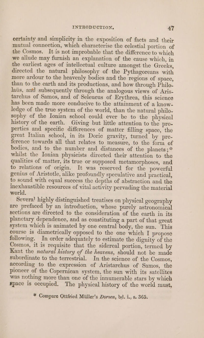 certainty and simplicity in the exposition of facts and their mutual connection, which characterise the celestial portion of the Cosmos. It is not improbable that the difference to which we allude may furnish an explanation of the cause which, in the earliest ages of intellectual culture amongst the Greeks, directed the natural philosophy of the Pythagoreans with more ardour to the heavenly bodies and the regions of space, than to the earth and its productions, and how through Philo- laiis, and subsequently through the analogous views of Aris- tarchus of Samos, and of Seleucus of Erythrea, this science has been made more conducive to the attainment of a know- ledge of the true system of the world, than the natural philo- sophy of the Ionian school could ever be to the physical history of the earth. Giving but little attention to the pro- perties and specific differences of matter filling space, the great Italian school, in its Doric gravity, turned by pre- ference towards all that relates to measure, to the form of bodies, and to the number and distances of the planets ; * whilst the Ionian physicists directed their attention to the qualities of matter, its true or supposed metamorphoses, and to relations of origin. It was reserved for the powerful genius of Aristotle, alike profoundly speculative and practical, to sound with equal success the depths of abstraction and the inexhaustible resources of vital activity pervading the material world. Several highly distinguished treatises on physical geography are prefaced by an introduction, whose purely astronomical sections are directed to the consideration of the earth in its planetary dependence, and as constituting a part of that great system which is animated by one central body, the sun. This course is diametrically opposed to the one which I propose following. In order adequately to estimate the dignity of the Cosmos, it is requisite that the sidereal portion, termed by Kant the natural ustory of the heavens, should not be made subordinate to the terrestrial. In the science of the Cosmos, according to the expression of Aristarchus of Samos, the pioneer of the Copernican system, the sun with its satellites was nothing more than one of the innumerable stars by which Space is occupied. The physical history of the world must, * Compare Ottfried Miiller’s Dorien, bd. i., s» 365.