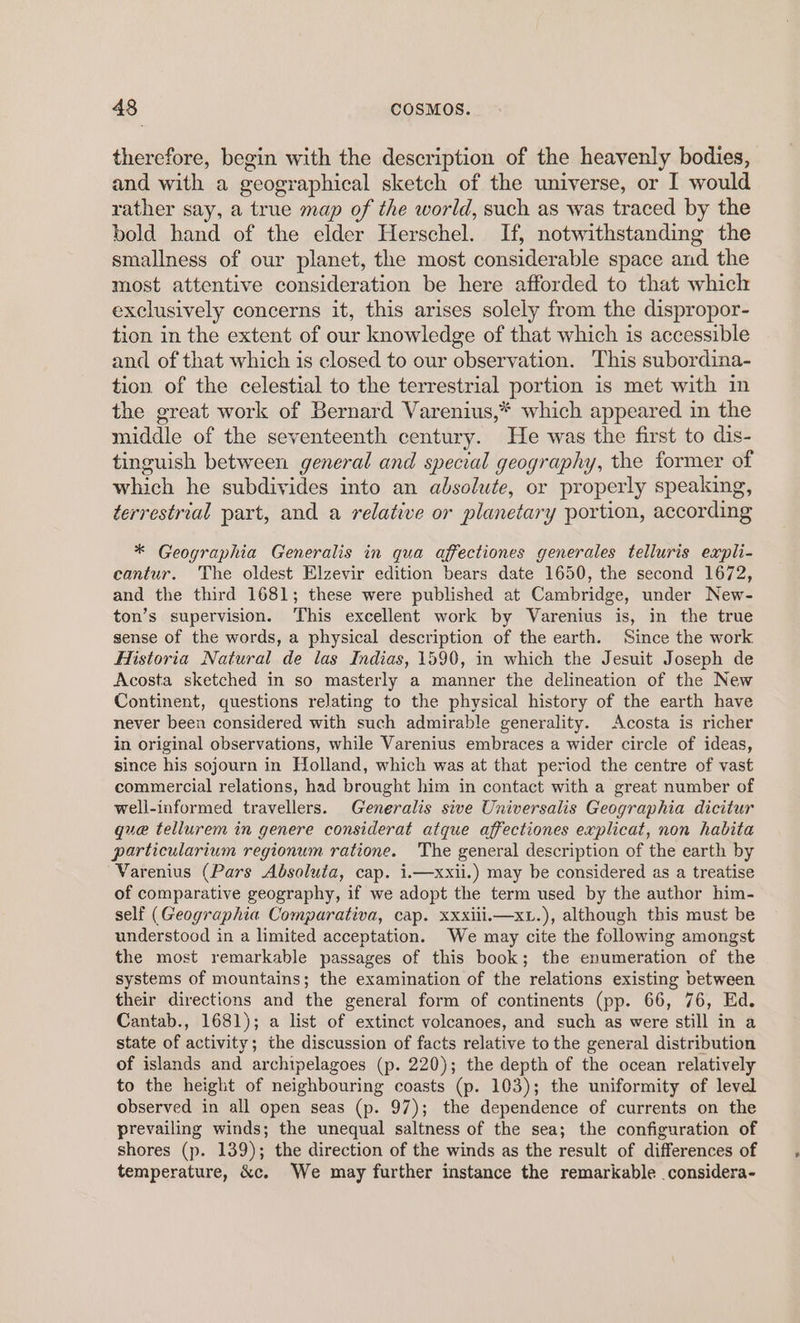 therefore, begin with the description of the heavenly bodies, and with a geographical sketch of the universe, or I would rather say, a true map of the world, such as was traced by the bold hand of the elder Herschel. If, notwithstanding the smallness of our planet, the most considerable space and the most attentive consideration be here afforded to that which exclusively concerns it, this arises solely from the dispropor- tion in the extent of our knowledge of that which is accessible and of that which is closed to our observation. This subordina- tion of the celestial to the terrestrial portion is met with in the great work of Bernard Varenius,* which appeared in the middle of the seventeenth century. He was the first to dis- tinguish between general and special geography, the former of which he subdivides into an absolute, or properly speaking, terrestrial part, and a relative or planetary portion, according * Geographia Generalis in qua affectiones generales telluris expli- eantur. The oldest Elzevir edition bears date 1650, the second 1672, and the third 1681; these were published at Cambridge, under New- ton’s supervision. This excellent work by Varenius is, in the true sense of the words, a physical description of the earth. Since the work. Historia Natural de las Indias, 1590, in which the Jesuit Joseph de Acosta sketched in so masterly a manner the delineation of the New Continent, questions relating to the physical history of the earth have never been considered with such admirable generality. Acosta is richer in original observations, while Varenius embraces a wider circle of ideas, since his sojourn in Holland, which was at that period the centre of vast commercial relations, had brought him in contact with a great number of well-informed travellers. Generalis sive Universalis Geographia dicitur que tellurem in genere considerat atque affectiones explicat, non habita particularium regionum ratione. The general description of the earth by Varenius (Pars Absoluta, cap. i.—xxii.) may be considered as a treatise of comparative geography, if we adopt the term used by the author him- self (Geographia Comparativa, cap. xxxili.—xt.), although this must be understood in a limited acceptation. We may cite the following amongst the most remarkable passages of this book; the enumeration of the systems of mountains; the examination of the relations existing between their directions and the general form of continents (pp. 66, 76, Ed. Cantab., 1681); a list of extinct volcanoes, and such as were still in a state of activity; the discussion of facts relative to the general distribution of islands and archipelagoes (p. 220); the depth of the ocean relatively to the height of neighbouring coasts (p. 103); the uniformity of level observed in all open seas (p. 97); the dependence of currents on the prevailing winds; the unequal saltness of the sea; the configuration of shores (p. 139); the direction of the winds as the result of differences of temperature, &amp;c. We may further instance the remarkable .considera-