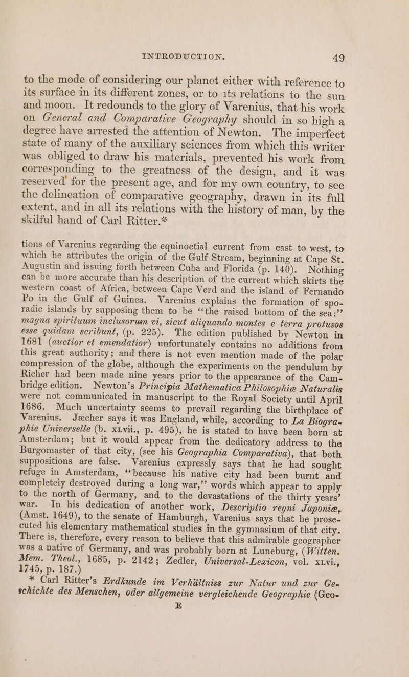 to the mode of considering our planet either with reference to its surface in its different zones, or to its relations to the sun and moon. It redounds to the glory of Varenius, that his work on General and Comparative Geography should in so high a degree have arrested the attention of Newton. The imperfect state of many of the auxiliary sciences from which this writer was obliged to draw his materials, prevented his work from corresponding to the greatness of the design, and it was reserved for the present age, and for my own country, to see the delineation of comparative geography, drawn in its full extent, and in all its relations with the history of man, by the skilful hand of Carl Ritter.* tions of Varenius regarding the equinoctial current from east to west, to which he attributes the origin of the Gulf Stream, beginning at Cape St. Augustin and issuing forth between Cuba and Florida (p. 140). Nothing can be more accurate than his description of the current which skirts the western coast of Africa, between Cape Verd and the island of Fernando Po in the Gulf of Guinea. Varenius explains the formation of spo- radic islands by supposing them to be ‘‘the raised bottom of the sea: magna spirituum inclusorum vi, sicut aliquando montes e terra protusos esse quidam scribunt, (p. 225). The edition published by Newton in 1681 (auctior et emendatior) unfortunately contains no additions from this great authority; and there is not even mention made of the polar compression of the globe, although the experiments on the pendulum by Richer had been made nine years prior to the appearance of the Cam- bridge edition. Newton’s Principia Mathematica Philosophie Naturalis were not communicated in manuscript to the Royal Society until April 1686. Much uncertainty seems to prevail regarding the birthplace of Varenius. Jzcher says it was England, while, according to La Biogra- phie Universelle (b. xtvii., p. 495), he is stated to have been born at Amsterdam; but it would appear from the dedicatory address to the Burgomaster of that city, (see his Geographia Comparativa), that both Suppositions are false. Varenius expressly says that he had sought refuge in Amsterdam, ‘because his native city had been burnt and completely destroyed during a long war,’’ words which appear to apply to the north of Germany, and to the devastations of the thirty years’ war. In his dedication of another work, Descriptio regni Japonie,, (Amst. 1649), to the senate of Hamburgh, Varenius says that he prose- cuted his elementary mathematical studies in the gymnasium of that city. There is, therefore, every reason to believe that this admirable geographer was a native of Germany, and was probably born at Luneburg, (Witten. Mem. Theol., 1685, p- 2142; Zedler, Universal-Lexicon, vol. XLVi., 1745, p. 187.) * Carl Ritter’s Erdkunde im Verhiiltniss zur Natur und zur Gea schichte des Menschen, oder allgemeine vergleichende Geographie (Geo- E