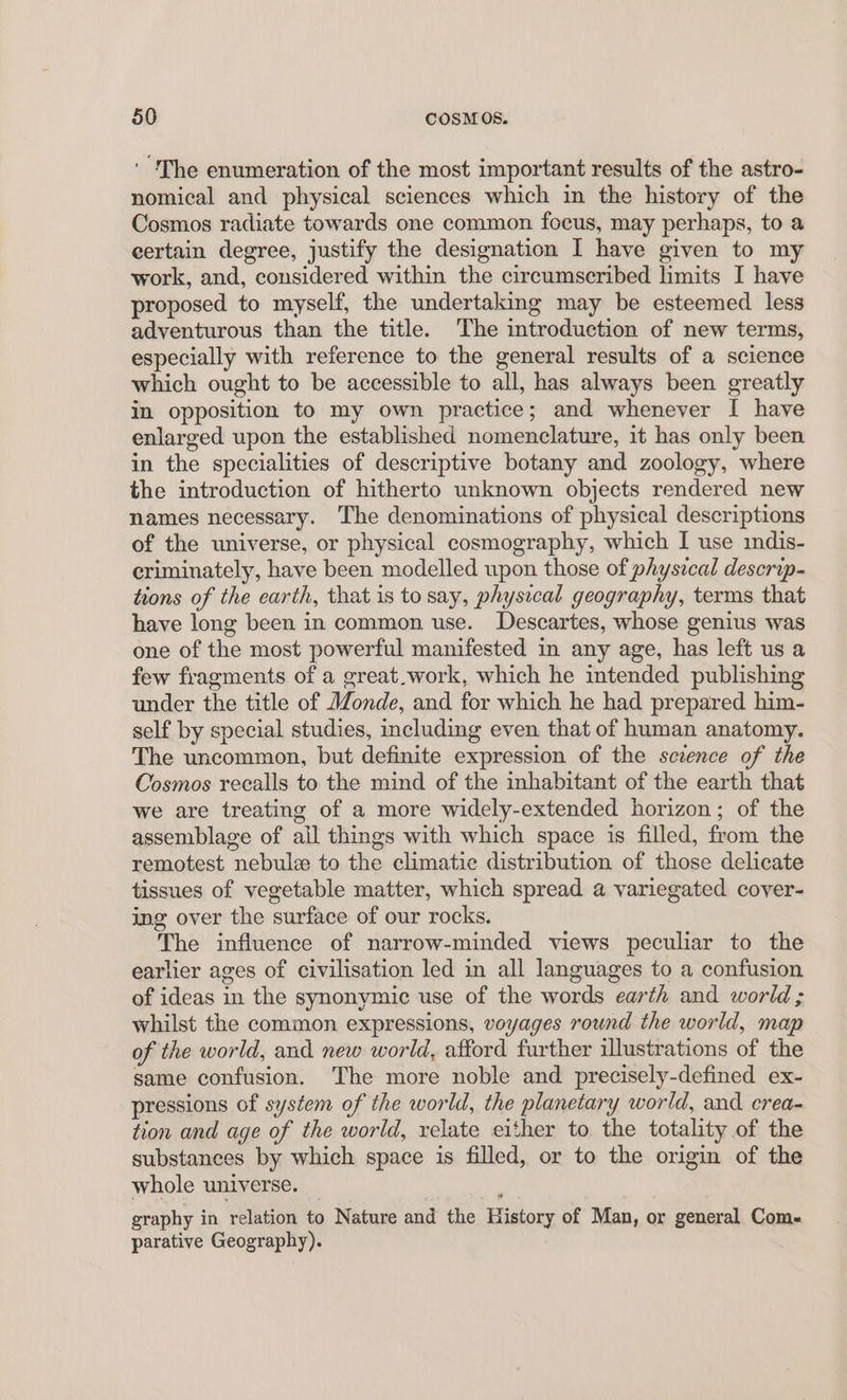 ‘ The enumeration of the most important results of the astro- nomical and physical sciences which in the history of the Cosmos radiate towards one common focus, may perhaps, to a certain degree, justify the designation I have given to my work, and, considered within the circumscribed limits I have proposed to myself, the undertaking may be esteemed less adventurous than the title. The introduction of new terms, especially with reference to the general results of a science which ought to be accessible to all, has always been greatly in opposition to my own practice; and whenever I have enlarged upon the established nomenclature, it has only been in the specialities of descriptive botany and zoology, where the introduction of hitherto unknown objects rendered new names necessary. The denominations of physical descriptions of the universe, or physical cosmography, which I use indis- criminately, have been modelled upon those of physical descrip- tions of the earth, that is to say, physical geography, terms that have long been in common use. Descartes, whose genius was one of the most powerful manifested in any age, has left us a few fragments of a great.work, which he intended publishing under the title of Monde, and for which he had prepared him- self by special studies, including even that of human anatomy. The uncommon, but definite expression of the sczence of the Cosmos recalls to the mind of the inhabitant of the earth that we are treating of a more widely-extended horizon; of the assemblage of all things with which space is filled, from the remotest nebulz to the climatic distribution of those delicate tissues of vegetable matter, which spread a variegated cover- ing over the surface of our rocks. The influence of narrow-minded views peculiar to the earlier ages of civilisation led in all languages to a confusion of ideas in the synonymic use of the words earth and world ; whilst the common expressions, voyages round the world, map of the world, and new world, afford further illustrations of the same confusion. The more noble and precisely-defined ex- pressions of system of the world, the planetary world, and crea- tion and age of the world, relate either to the totality of the substances by which space is filled, or to the origin of the whole universe. _ : graphy in relation to Nature and the History of Man, or general Com- parative Geography).