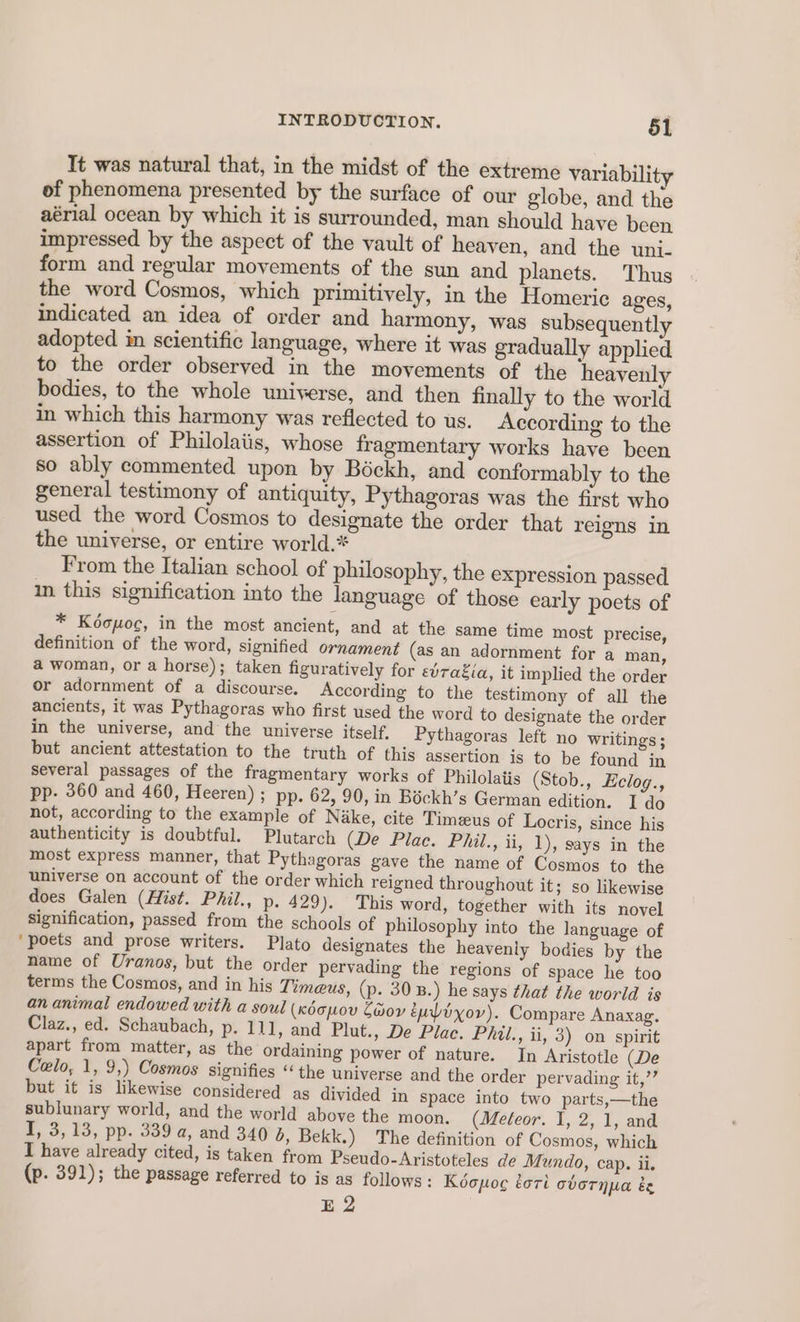 It was natural that, in the midst of the extreme variability of phenomena presented by the surface of our globe, and the aérial ocean by which it is surrounded, man should have been impressed by the aspect of the vault of heaven, and the uni. form and regular movements of the sun and planets. Thus the word Cosmos, which primitively, in the Homeric ages, indicated an idea of order and harmony, was subsequently adopted im scientific language, where it was gradually applied to the order observed in the movements of the heavenly bodies, to the whole uniyerse, and then finally to the world in which this harmony was reflected to us. According to the assertion of Philolaiis, whose fragmentary works have been so ably commented upon by Béckh, and conformably to the general testimony of antiquity, Pythagoras was the first who used the word Cosmos to designate the order that reigns in the universe, or entire world.* From the Italian school of philosophy, the expression passed in this signification into the language of those early poets of * Koopoc, in the most ancient, and at the same time most precise, definition of the word, signified ornament (as an adornment for a man, a woman, or a horse); taken figuratively for evragia, it implied the order or adornment of a discourse. According to the testimony of all the ancients, it was Pythagoras who first used the word to designate the order in the universe, and the universe itself, Pythagoras left no writings ; but ancient attestation to the truth of this assertion is to be found in several passages of the fragmentary works of Philolatis (Stob., Eclog., pp. 360 and 460, Heeren) ; pp. 62, 90, in Bockh’s German edition. I do not, according to the example of Nike, cite Timeus of Locris, since his authenticity is doubtful. Plutarch (De Plac. Phil., ii, 1), says in the most express manner, that Pythagoras gave the name of Cosmos to the universe on account of the order which reigned throughout it; so likewise does Galen (Hist. Phil., p. 429). This word, together with its novel signification, passed from the schools of philosophy into the language of ‘poets and prose writers. Plato designates the heavenly bodies by the name of Uranos, but the order pervading the regions of space he too terms the Cosmos, and in his Timeus, (p. 30 B.) he says that the world is an animal endowed with a soul (xdcpov Zor éuoxov). Compare Anaxag. Claz., ed. Schaubach, p. 111, and Plut., De Place. Phil., ii, 3) on spirit apart from matter, as the ordaining power of nature. In Aristotle (De Celo, 1, 9,) Cosmos signifies ‘‘the universe and the order pervading it,’’ but it is likewise considered as divided in Space into two parts,—the sublunary world, and the world above the moon. (Mefeor. I, 2, 1, and I, 3,13, pp. 339 a, and 340 6, Bekk.) The definition of Cosmos, which I have already cited, is taken from Pseudo-Aristoteles de Mundo, cap. ii. (p. 391); the passage referred to is as follows: Kéopoc éori ovoTnpa é Bo