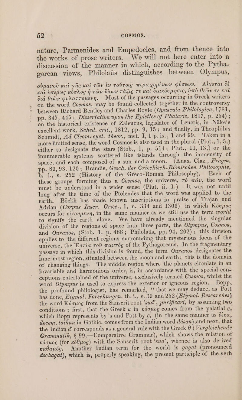 nature, Parmenides and Empedocles, and from thence into the works of prose writers. We will not here enter into a discussion of the manner in which, according to the Pytha- gorean views, Philolaiis distinguishes between Olympus, ovpaved Kai yij¢g Kai Ty év TobToLc mepieyopmévoy Gioewy, Aéyerat 8 Kai érépwc Koodo 1) THY OLwWY rakic Te Kai OraKkdopyorc, UTO Oso TE Kat dud Osdy gudrarropévyn. Most of the passages occurring in Greek writers on the word Cosmos, may be found collected together in the controversy between Richard Bentley and Charles Boyle (Opuscula Philologica, 1781, pp. 347, 445; Dissertation upon the Epistles of Phalaris, 1817, p. 254) ; on the historical existence of Zaleucus, legislator of Leucris, in Nake’s excellent work, Sched. crit., 1812, pp. 9, 15; and finally, in Theophilus Schmidt, Ad Cleom. cycl. theor., met. I, 1 p.ix., 1 and 99, Taken ina more limited sense, the word Cosmos is also used in the plural (Plut., 1, 5,) either to designate the stars (Stob., 1, p. 514; Plut., -11,.13,) or dhe innumerable systems scattered like islands through the immensity of space, and each composed of a sun and a moon. (Anax. Claz., Fragm. pp. 89, 93, 120; Brandis, Gesch. der Griechisch-Rémischen Philosophie, b. i, s. 252 (History of the Greco-Roman Philosophy). Each of these groups forming thus a Cosmos, the universe, 70 way, the word must be understood in a wider sense (Plut. ii, 1.) It was not until long after the time of the Ptolemies that the word was applied to the earth. Béckh has made known inscriptions in praise of Trajan and Adrian (Corpus Inser. Grec., 1, n. 334 and 1306) in which Koopog occurs for oikouvpevy, in the same manner as we still use the term world to signify the earth alone. We have already mentioned the singular division of the regions of space into three parts, the Olympus, Cosmos, and Quranos, (Stob. 1, p. 4883; Philolatis, pp. 94, 202); this division applies to the different regions surrounding that mysterious focus of the universe, the ‘Eoria Tov zayréc of the Pythagoreans. In the fragmentary passage in which this division is found, the term Owranos designates the innermost region, situated between the moon and earth; this is the domain of changing things. The middle region where the planets circulate in an invariable and harmonious order, is, in accordance with the special con- ceptions entertained of the universe, exclusively termed Cosmos, whilst the word Olympus is used to express the exterior or igneous region. Bopp, the profound philologist, has remarked, ‘ that we may deduce, as Pott has done, Etymol. Forschungen, th. i., s. 39 and 252 (Etymol. Researches) the word Kéopoce from the Sanscrit roct ’sud’, purificari, by assuming two conditions ; first, that the Greek « in kdcpoc comes from the palatial ¢, which Bopp represents by ’s and Pott by ¢, (in the same manner as Céca, decem, taihun in Gothic, comes from the Indian word désan),and next, that the Indian d’ corresponds as a general rule with the Greek @ (Verg/eichende Grammatik, § 99,—Comparative Grammar), which shows the relation of kéapoc (for ed8uo¢) with the Sanscrit root ’sud’, whence is also derived kaOauée. Another Indian term for the world is gagat (pronounced dschagat), which is, properly speaking, the present participle of the verb