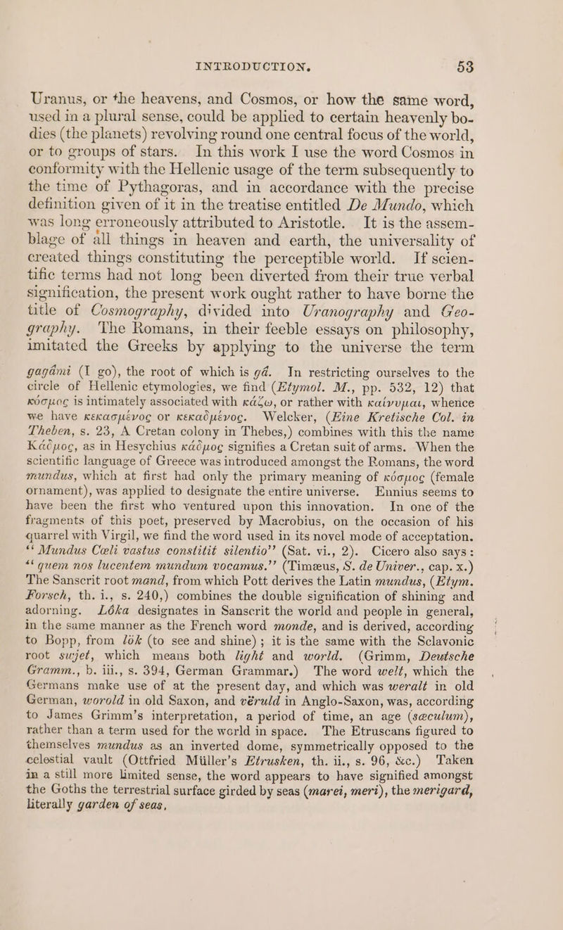Uranus, or the heavens, and Cosmos, or how the same word, used in a plural sense, could be applied to certain heavenly bo- dies (the planets) revolving round one central focus of the world, or to groups of stars. In this work I use the word Cosmos in conformity with the Hellenic usage of the term subsequently to the time of Pythagoras, and in accordance with the precise definition given of it in the treatise entitled De Mundo, which was long erroneously attributed to Aristotle. It is the assem- blage of all things in heaven and earth, the universality of created things constituting the perceptible world. If scien- tific terms had not long been diverted from their true verbal signification, the present work ought rather to have borne the title of Cosmography, divided into Uranography and Geo- graphy. The Romans, in their feeble essays on philosophy, imitated the Greeks by applying to the universe the term gagadmi (I go), the root of which is g@. In restricting ourselves to the circle of Hellenic etymologies, we find (Htymol. M., pp. 532, 12) that Kocog is intimately associated with caZw, or rather with Kaivupat, whence we have xexaopévoc or Kexadpévoc. Welcker, (Hine Kretische Col. in Theben, s. 23, A Cretan colony in Thebes,) combines with this the name Kacoc, as in Hesychius cadpog signifies a Cretan suit of arms. When the scientific language of Greece was introduced amongst the Romans, the word mundus, which at first had only the primary meaning of kdopoe (female ornament), was applied to designate the entire universe. Ennius seems to have been the first who ventured upon this innovation. In one of the fragments of this poet, preserved by Macrobius, on the occasion of his quarrel with Virgil, we find the word used in its novel mode of acceptation. ** Mundus Celi vastus constitit silentio’’ (Sat. vi., 2). Cicero also says: “* quem nos lucentem mundum vocamus.’’ (Timeeus, S. de Univer., cap. x.) The Sanscrit root mand, from which Pott derives the Latin mundus, (Hiym. Forsch, th. i., s. 240,) combines the double signification of shining and adorning. Léka designates in Sanscrit the world and people in general, in the same manner as the French word monde, and is derived, according to Bopp, from /0k (to see and shine) ; it is the same with the Sclavonic root sujet, which means both light and world. (Grimm, Deutsche Gramm., b. iii., s. 394, German Grammar.) The word welt, which the Germans make use of at the present day, and which was weralt in old German, worold in old Saxon, and véruld in Anglo-Saxon, was, according to James Grimm’s interpretation, a period of time, an age (se@culum), rather than a term used for the world in space. The Etruscans figured to themselves mundus as an inverted dome, symmetrically opposed to the celestial vault (Ottfried Miiller’s Etrusken, th. ii., s. 96, &amp;c.) Taken in a still more limited sense, the word appears to have signified amongst the Goths the terrestrial surface girded by seas (marei, meri), the merigard, Literally garden of seas,