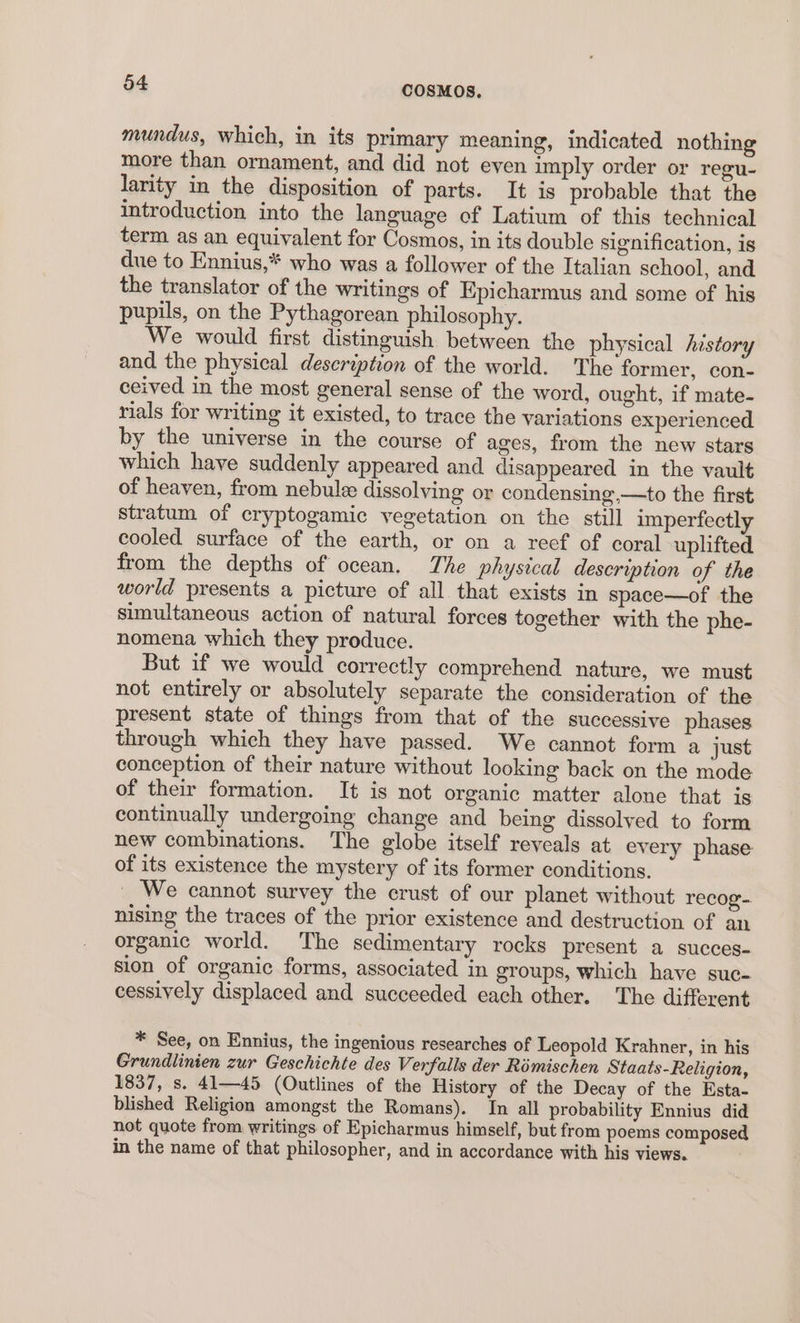 mundus, which, in its primary meaning, indicated nothing more than ornament, and did not even imply order or regu- larity in the disposition of parts. It is probable that the introduction into the language of Latium of this technical term as an equivalent for Cosmos, in its double signification, is due to Ennius,* who was a follower of the Italian school, and the translator of the writings of Epicharmus and some of his pupils, on the Pythagorean philosophy. We would first distinguish between the physical history and the physical description of the world. The former, con- ceived in the most general sense of the word, ought, if mate- rials for writing it existed, to trace the yariations experienced by the universe in the course of ages, from the new stars which have suddenly appeared and disappeared in the vault of heaven, from nebule dissolving or condensing,—to the first stratum of cryptogamic vegetation on the still imperfectly cooled surface of the earth, or on a reef of coral uplifted from the depths of ocean. The physical description of the world presents a picture of all that exists in space—of the simultaneous action of natural forces together with the phe- nomena which they produce. But if we would correctly comprehend nature, we must not entirely or absolutely separate the consideration of the present state of things from that of the successive phases through which they have passed. We cannot form a just conception of their nature without looking back on the mode of their formation. It is not organic matter alone that is continually undergoing change and being dissolved to form new combinations. The globe itself reveals at every phase of its existence the mystery of its former conditions. We cannot survey the crust of our planet without recog- nising the traces of the prior existence and destruction of an organic world. The sedimentary rocks present a succes- sion of organic forms, associated in groups, which have suc- cessively displaced and succeeded each other. The different * See, on Ennius, the ingenious researches of Leopold Krahner, in his Grundlinien zur Geschichte des Verfalls der Rémischen Staats-Religion, 1837, s. 41—45 (Outlines of the History of the Decay of the Esta- blished Religion amongst the Romans). In all probability Ennius did not quote from writings of Epicharmus himself, but from poems composed in the name of that philosopher, and in accordance with his views.