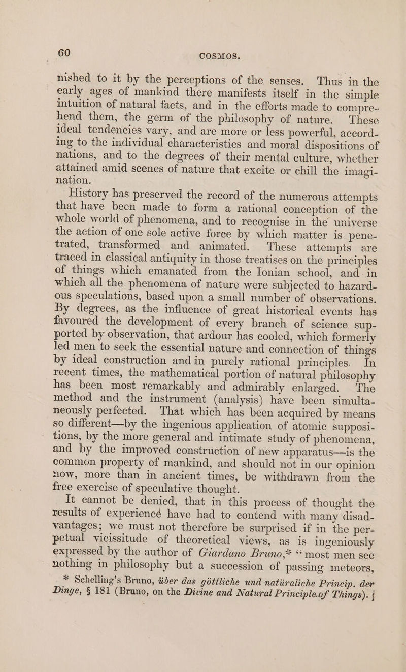 nished to it by the perceptions of the senses. Thus in the early ages of mankind there manifests itself in the simple intuition of natural facts, and in the efforts made to compre-. hend them, the germ of the philosophy of nature. These ideal tendencies vary, and are more or less powerful, accord- ing to the individual characteristics and moral dispositions of nations, and to the degrees of their mental culture, whether attained amid scenes of nature that excite or chill the imagi- nation. History has preserved the record of the numerous attempts that have been made to form a rational conception of the whole world of phenomena, and to recognise in the universe the action of one sole active force by which matter is pene- trated, transformed and animated. These attempts are traced in classical antiquity in those treatises on the principles of things which emanated from the Ionian school, and-in which all the phenomena of nature were subjected to hazard- ous speculations, based upon a small number of observations. By degrees, as the influence of great historical events has favoured the development of every branch of science sup- ported by observation, that ardour has cooled, which formerly led men to seek the essential nature and connection of things by ideal construction and in purely rational principles. In recent times, the mathematical portion of natural philosophy has been most remarkably and admirably enlarged. ‘The method and the instrument (analysis) have been simulta- neously perfected. That which has been acquired by means so different—by the ingenious application of atomic supposi- tions, by the more general and intimate study of phenomena, and by the improved construction of new apparatus——is the common property of mankind, and should not in our opinion now, more than in ancient times, be withdrawn from the free exercise of speculative thought. It cannot be denied, that in this process of thought the results of experiencd have had to contend with many disad- vantages; we must not therefore be surprised if in the per- petual vicissitude of theoretical views, as is ingeniously expressed by the author of Giardano Bruno,* “most men see nothing in philosophy but a succession of passing meteors, * Schelling’s Bruno, téiber das géttliche und natiiraliche Princip. der Dinge, § 181 (Bruno, on the Divine and Natural Principlaof Things).