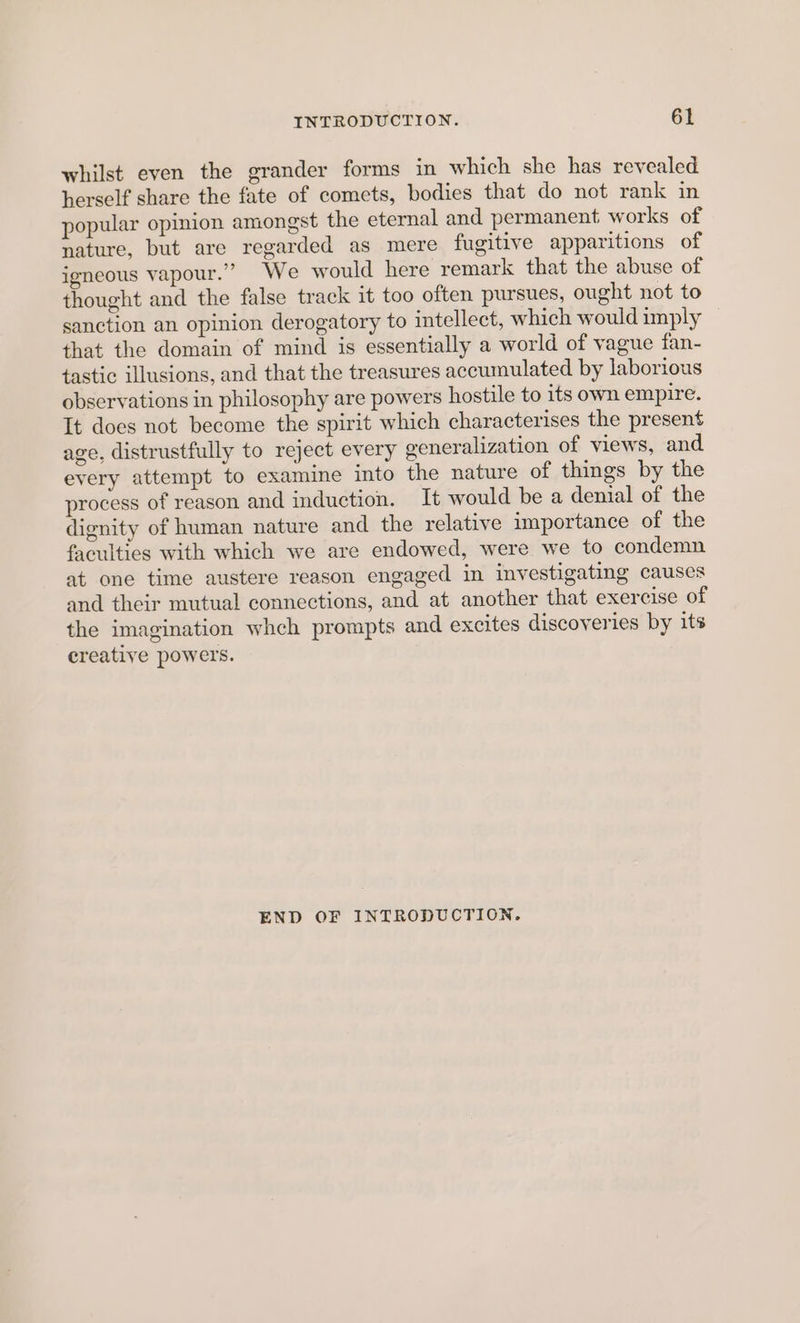 whilst even the grander forms in which she has revealed herself share the fate of comets, bodies that do not rank in popular opinion amongst the eternal and permanent works of nature, but are regarded as mere fugitive apparitions of igneous vapour.” We would here remark that the abuse of thought and the false track it too often pursues, ought not to sanction an opinion derogatory to intellect, which would imply that the domain of mind is essentially a world of vague fan- tastic illusions, and that the treasures accumulated by laborious observations in philosophy are powers hostile to its own empire. It does not become the spirit which characterises the present age, distrustfully to reject every generalization of views, and every attempt to examine into the nature of things by the process of reason and induction. It would be a denial of the dignity of human nature and the relative importance of the faculties with which we are endowed, were we to condemn at one time austere reason engaged in investigating causes and their mutual connections, and at another that exercise of the imagination whch prompts and excites discoveries by its creative powers. END OF INTRODUCTION.