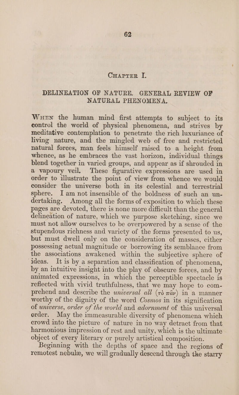 CHAPTER I. DELINEATION OF NATURE. GENERAL REVIEW OF NATURAL PHENOMENA. Wuewn the human mind first attempts to subject to its control the world of physical phenomena, and strives by meditative contemplation to penetrate the rich luxuriance of living nature, and the mingled web of free and restricted natural forces, man feels himself raised to a height from whence, as he embraces the vast horizon, individual things blend together in varied groups, and appear as if shrouded in a vapoury veil. These figurative expressions are used in order to illustrate the point of view from whence we would consider the universe both in its celestial and terrestrial sphere. JI am not insensible of the boldness of such an un- dertaking. Among all the forms of exposition to which these pages are devoted, there is none more difficult than the general delineation of nature, which we purpose sketching, since we must not allow ourselves to be overpowered by a sense of the stupendous richness and variety of the forms presented to us, but must dwell only on the consideration of masses, either possessing actual magnitude or borrowing its semblance from the associations awakened within the subjective sphere of ideas. It is by a separation and classification of phenomena, by an intuitive insight into the play of obscure forces, and by animated expressions, in which the perceptible spectacle is reflected with vivid truthfulness, that we may hope to com- prehend and describe the universal all (rd wav) in a manner worthy of the dignity of the word Cosmos in its signification of universe, order of the world and adornment of this universal order. May the immeasurable diversity of phenomena which crowd into the picture of nature in no way detract from that harmonious impression of rest and unity, which is the ultimate object of every literary or purely artistical composition. Beginning with the depths of space and the regions of remotest nebule, we will gradually descend through the starry