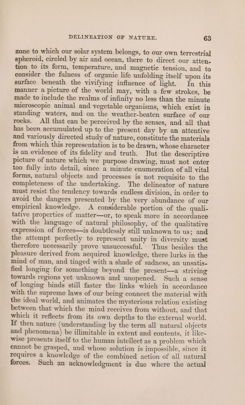 zone to which our solar system belongs, to our own terrestrial spheroid, circled by air and ocean, there to direct our atten- tion to its form, temperature, and magnetic tension, and to consider the fulness of organic life unfolding itself upon its surface beneath the vivifying influence of light. In this manner a picture of the world may, with a few strokes, be made to include the realms of infinity no less than the minute microscopic animal and vegetable organisms, which exist in standing waters, and on the weather-beaten surface of our rocks. All that can be perceived by the senses, and all that has been accumulated up to the present day by an attentive and variously directed study of nature, constitute the materials from which this representation is to be drawn, whose character is an evidence of its fidelity and truth. But the descriptive picture of nature which we purpose drawing, must not enter too fully into detail, since a minute enumeration of all vital forms, natural objects and processes is not requisite to the completeness of the undertaking. The delineator of nature must resist the tendency towards endless division, in order to avoid the dangers presented by the very abundance of our empirical knowledge. A considerable portion of the quali- tative properties of matter—or, to speak more in accordance with the language of natural philosophy, of the qualitative expression of forces—is doubtlessly still unknown to us; and the attempt perfectly to represent unity in diversity must therefore necessarily prove unsuccessful. Thus besides the pleasure derived from acquired knowledge, there lurks in the mind of man, and tinged with a shade of sadness, an unsatis- fied longing for something beyond the present—a striving towards regions yet unknown and unopened. Such a sense of longing binds still faster the links which in accordance with the supreme laws of our being connect the material with the ideal world, and animates the mysterious relation existing between that which the mind receives from without, and that which it reflects from its own depths to the external world. If then nature (understanding by the term all natural objects and phenomena) be illimitable in extent and contents, it like- wise presents itself to the human intellect as a problem which cannot be grasped, and whose solution is impossible, since it requires a knowledge of the combined action of all natural forces. Such an acknowledgment is due where the actual