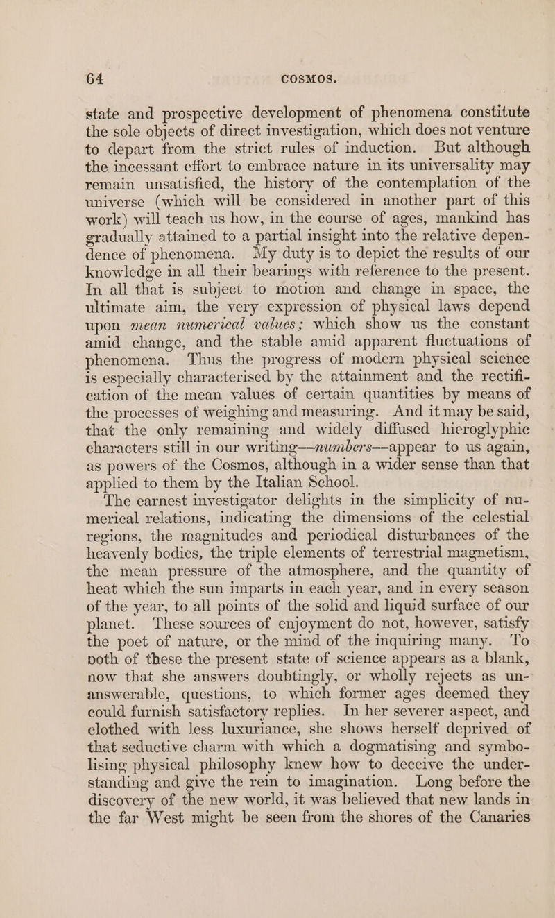 state and prospective development of phenomena constitute the sole objects of direct investigation, which does not venture to depart from the strict rules of induction. But although the incessant effort to embrace nature in its universality may remain unsatisfied, the history of the contemplation of the universe (which will be considered in another part of this work) will teach us how, in the course of ages, mankind has gradually attained to a partial insight into the relative depen- dence of phenomena. My duty is to depict the results of our knowledge in all their bearings with reference to the present. In all that is subject to motion and change in space, the ultimate aim, the very expression of physical laws depend upon mean numerical values; which show us the constant amid change, and the stable amid apparent fluctuations of phenomena. Thus the progress of modern physical science is especially characterised by the attainment and the rectifi- cation of the mean values of certain quantities by means of the processes of weighing and measuring. And it may be said, that the only remaining and widely diffused hieroglyphic characters still in our writing—numbers—appear to us again, as powers of the Cosmos, although in a wider sense than that applied to them by the Italian School. The earnest investigator delights in the simplicity of nu- merical relations, indicating the dimensions of the celestial regions, the roagnitudes and periodical disturbances of the heavenly bodies, the triple elements of terrestrial magnetism, the mean pressure of the atmosphere, and the quantity of heat which the sun imparts in each year, and in every season of the year, to all points of the solid and liquid surface of our planet. These sources of enjoyment do not, however, satisfy the poet of nature, or the mind of the inquiring many. To both of these the present state of science appears as a blank, now that she answers doubtingly, or wholly rejects as un- answerable, questions, to which former ages deemed they could furnish satisfactory replies. In her severer aspect, and clothed with Jess luxuriance, she shows herself deprived of that seductive charm with which a dogmatising and symbo- lising physical philosophy knew how to deceive the under- standing and give the rein to imagination. Long before the discovery of the new world, it was believed that new lands in the far West might be seen from the shores of the Canaries