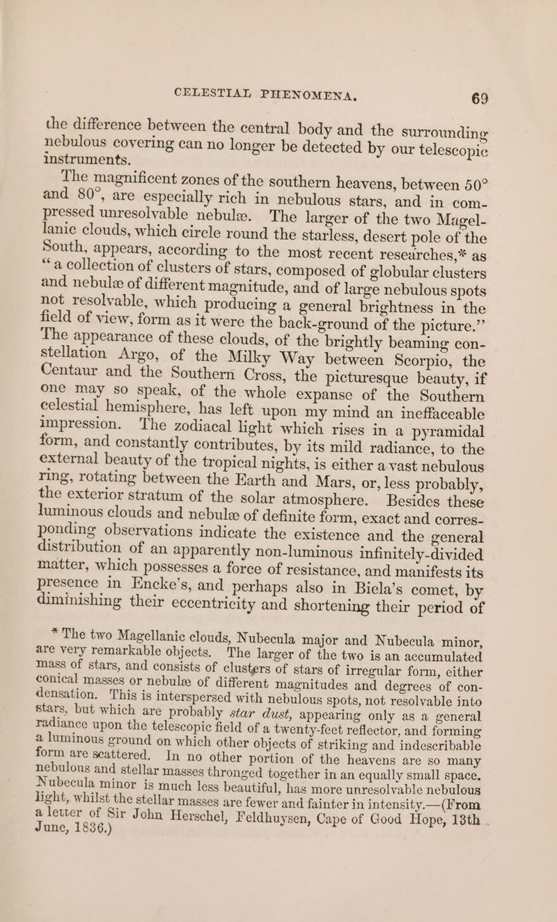 the difference between the central body and the surrounding nebulous covering can no longer be detected by our telescopic instruments. The magnificent zones of the southern heavens, between 50° and 80°, are especially rich in nebulous stars, and in com- pressed unresolvable nebule. The larger of the two Magel- lanic clouds, which circle round the starless, desert pole of the South, appears, according to the most recent researches,* as “a collection of clusters of stars, composed of globular clusters and nebule of different magnitude, and of large nebulous spots not resolvable, which producing a general brightness in the field of view, form as it were the back-ground of the picture.” The appearance of these clouds, of the brightly beaming con- stellation Argo, of the Milky Way between Scorpio, the Centaur and the Southern Cross, the picturesque beauty, if one may so speak, of the whole expanse of the Southern celestial hemisphere, has left upon my mind an ineffaceable impression. The zodiacal light which rises in a pyramidal form, and constantly contributes, by its mild radiance, to the external beauty of the tropical nights, is either a-vast nebulous ring, rotating between the Earth and Mars, or, less probably, the exterior stratum of the solar atmosphere. Besides these luminous clouds and nebule of definite form, exact and corres- ponding observations indicate the existence and the general distribution of an apparently non-luminous infinitely-divided matter, which possesses a force of resistance, and manifests its presence in Encke’s, and perhaps also in Biela’s comet, by diminishing their eccentricity and shortening their period of * The two Magellanic clouds, Nubecula major and Nubecula minor, are very remarkable objects. The larger of the two is an accumulated mass of stars, and consists of clusters of stars of irregular form, either conical masses or nebulee of different magnitudes and degrees of con- densation. This is interspersed with nebulous spots, not resolvable into stars, but which are probably star dust, appearing only as a general radiance upon the telescopic field of a twenty-feet reflector, and forming a luminous ground on which other objects of striking and indescribable form are scattered. In no other portion of the heavens are so many nebulous and stellar masses thronged together in an equally small space. Nubecula minor igs much less beautiful, has more unresolvable nebulous light, whilst the stellar masses are fewer and fainter in intensity.—(From a letter of Sir John Herschel, Feldhuysen, Cape of Good Hope, 18th . June, 1836.)