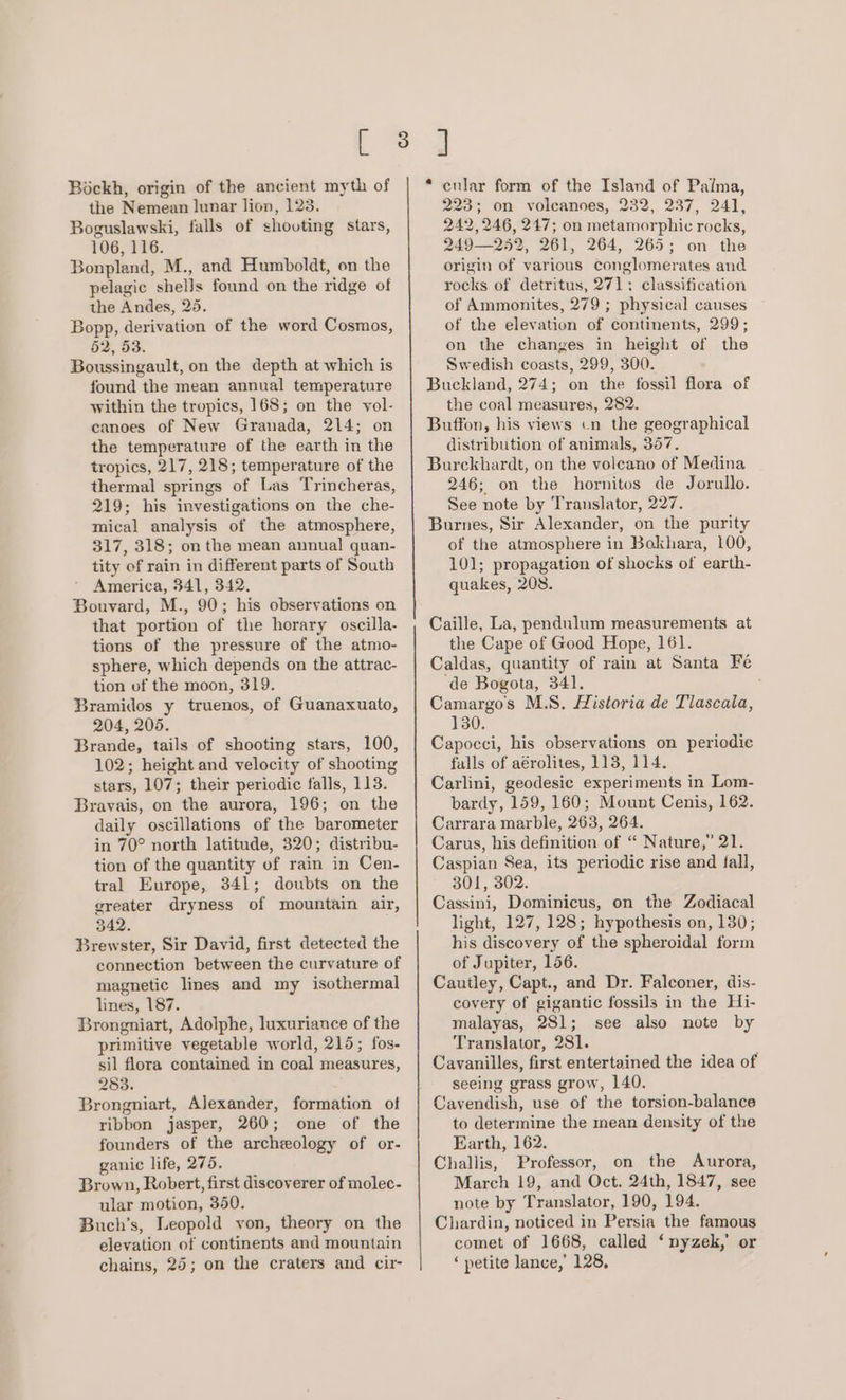 Bockh, origin of the ancient myth of the Nemean lunar lion, 123. Boguslawski, falls of shooting stars, 106, 116. Bonpland, M., and Humboldt, on the pelagic shells found on the ridge of the Andes, 25. Bopp, derivation of the word Cosmos, §2, 53. Boussingault, on the depth at which is found the mean annual temperature within the tropics, 168; on the vol- canoes of New Granada, 214; on the temperature of the earth in the tropics, 217, 218; temperature of the thermal springs of Las Trincheras, 219; his investigations on the che- mical analysis of the atmosphere, 317, 318; on the mean annual quan- tity of rain in different parts of South America, 341, 342. Bouvard, M., 90; his observations on that portion of the horary oscilla- tions of the pressure of the atmo- sphere, which depends on the attrac- tion of the moon, 319. Bramidos y truenos, of Guanaxuato, 204, 205. Brande, tails of shooting stars, 100, 102; height and velocity of shooting stars, 107; their periodic falls, 113. Bravais, on the aurora, 196; on the daily oscillations of the barometer in 70° north latitude, 320; distribu- tion of the quantity of rain in Cen- tral Europe, 341; doubts on the greater dryness of mountain air, 342. ; Brewster, Sir David, first detected the connection between the curvature of magnetic lines and my isothermal lines, 187. Brongniart, Adolphe, luxuriance of the primitive vegetable world, 215; fos- sil flora contained in coal measures, 283. Brongniart, Alexander, formation of ribbon jasper, 260; one of the founders of the archeology of or- ganic life, 275. Brown, Robert, first discoverer of molec- ular motion, 350. Buch’s, Leopold yon, theory on the elevation of continents and mountain chains, 25; on the craters and cir eular form of the Island of Paima, 223; on volcanoes, 232, 237, 241, 242,246, 247; on metamorphic rocks, 249—252, 261, 264, 265; on the origin of various conglomerates and rocks of detritus, 271: classification of Ammonites, 279 ; physical causes of the elevation of continents, 299; on the changes in height of the Swedish coasts, 299, 300. Buckland, 274; on the fossil flora of the coal measures, 282. Buffon, his views cn the geographical distribution of animals, 357. Burckhardt, on the voleano of Medina 246; on the hornitos de Jorullo. See note by Translator, 227. Burnes, Sir Alexander, on the purity of the atmosphere in Bokhara, 100, 101; propagation of shocks of earth- quakes, 208. Caille, La, pendulum measurements at the Cape of Good Hope, 161. Caldas, quantity of rain at Santa Fé de Bogota, 341. Camargo’s M.S. Historia de Tlascala, 130. Capocci, his observations on periodic falls of aérolites, 1138, 114. Carlini, geodesic experiments in Lom- bardy, 159, 160; Mount Cenis, 162. Carrara marble, 263, 264. Carus, his definition of “ Nature,’ 21. Caspian Sea, its periodic rise and fall, 301, 302. Cassini, Dominicus, on the Zodiacal light, 127, 128; hypothesis on, 130; his discovery of the spheroidal form of Jupiter, 156. Cauitley, Capt., and Dr. Falconer, dis- covery of gigantic fossils in the Hi- malayas, 281; see also note by Translator, 281. Cavanilles, first entertained the idea of seeing grass grow, 140. Cavendish, use of the torsion-balance to determine the mean density of the Earth, 162. Challis, Professor, on the Aurora, March 19, and Oct. 24th, 1847, see note by Translator, 190, 194. Chardin, noticed in Persia the famous comet of 1668, called ‘nyzek,’ or ‘ petite lance,’ 128,