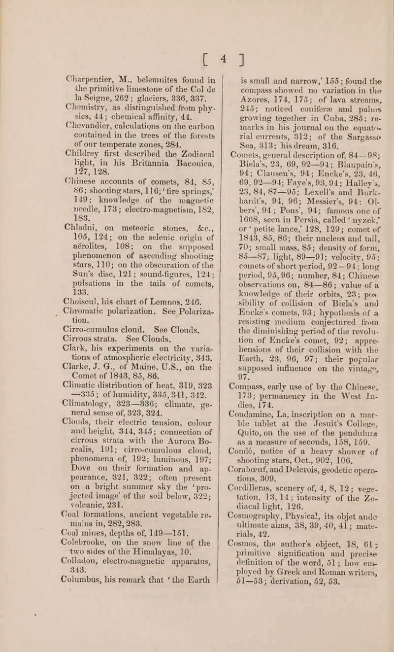 Charpentier, M., belemnites found in the primitive limestone of the Col de la Seigne, 262; glaciers, 336, 337. Chemistry, as distinguished from phy- sics, 44; chemical affinity, 44, Chevandier, calculations on the carbon contained in the trees of the forests of our temperate zones, 284. Childrey first described the Zodiacal light, in his Britannia Baconica, 197, 128. Chinese accounts of comets, 84, 85, 86; shooting stars, 116; ‘fire springs,’ 149; knowledge of the magnetic needle, 173; electro-magnetism, 182, 183, Chladni, on meteoric stones, &amp;c., 105, 124; on the selenic origin of acrolites, 108; on the supposed phenomenon of ascending shooting stars, 110; on the obscuration of the Sun’s disc, 121; sound-figures, 124; pulsations in the tails of comets, 133. Choiseul, his chart of Lemnos, 246. _ Chromatic polarization. See Polariza- tion. Cirro-cumulus cloud. See Clouds. Cirrous strata. See Clouds. Clark, his experiments on the varia- tions of atmospheric electricity, 348. Clarke, J. G., of Maine, U.S., on the Comet of 1843, 85, 86. Climatic distribution of heat, 319, 323 —-335; of humidity, 335, 541, 342. Climatology, 323—336; climate, ge- neral sense of, 323, 324. Clouds, their electric tension, colour and height, 344, 345; connection of cirrous strata with the Aurora Bo- realis, 191; cirro-cumulous cloud, phenomena of, 192; luminous, 197; Dove on their formation and ap- pearance, 321, 322; often present on a bright summer sky the ‘pro- jected image’ of the soil below, 322; voleanic, 231. Coal formations, ancient vegetable re. mains in, 282, 283. Coal mines, depths of, 149—151. Colebrooke, on the snow line of the two sides of the Himalayas, 10. Colladon, electro-magnetic apparatus, 343. Columbus, his remark that ‘the Earth | is small and narrow, 155; found the compass showed no variation in the Azores, 174, 175; of lava streams, 245; noticed conifer and palms growing together in Cuba, 285; re- marks in his journal on the equato- rial cnrrents, 312; of the Sargasso Sea, 313; his dream, 316. Comets, general description of, 84—98; Biela’s, 23, 69, 92—94; Blaupain’s, 94; Clausen's, 94; Encke’s, 23, 46, 69, 92—94; Faye’s, 93, 94; Halley’s, 23, 84, 87—95; Lexell’s and Burk- hardt’s, 94, 96; Messier's, 94: Ol- bers’, 94; Pons’, 94; famous one of 1668, seen in Persia, called ‘ nyzek,” or ‘ petite lance, 128, 129; comet of 1843, 85, 86; their nucleus and tail, 70; small mass, 85; density of form, 85—87; light, 89—91; velocity, 95; comets of short period, 92—94; long period, 95,96; number, 84; Chinese observations on, 84—86; value of a knowledge of their orbits, 23; pos sibility of collision of Biela’s and Encke's comets, 93; hypothesis of a resisting medium conjectured from the diminishing period of the revolu- tion of Encke’s comet, 92; appre- hensions of their collision with the Earth, 23, 96, 97; their pogular supposed influence on the vintaye, Compass, early use of by the Chinese, 173; permanency in the West In- dies, 174. Condamine, La, inscription on a mar- ble tablet at the Jesuit’s College, Quito, on the use of the pendulura as a measure of seconds, 158, 159. Condé, notice of a heavy shower of shooting stars, Oct., 902, 106, Corabeeuf, and Delcrois, geodetic opera tions, 309. Cordilleras, scenery of, 4, 8, 12; vege- tation, 13,14; intensity of the Zo- diacal light, 126. Cosmography, Physical, its objet ande ultimate aims, 38, 39, 40, 41; mate- rials, 42. Cosmos, the author's object, 18, 61; primitive signification and precise definition of the word, 51; how en» ployed by Greek and Roman yriters, 51—53; derivation, 52, 53.