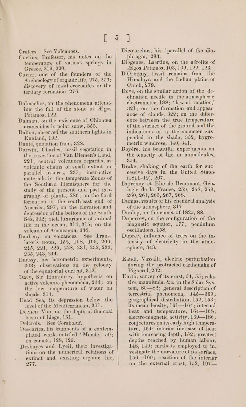 Craters. See Volcanoes. Curtius, Professor, his notes on the temperature of various springs in Greece, 219, 220. Cuvier, one of the founders of the Archeology of organic life, 275, 276; discovery of fossil crocodiles in the tertiary formation, 276, Daimachos, on the phenomena attend- ing the fall of the stone of A®gos Potamos, 122. Dalman, on the existence of Chionewa araneoides in polar snow, 353. Dalton, observed the southern lights in England, 192. Dante, quotation from, 328. Darwin, Charles, fossil vegetation in the travertine of Van Diemen’s Land, 221; central volcanoes regarded as voleanic chains of small extent on parallel fissures, 237; instructive materials in the temperate Zones of the Southern Hemisphere for the study of the present and past geo- graphy of plants, 286; on the fiord formation at the south-east end of America, 297; on the elevation and depression of the bottom of the South Sea, 302; rich luxuriance of animal life in the ocean, 314, 315; on the voleano of Aconcagua, 338. Daubeny, on volcanoes. See Trans- lator’s notes, 152, 198, 199, 206, 216, 221, 225, 228, 231, 232, 233, 235, 243, 244. Daussy, his barometric experiments, 303; observations on the yelocity of the equatorial current, 312. Davy, Sir Humphrey, hyputhesis on active volcanic phenomena, 234; on the low temperature of water on shoals, 314. Dead Sea, its depression below the level of the Mediterranean, 301. Dechen, Von, on the depth of the coal basin of Liege, 151. Delerois. See Corabceuf, Descartes, his fragments of a contem- plated work, entitled ‘Monde, 50; on comets, 128, 129. Deshayes and Lyell, their investiga- {ions on the numerical relations of extinct and existing organic life, 277. Diccearchus, his ‘parallel of the dia- phragm,’ 293. Diogenes, Laertius, on the aérolite of Egos Potamos, 103, 109, 122, 123. D'Orbigny, fossil remains from the Himalaya and the Indian plains of Cutch, 279. Dove, on the similar action of the de- clination needle to the atmospheric electrometer, 188; ‘law of rotation,’ 321; on the formation and appear- ance of clouds, 322; on the differ- ence between the true temperature of the surface of the ground and the indications of a thermometer sus- pended in the shade, 332; hygro- metric windrose, 340, 341. Doyére, his beautiful experiments on the tenacity of life in animalcules, 354. Drake, shaking of the earth for suc- cessive days in the United States (1811-12), 207. Dufrénoy et Elie de Beaumont, Géo- logie de la France, 253, 258, 259, 260, 261, 263, 267, 268. Dumas, results of his chemical analysis of the atmosphere, 317. Dunlop, on the comet of 1825, 88. Duperrey, on the configuration of the magnetic equator, 177; pendulum oscillations, 158. Duprez, influence of trees on the in- tensity of electricity in the atmo- sphere, 343. Eandi, Vassalli, electric perturbation during the protracted earthquake of Pignerol, 202. Earth, survey of its crust, 54, 55; rela- tive magnitude, &amp;c. in the Solar Sys- tem, 8U—S2; general description of terrestrial phenomena, 145—369; geographical distribution, 152, 153; its mean density, 161—164; internal heat and temperature, 164—168; electro-magnetic activity, 169—186; conjectures on its early high tempera- ture, 164; interior increase of heat with increasing depth, 1562; greatest depths reached by human labour, 148, 149; methods employed to in. vestigate the curvature of its surface, 156—160; reaction of the interior on the external crust, 152, 197—