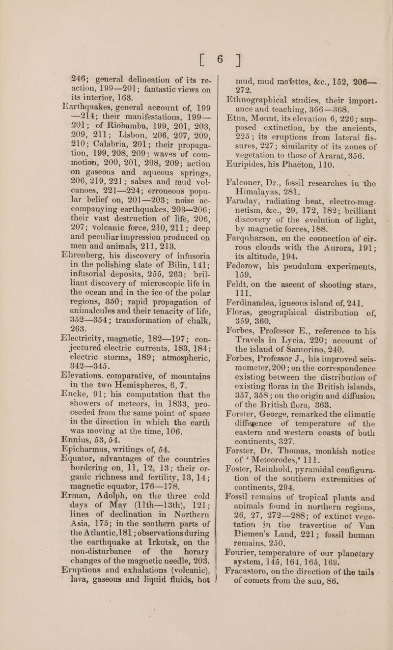 246; general delineation of its re- action, 199—201; fantastic views on its interior, 163. Harthquakes, general account of, 199 —214; their manifestations, 199— 201; of Riobamba, 199, 201, 203, 209, 211; Lisbon, 206, 207, 209, 210; Calabria, 201; their propaga- tion, 199, 208, 209; waves of com- motion, 200, 201, 208, 209; action on gaseous and aqueous springs, 206, 219, 221; salses and mud vol- canoes, 22]—224; erroneous popu- lar belief on, 201—203; noise ac- companying earthquakes, 203—206 ; their vast destruction of life, 206, 207; volcanic force, 210, 211; deep and peculiar impression produced on men and animals, 211, 213. Ehrenberg, his discovery of infusoria in the polishing slate of Bilin, 141; infusorial deposits, 255, 263; bril- liant discovery of microscopic life in the ocean and in the ice of the polar regions, 350; rapid propagation of animalcules and their tenacity of life, 352—354; transformation of chalk, 263. Hilectricity, magnetic, 182—197; con- jectured electric currents, 183, 184; electric storms, 189; atmospheric, 342—345. Elevations, comparative, of mountains in the two Hemispheres, 6, 7. Encke, 91; his computation that the showers of meteors, in 1833, pro- ceeded from the same point of space in the direction in which the earth Was moving at the time, 106. Ennius, 53, 64. Epicharmus, writings of, 54. Equator, advantages of the countries bordering on, 11, 12, 13; their or- ganic richness and fertility, 18, 14; magnetic equator, 176—178. Erman, Adolph, on the three cold days of May (11th—13th), 121; lines of declination in Northern Asia, 175; in the southern parts of the Atlantic, 181 ; observations during the earthquake at Irkutsk, on the non-disturbance of the horary changes of the magnetic needle, 203. Eruptions and exhalations (volcanic), lava, gaseous and liquid fluids, hot mud, mud mofettes, &amp;c., 152, 206— 272. Ethnographical studies, their import. ance and teaching, 366—268. Etna, Mount, its elevation 6, 226; sup- posed extinction, by the ancients, 225; its eruptions from lateral fis- sures, 227; similarity of its zones of vegetation to those of Ararat, 356. Euripides, his Phaéton, 110. Falconer, Dr., fossil researches in the Himalayas, 281. Faraday, radiating heat, electro-mag- netism, &amp;c., 29, 172, 182; brilliant discovery of the evolution of light, by magnetic forces, 188. Farquharson, on the connection of cir- rous clouds with the Aurora, 191; its altitude, 194. Fedorow, his pendulum experiments, 159, Feldt, on the ascent of shooting stars, 111. Ferdinandea, igneous island of, 241. Floras, geographical distribution of, 359, 360. Forbes, Professor E., reference to his Travels in Lycia, 220; account of the island of Santorino, 240. Forbes, Professor J., his improved seis- mometer, 200 ; on the correspondence existing between the distribution of existing floras in the British islands, 357, 358 ; on the origin and diffusion of the British flora, 363. Forster, George, remarked the climatic diffegence of temperature of the eastern and western coasts of both continents, 327. Forster, Dr. Thomas, monkish notice of ‘ Meteorodes,? 111. Foster, Reinhold, pyramidal configura- tion of the southern extremities of continents, 294, Fossil remains of tropical plants and animals found in northern regions, 26, 27, 272—288; of extinct vege- tation in the travertine of Van Diemen’s Land, 221; fossil human remains, 250. Fourier, temperature of our planetary system, 145, 164, 165, 169. Fracastoro, on the direction of the tails of comets from the sun, 86.