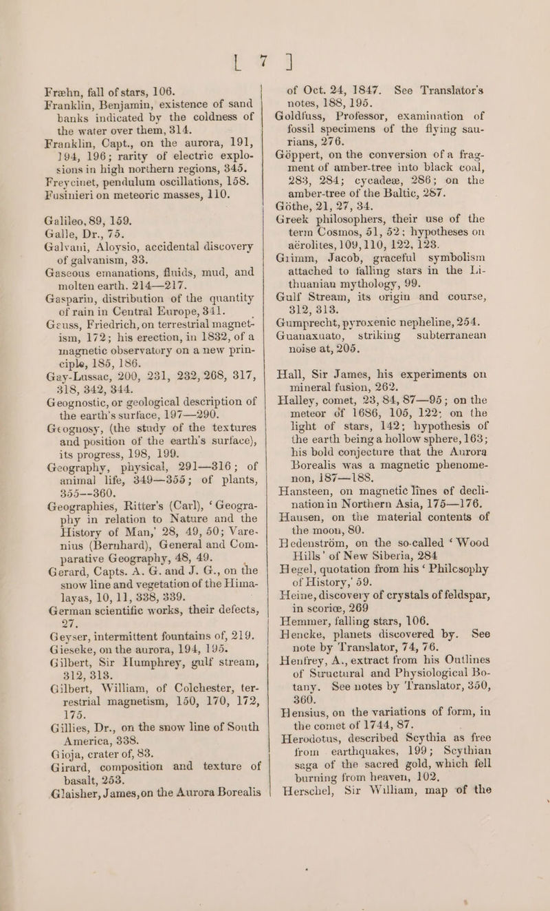 Frehn, fall of stars, 106. Franklin, Benjamin, existence of sand banks indicated by the coldness of the water over them, 314. Franklin, Capt., on the aurora, 191, 194, 196; rarity of electric explo- sions in high northern regions, 345. Freycinet, pendulum oscillations, 158. Fusinieri on meteoric masses, 110. Galileo, 89, 159. Galle, Dr., 75. Galvani, Aloysio, accidental discovery of galvanism, 33. Gaseous emanations, fluids, mud, and molten earth. 214—217. Gasparin, distribution of the quantity of rain in Central Europe, 341. Geuss, Friedrich, on terrestrial magnet- ism, 172; his erection, in 1832, of a magnetic observatory on a new prin- ciple, 185, 186. Gay-Lussac, 200, 231, 232, 268, 317, 318, 342, 344. Geognostic, or geological description of the earth’s surface, 197—290. Geognosy, (the study of the textures and position of the earth’s surface), its progress, 198, 199. Geography, physical, 291—316; of animal life, 349—355; of plants, 355--360. Geographies, Ritter’s (Carl), ‘ Geogra- phy in relation to Nature and the History of Man,’ 28, 49, 50; Vare- nius (Bernhard), General and Com- parative Geography, 48, 49. ’ Gerard, Capts. A. G. and J. G., on the snow line and vegetation of the Hima- layas, 10, 11, 338, 339. German scientific works, their defects, ais Geyser, intermittent fountains of, 219. Gieseke, on the aurora, 194, 195. Gilbert, Sir Elumphrey, gulf stream, 312, 313. Gilbert, William, of Colchester, ter- restrial magnetism, 150, 170, 172, 175. Gillies, Dr., on the snow line of South America, 338. Gioja, crater of, 83. Girard, composition and texture of basalt, 253. Glaisher, James,on the Aurora Borealis ~J of Oct. 24, 1847. See Translator’s notes, 188, 195. Goldfuss, Professor, examination of fossil specimens of the flying sau- rians, 276. Géppert, on the conversion of a frag- ment of amber-tree into black coal, 283, 284; cycadee, 286; on the amber-tree of the Baltic, 287. Gothe, 21, 27, 34. Greek philosophers, their use of the term Cosmos, 51, 52; hypotheses on aérolites, 109,110, 122, 123. Giimm, Jacob, graceful symbolism attached to falling stars in the Li- thuanian mythology, 99. Gulf Stream, its origin and course, 312, 313. Gumprecht, pyroxenic nepheline, 254. Guanaxuato, striking subterranean noise at, 205. Hall, Sir James, his experiments on mineral fusion, 262. Halley, comet, 23, 84, 87—95; on the meteor of 1686, 105, 122; on the light of stars, 142; hypothesis of the earth being a hollow sphere, 163; his bold conjecture that the Anrora Borealis was a magnetic phenome- non, 187—188. Hansteen, on magnetic lines of decli- nationin Northern Asia, 175—176. Hausen, on the material contents of the moon, 80. Hedenstrom, on the so-called ‘ Wood Hills’ of New Siberia, 284 Hegel, quotation from his ‘ Philesophy of History,’ 59. Heine, discovery of crystals of feldspar, in scorice, 269 Hemmer, falling stars, 106. Hencke, planets discovered by. See note by Translator, 74, 76. Hentrey, A., extract from his Outlines of Structural and Physiological Bo- tany. See notes by ‘Translator, 350, 360. Hensius, on the variations of form, in the comet of 1744, 87. Herodotus, described Scythia as free from earthquakes, 199; Scythian saga of the sacred gold, which fell burning from heaven, 102, Herschel, Sir William, map of the