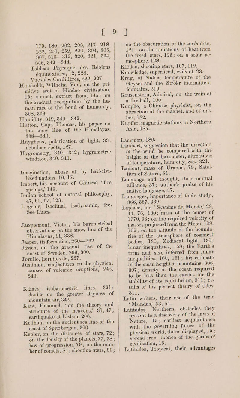922, 251, 252, 296, 304, 305, 307, 310—312, 320, 321, 334, 336, 342—344. Tableau Physigue des Régions équinoxiales, 12, 228. Vues des Cordilléres, 222, 227 Humboldt, Wilhelm Von, on the pri- mitive seat of Hindoo civilisation, 15; sonnet, extract from, 145; on the gradual recognition by the hu- man race of the bond of humanity, 368, 369. Humidity, 319, 340—342. the snow line of the Himalayas, 338—340. Huyghens, polarization of light, 33; nebulous spots, 127. Hygrometry, 340—342; hygrometric windrose, 340, 341. lized nations, 16, 17. Imbert, his account of Chinese ‘ fire springs, 149. Ionian school of natural philosophy, 47, 60, 67, 123. Isogenic, isoclinal, isodynamic, &amp;c. See Lines. Jacquemont, Victor, his barometrical observations on the snow line of the Himalayas, 11, 338. Jasper, its formation, 260—262. coast of Sweden, 299, 300. Jorullo, hornitos de, 227. 243. Kimtz, isobarometric lines, mountain air, 342. Kant, Emanuel, ‘on the theory and structure of the heavens, 31, 47; earthquake at Lisbon, 206. Keilhau, on the ancient sea line of the coast of Spitzbergen, 300. Kepler, on the distances of stars, 72; on the density of the planets, 77, 78; law of progression, 79; on the num- on the obscuration of the sun's disc, 121; on the radiations of heat from the fixed stars, 125; on a solar at- mosphere, 128. Kléden, shooting stars, 107, 112. Knowledge, superficial, evils of, 23. Krug, of Nidda, temperature of the Geyser and the Strokr intermittent fountains, 219. Krusenstern, Admiral, on the train of a fire-ball, 100. Kuopho, a Chinese physicist, on the attraction of the magnet, and of am- ber, 182. Kupffer, magnetic stations in Northern Asia, 185. Lamanon, 180- Lambert, suggestion that the direction of the wind be compared with the height of the barometer, alterations of temperature, humidity, &amp;c., 321. Lamont, mass of Uranus, 78; Satel- lites of Saturn, 81. Language and thought, their mutual alliance; 87; author's praise of his native language, 27. Languages, importance of their study, 366, 367, 369. Laplace, his ‘ Systeme du Monde,’ 28, 44, 76, 130; mass of the comet of 1770, 93; on the required velocity of masses projected from the Moon, 108, 109; on the altitude of the bounda- ries of the atmosphere of cosmical bodies, 130; Zodiacal light, 130; lunar inequalities, 158; the Earth's form and size inferred from lunar inequalities, 160, 161; his estimate of the mean height of mountains, 396, 307; density of the ocean required to be less than the earth’s for the stability of its equilibrium, 311; re- sults of his perfect theory of tides, 311. Latin writers, their use of the term ‘Mundus, 53, 54. Latitudes, Northern, obstacles they present to a discovery of the laws of Nature, 15; earliest acquaintance with the governing forces of the physical world, there displayed, 15 ; spread from thence of the germs of civilization, 15. Latitudes, Tropical, their advantages