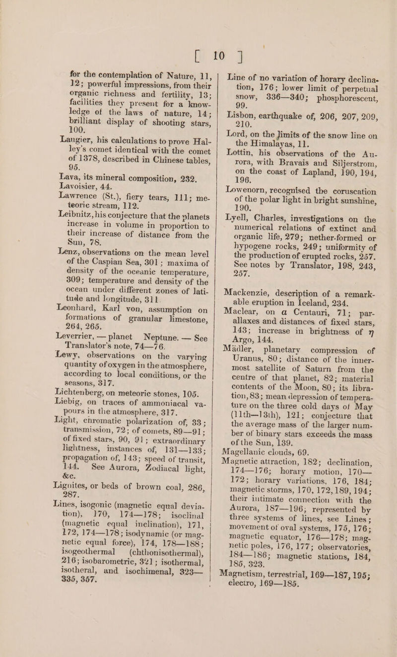 [ for the contemplation of Nature, 11, 12; powerful impressions, from their organic richness and fertility, 13; facilities they present for a know- ledge of the laws of nature, 14; brilliant display of shooting stars, 100. Laugier, his calculations to prove Hal- ley’s comet identical with the comet of 1378, described in Chinese tables, 95. Lava, its mineral composition, 232. Lavoisier, 44. Lawrence (St.), fiery tears, 111; me- teoric stream, 112. Leibnitz, his conjecture that the planets increase in volume in proportion to their increase of distance from the Sun, 78. Lenz, observations on the mean level of the Caspian Sea, 301; maxima of density of the oceanic temperature, 309; temperature and density of the ocean under different zones of lati- tude and longitude, 311 Leonhard, Karl yon, assumption on formations of granular limestone, 264, 265. Leverrier, — planet Neptune. — See Translator’s note, 74—76. Lewy, observations on the varying quantity of oxygen in the atmosphere, according to local conditions, or the seasons, 317. Lichtenberg, on meteoric stones, 105. Liebig, on traces of ammoniacal va- pours in the atmosphere, 317. Light, chromatic polarization of, 33; transmission, 72; of comets, 89—91; of fixed stars, 90, 91; extraordinary lightness, instances of, 131—133; propagation of, 143; speed of transit, 144. See Aurora, Zodiacal] light, &amp;c. Lignites, or beds of brown coal, 286, 287. Lines, isogonic (magnetic equal devia- tion), 170, 174—178; isoclinal (magnetic equal inelination), FAL, 172, 174—178; isodynamic (or mag- netic equal force), 174, 178—188; isogeothermal (chthonisothermal), 216; isobarometrie, 321; isothermal, isotheral, and isochimenal, 323— 335, 367. Line of no variation of horary declina- tion, 176; lower limit of perpetual snow, 336—340; phosphorescent, 99 Lisbon, earthquake of, 206, 207, 209, 210. Lord, on the Jimits of the snow line on the Himalayas, 11. Lottin, his observations of the Au- rora, with Bravais and Siljerstrom, on the coast of Lapland, 190, 194, 196. Lowenorn, recognised the coruscation of the polar light in bright sunshine, 190. Lyell, Charles, investigations on the numerical relations of extinct and organic life, 279; nether-formed or hypogene rocks, 249; uniformity of the production of erupted rocks, 257. See notes by Translator, 198, 248, 257. Mackenzie, description of a remark- able eruption in Iceland, 234. Maclear, on a Centauri, 71 3 par- allaxes and distances of fixed stars, 143; increase in brightness of 7 Argo, 144. Madler, planetary compression of Uranus, 80; distance of the inner- most satellite of Saturn from the centre of that planet, 82; material contents of the Moon, 80; its libra- tion, 83; mean depression of tem pera- ture on the three cold days of May (11th—13th), 121; conjecture that the average mass of the larger num- ber of binary stars exceeds the mass of the Sun, 139. Magellanic clouds, 69. Magnetic attraction, 182; declination, 174—176; horary motion, 170— 172; horary variations, 176, 184; magnetic storms, 170, 172, 189, 194; their intimate connection with the Aurora, 187—196; represented by three systems of lines, see Lines ; movement of oval systems, 175, 176; magnetic equator, 176—178; mag- netic poles, 176, 177; observatories, 184— 186; magnetic stations, 184, 185, 323. Magnetism, terrestrial, 169—187, 195; electro, 169—185.