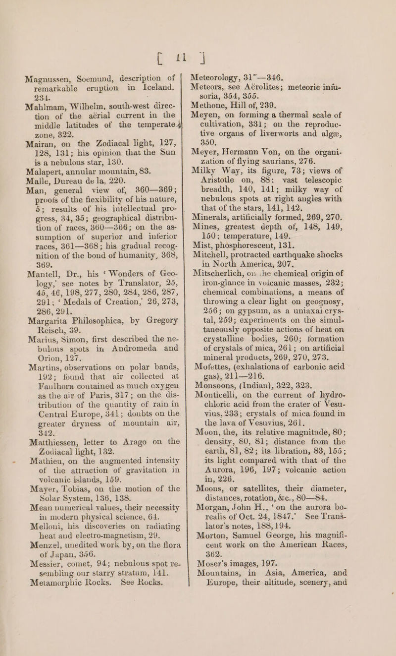 Magnussen, Soemund, description of remarkable eruption in Iceland. 234. Mahlmam, Wilhelm, south-west direc- tion of the aérial current in the middle latitudes of the temperate, zone, 322. Mairan, on the Zodiacal light, 127, 128, 131; his opinion that the Sun is a nebulous star, 130. Malapert, annular mountain, 83. Malle, Dureau de la, 220. Man, general view of, 2%60—369; prvots of the fiexibility of his nature, 5; results of his intellectual pro- gress, 34, 35; geographical distribu- tion of races, 8360—366; on the as- sumption of superior and interior races, 361—368; his gradual recog- nition of the bond of humanity, 368, 369. Mantell, Dr., his ‘ Wonders of Geo- logy, see notes by Translator, 25, 45, 46, 198, 277, 280, 284, 286, 287, 291; ‘ Medals of Creation, 26, 273, 286, 291. Margarita Philosophica, by Gregory Reisch, 39. Marius, Simon, first described the ne- bulous spots in Andromeda and Orion, 127, Martins, observations on polar bands, 192; found that air collected at Faulhorn contained as much oxygen as the air of Paris, 317; on the dis- tribution of the quantity of rain in Central Europe, 341; doubts on the greater dryness of mountain air, 342. Matthiessen, letter to Arago on the Zodiacal light, 132. Mathieu, on the augmented intensity of the attraction of gravitation in volcanic islands, 159. Mayer, Tobias, on the motion of the Solar System, 136, 138. Mean uumerical values, their necessity in modern physical science, 64. Melloni, his discoveries on radiating heat and eleetro-magnetism, 29. Menzel, unedited work by, on the flora of Japan, 356. Messier, comet, 94; nebulous spot re- sembling our starry stratum, 141. Metamorphic Rocks. See Rocks. Meteorology, 31° —346. Meteors, see Aérolites; meteoric iniu- soria, 354, 355. Methone, Hill of, 239. Meyen, on forming a thermal scale of cultivation, 331; on the reproduc- tive organs of liverworts and alge, 350. Meyer, Hermann Von, on the organi- zation of flying saurians, 276. Milky Way, its figure, 73; views of Aristotle on, 88: vast telescopic breadth, 140, 141; milky way of nebulous spots at right angles with that of the stars, 141, 142. Mines, greatest depth of, 148, 149, 150; temperature, 149. Mist, phosphorescent, 131. Mitchell, protracted earthquake shocks in North America, 207. Mitscherlich, ow he chemical origin of iron-glance in vuicanic masses, 232; chemical combinations, a means of throwing a clear light on geognosy, 256; on gypsum, as a uniaxal crys- tal, 259; experiments on the simul- taneously opposite actions of heat on crystalline bodies, 260; formation of crystals of mica, 261; on artificial mineral products, 269, 270, 273. Motfettes, (exhalations of carbonic acid gas), 211—216. Monsoons, (Indian), 322, 323. Monticelli, on the current of hydro- chloric acid from the crater of Vesu- vius, 233; crystals of mica found in the lava of Vesuvius, 261. Moon, the, its relative magnitude, 80; density, S80, 81; distance from the earth, 81, 82; its libration, 83, 155; its light compared with that of the Aurora, 196, 197; volcanic action in, 226. Moons, or satellites, their diameter, distances, rotation, &amp;c., 80-—84. Morgan, John H., ‘on the aurora bo- realis of Oct. 24, 1847.’ See Trans- lator’s notes, 188, 194. Morton, Samuel George, his magnifi- cent work on the American Races, 362. Moser’s images, 197. Mountains, in Asia, America, and Europe, their altitude, scenery, and
