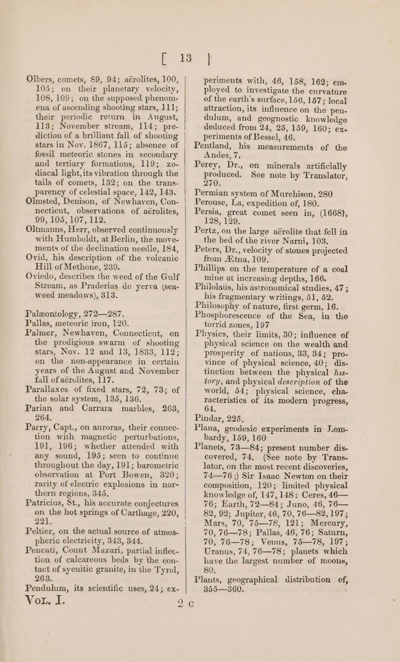 Olbers, comets, 89, 94; aérolites, 100, 105; on their planetary velocity, 108, 109; on the supposed phenom- ena of ascending shooting stars, 111; their periodic return in August, 113; November stream, 114; pre- diction of a brilliant fall of shooting stars in Nov. 1867, 115; absence of fossil meteoric stones in secondary and tertiary formations, 119; zo- diacal light, its vibration through the tails of comets, 132; on the trans- parency of celestial space, 142, 143. Olmsted, Denison, of Newhaven, Con- necticut, observations of aérolites, 99, 105, 107, 112. Oltmanns, Herr, observed continuously with Humboldt, at Berlin, the move- ments of the declination needle, 184, Ovid, his description of the volcanic Hill of Methone, 239. Oviedo, describes the weed of the Gulf Stream, as Praderias de yerva (sea- weed meadows), 313. Paleontology, 272—287. Pallas, meteoric iron, 120. Palmer, Newhaven, Connecticut, on the prodigious swarm of shooting stars, Nov. 12 and 13, 1833, 112; on the non-appearance in certain years of the August and November fall of aérclites, 117. Parallaxes of fixed stars, 72, 73; of the solar system, 135, 136. Parian and Carrara marbles, 263, 264. Parry, Capt., on auroras, their connec- tion with magnetic perturbations, 191, 196; whether attended with any sound, 195; seen to continue throughout the day, 191; barometric observation at Port Bowen, 320; rarity of electric explosions in nor- thern regions, 345. Patricius, St., his accurate conjectures on the hot springs of Carthage, 220, 221. Peltier, on the actual source of atmos- pheric electricity, 343, 344. Pencati, Count Mazari, partial inflec- tion of calcareous beds by the con- tact of syenitic granite, in the Tyrol, 263. Pendulum, its scientific uses, 24; ex- Vor. J. | periments with, 46, 158, 162; em. ployed to investigate the curvature of the earth’s surface, 156, 157; local attraction, its influence on the pen- dulum, and geognostic knowledge deduced from 24, 25, 159, 160; ex- periments of Bessel, 46. Pentland, his measurements of the Andes, 7. Perey, Dr., on minerals artificially i ie See note by Translator, 70. Permian system of Murchison, 280 Perouse, La, expedition of, 180. Persia, great comet seen in, (1668), 128, 129. Pertz, on the large aérolite that fell in the bed of the river Narni, 103. Peters, Dr., velocity of stones projected from Avtna, 109. Phillips on the temperature of a coal mine at increasing depths, 166. Philolaiis, his astronomical studies, 47 g his fragmentary writings, 51, 52. Philosophy of nature, first germ, 16. Phosphorescence of the Sea, in the torrid zones, 197 Physics, their limits, 30; influence of physical science on the wealth and prosperity of nations, 33, 34; pro- vince of physical science, 40; dis- tinction between the physical his- tory, and physical description of the world, 54; physical science, cha- racteristics of its modern progress, 64. Pindar, 226. Plana, geodesic experiments in Lom- bardy, 159, 160 Planets, 73—84; present number dis- covered, 74. (See note by Trans- lator, on the most recent discoveries, 74—76 ;) Sir Isaac Newton on their composition, 120; limited physical knowledge of, 147, 148: Ceres, 46— 76; Earth, 72—84; Juno, 46, 76— 82, 92; Jupiter, 46, 70, 76—82, 197; Mars, 70, 75—78, 121; Mercury, 70, 76—78; Pallas, 46, 76; Saturn, 70, 76—78; Venus, 75—78, 197; Uranus, 74, 76—78; planets which have the largest number of moons, 80. Plants, geographical distribution of, 355—360.