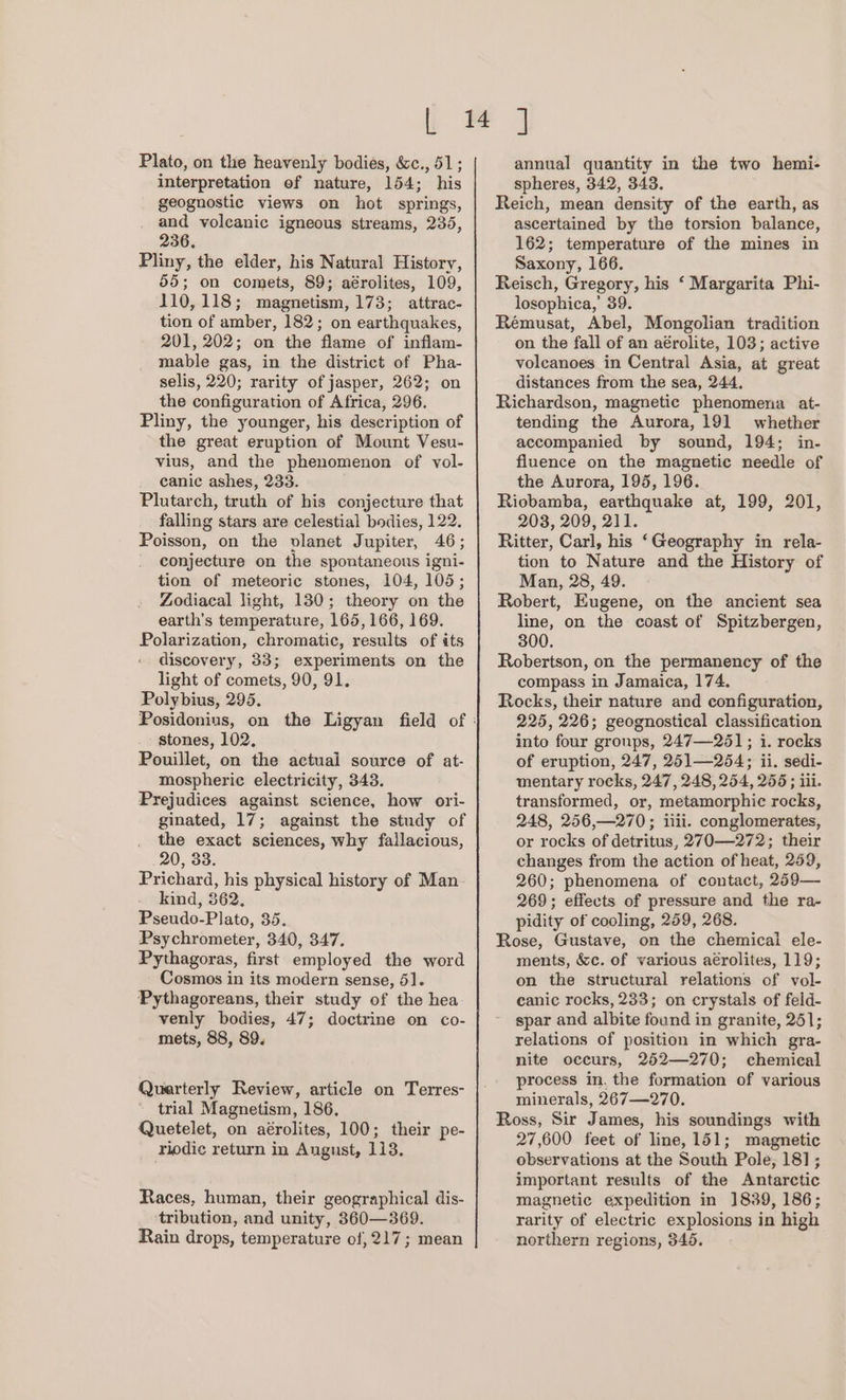Plato, on the heavenly bodies, &amp;c., 51; interpretation of nature, 154; his geognostic views on hot springs, and volcanic igneous streams, 235, 236. Pliny, the elder, his Natural History, 55; on comets, 89; aérolites, 109, 110,118; magnetism, 173; attrac- tion of amber, 182; on earthquakes, 201, 202; on the flame of inflam- mable gas, in the district of Pha- selis, 220; rarity of jasper, 262; on the configuration of Africa, 296. Pliny, the younger, his description of the great eruption of Mount Vesu- vius, and the phenomenon of vol- canic ashes, 233. Plutarch, truth of his conjecture that falling stars are celestial bodies, 122. Poisson, on the vlanet Jupiter, 46; conjecture on the spontaneous igni- tion of meteoric stones, 104, 105; Zodiacal light, 130; theory on the earth's temperature, 165,166, 169. Polarization, chromatic, results of its discovery, 33; experiments on the light of comets, 90, 91. Polybius, 295. stones, 102, Pouillet, on the actuai source of at- mospheric electricity, 343. Prejudices against science, how ori- ginated, 17; against the study of the exact sciences, why fallacious, 20, 33. Prichard, his physical history of Man kind, 362. Pseudo-Plato, 35. Psychrometer, 340, 347. Pythagoras, first employed the word Cosmos in its modern sense, 5]. Pythagoreans, their study of the hea venly bodies, 47; doctrine on co- mets, 88, 89. Quarterly Review, article on Terres- trial Magnetism, 186, Quetelet, on aérolites, 100; their pe- riodic return in Angust, 113. Races, human, their geographical dis- ‘tribution, and unity, 360—369. Rain drops, temperature of, 217; mean annual quantity in the two hemi- spheres, 342, 343. Reich, mean density of the earth, as ascertained by the torsion balance, 162; temperature of the mines in Saxony, 166. Reisch, Gregory, his ‘ Margarita Phi- losophica,’ 39. Rémusat, Abel, Mongolian tradition on the fall of an aérolite, 103; active voleanoes in Central Asia, at great distances from the sea, 244. Richardson, magnetic phenomena at- tending the Aurora, 191 whether accompanied by sound, 194; in- fluence on the magnetic needle of the Aurora, 195, 196. Riobamba, earthquake at, 199, 201, 208, 209, 211. Ritter, Carl, his ‘Geography in rela- tion to Nature and the History of Man, 28, 49. Robert, Eugene, on the ancient sea line, on the coast of Spitzbergen, 300. Robertson, on the permanency of the compass in Jamaica, 174. Rocks, their nature and configuration, 225, 226; geognostical classification into four groups, 247—251; i. rocks of eruption, 247, 251—254; ii. sedi- mentary rocks, 247, 248, 254, 255; iii. transformed, or, metamorphic rocks, 248, 256,—270; iiii. conglomerates, or rocks of detritus, 270 —272; their changes from the action of heat, 259, 260; phenomena of contact, 259— 269; effects of pressure and the ra- pidity of cooling, 259, 268. Rose, Gustave, on the chemical ele- ments, &amp;c. of various aérolites, 119; on the structural relations of vol- canic rocks, 233; on crystals of feld- spar and albite found in granite, 251; relations of position in which gra- nite occurs, 252—270; chemical process in, the formation of various minerals, 267—270. Ross, Sir James, his soundings with 27,600 feet of line, 151; magnetic observations at the South Pole, 181; important results of the Antarctic magnetic expedition in ]839, 186; rarity of electric explosions in high northern regions, 345.