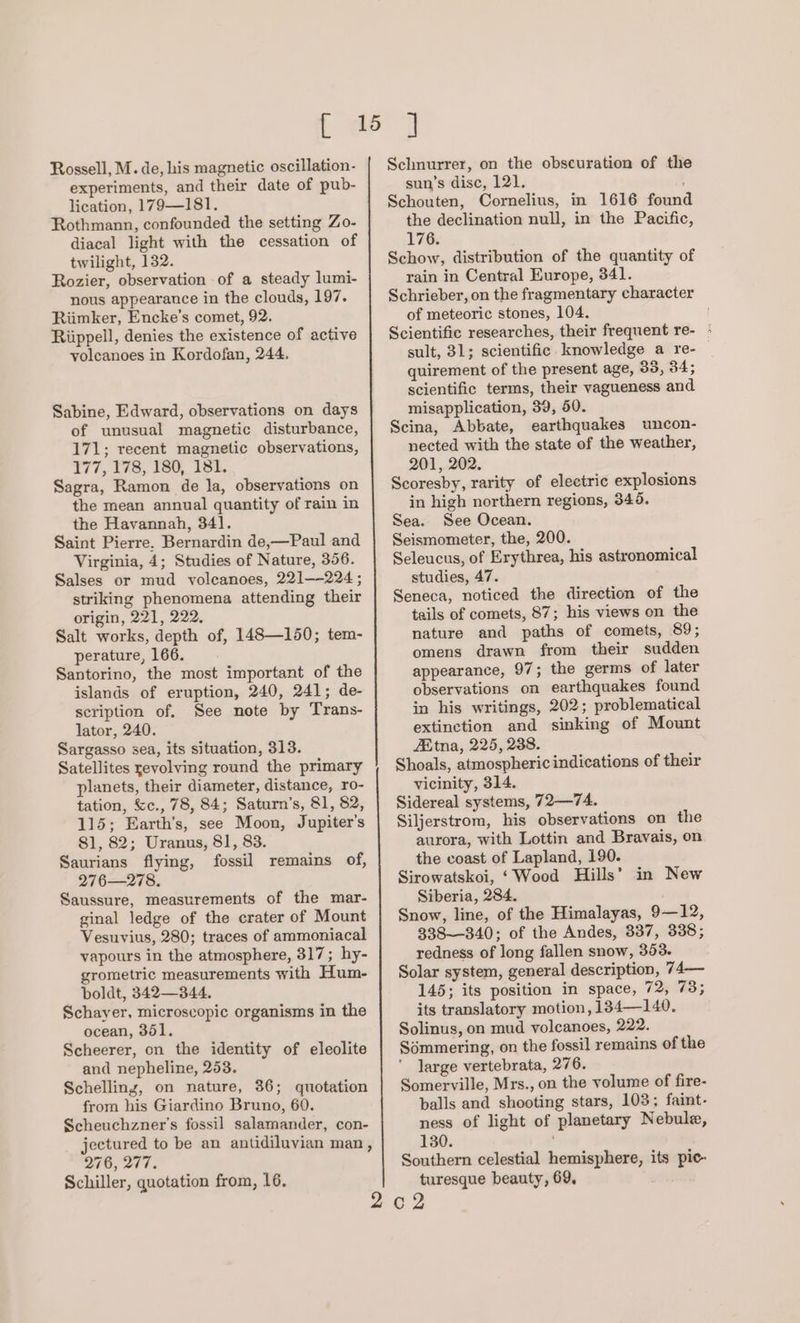 experiments, and their date of pub- lication, 179—181. Rothmann, confounded the setting Zo- diacal light with the cessation of twilight, 132. Rozier, observation of a steady lumi- nous appearance in the clouds, 197. Riimker, Encke’s comet, 92. Riippell, denies the existence of active volcanoes in Kordofan, 244, Sabine, Edward, observations on days of unusual magnetic disturbance, 171; recent magnetic observations, 177, 178, 180, 181. Sagra, Ramon de la, observations on the mean annual quantity of rain in the Havannah, 341. Saint Pierre. Bernardin de,—Paul and Virginia, 4; Studies of Nature, 356. Salses or mud volcanoes, 221——224 ; striking phenomena attending their origin, 221, 222, Salt works, depth of, 148—150; tem- perature, 166. Santorino, the most important of the islands of eruption, 240, 241; de- scription of. See note by Trans- lator, 240. Sargasso sea, its situation, 313. Satellites revolving round the primary planets, their diameter, distance, ro- tation, &amp;c., 78, 84; Saturn’s, 81, 82, 115; Earth’s, see Moon, Jupiter's 81, 82; Uranus, 81, 83. Saurians flying, fossil remains of, 276—278. Saussure, measurements of the mar- ginal ledge of the crater of Mount Vesuvius, 280; traces of ammoniacal vapours in the atmosphere, 317; hy- grometric measurements with Hum- boldt, 342—344. Schayer, microscopic organisms in the ocean, 351. Scheerer, on the identity of eleolite and nepheline, 253. Schelling, on nature, 36; quotation from his Giardino Bruno, 60. Scheuchzner’s fossil salamander, con- jectured to be an antidiluvian man, 276, 277. Schiller, quotation from, 16. sun’s disc, 121. Schouten, Cornelius, in 1616 found the declination null, in the Pacific, 176. Schow, distribution of the quantity of rain in Central Europe, 341. Schrieber, on the fragmentary character of meteoric stones, 104. Scientific researches, their frequent re- - sult, 31; scientific knowledge a re- quirement of the present age, 35, 34; scientific terms, their vagueness and misapplication, 39, 50. Scina, Abbate, earthquakes uncon- nected with the state of the weather, 201, 202. Scoresby, rarity of electric explosions in high northern regions, 345. Sea. See Ocean. Seismometer, the, 200. Seleucus, of Erythrea, his astronomical studies, 47. Seneca, noticed the direction of the tails of comets, 87; his views on the nature and paths of comets, 89; omens drawn from their sudden appearance, 97; the germs of later observations on earthquakes found in his writings, 202; problematical extinction and sinking of Mount ZEtna, 225, 238. Shoals, atmospheric indications of their vicinity, 314. Sidereal systems, 72—74. Siljerstrom, his observations on the aurora, with Lottin and Bravais, on the coast of Lapland, 190. Sirowatskoi, ‘Wood Hills’ in New Siberia, 284. Snow, line, of the Himalayas, 9—12, 338—340; of the Andes, 337, 338; redness of long fallen snow, 353. Solar system, general description, 74— 145; its position in space, WB ae its translatory motion, 134—140. Solinus, on mud volcanoes, 222. Sémmering, on the fossil remains of the large vertebrata, 276. Somerville, Mrs., on the volume of fire- balls and shooting stars, 103; faint- ness of light of planetary Nebule, 130. Southern celestial hemisphere, its pic- turesque beauty, 69,