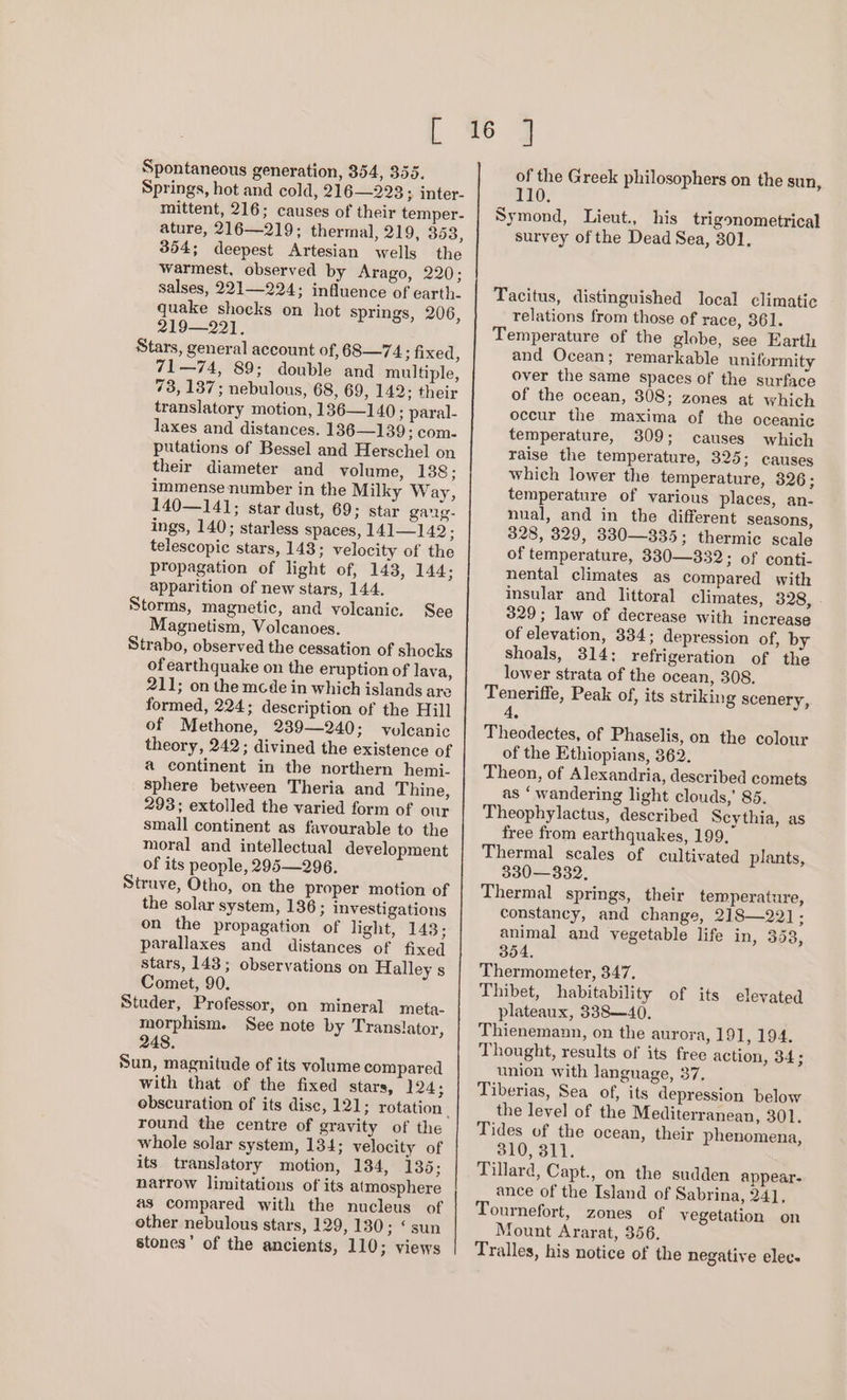 Spontaneous generation, 354, 355. Springs, hot and cold, 216—223 3 inter- mittent, 216; causes of their temper- ature, 216—219; thermal, 219, 353, 354; deepest Artesian wells the warmest, observed by Arago, 220; salses, 221—224; influence of earth. quake shocks on hot springs, 206, 219—221. Stars, general account of, 68—74; fixed, 71—74, 89; double and multiple, 73, 137; nebulons, 68, 69, 142; their translatory motion, 136—] 40 ; paral- laxes and distances. 136—139; com. putations of Bessel and Herschel on their diameter and volume, 138; immense number in the Milky Way, 140—141; star dust, 69; star gag. ings, 140; starless spaces, 141—142; telescopic stars, 148; velocity of the propagation of light of, 143, 144; apparition of new stars, 144. Storms, magnetic, and voleanic. See Magnetism, Volcanoes. Strabo, observed the cessation of shocks of earthquake on the eruption of lava, 211; on the mcde in which islands are formed, 224; description of the Hill of Methone, 239—240; volcanic theory, 242; divined the existence of a continent in the northern hemi- sphere between Theria and Thine, 293; extolled the varied form of our small continent as favourable to the moral and intellectual development of its people, 295—296. Strave, Otho, on the proper motion of the solar system, 136 ; Investigations on the propagation of light, 143; parallaxes and distances of fixed stars, 143; observations on Halley s Comet, 90. Studer, Professor, on mineral meta- morphism. See note by Trans!ator, 248. Sun, magnitude of its volume compared with that of the fixed stars, 124; round the centre of gravity of the whole solar system, 134; velocity of its translatory motion, 134, 135 ; narrow limitations of its atmosphere as compared with the nucleus of other nebulous stars, 129, 130; «sun stones’ of the ancients, 110; views of the Greek philosophers on the sun, 110. Symond, Lieut., his trigonometrical survey of the Dead Sea, 301. Tacitus, distinguished local climatic relations from those of race, 361. Temperature of the globe, see Earth and Ocean; remarkable uniformity over the same spaces of the surface of the ocean, 308; zones at which occur the maxima of the oceanic temperature, 309; causes which raise the temperature, 325; causes which lower the temperature, 326; temperature of various places, an- nual, and in the different seasons, 328, 329, 330—335; thermic scale of temperature, 330—332; of conti- nental climates as compared with insular and littoral climates, 328, . 329; law of decrease with increase of elevation, 334; depression of, by shoals, 314: refrigeration of the lower strata of the ocean, 308. Teneriffe, Peak of, its striking scenery, 4. Theodectes, of Phaselis, on the colour of the Ethiopians, 362. Theon, of Alexandria, described comets as ‘wandering light clouds,’ 85. Theophylactus, described Scythia, as free from earthquakes, 199, Thermal scales of cultivated plants, 330—332. Thermal springs, their temperature, constancy, and change, 218—221; animal and vegetable life in, 353, 354. Thermometer, 347. Thibet, habitability of its elevated plateaux, 338-40. Thienemann, on the aurora, 191, 194. Thought, results of its free action, 84; union with language, 37, Tiberias, Sea of, its depression below the level of the Mediterranean, 301. Tides of the ocean, their phenomena, 310, 311. Tillard, Capt., on the sudden appear- ance of the Island of Sabrina, 24], Tournefort, zones of vegetation on Mount Ararat, 356. Tralles, his notice of the negative elec.