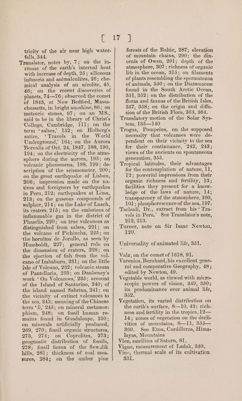 tricity of the air near high water- falls, 344. Translator, notes by, 7; on the in- crease of the earth's internal heat with increase of depth, 25; siliceous infusoria and animalculites, 26; che- mical analysis of an aérolite, 45, 46; on the recent discoveries of planets, 74—76; observed the comet of 1843, at New Bedford, Massa- chussetts, in bright sunshine, 86; on meteoric stones, 97; on an MS., said to be in the library of Christ's College, Cambridge, 111; on the term ‘salses,) 152; on Holberg’s satire, ‘Travels in the World Underground,’ 164; on the Aurora Borealis of Oct. 24, 1847, 188, 190, 194; on the electricity of the atmo- sphere during the aurora, 195; on volcanic phenomena, 198, 199; de- scription of the seismometer, 200; on the great earthquake of Lisbon, 206; impression made on the na- tives and foreigners by earthquakes in Peru, 212; earthquakes at Lima, 213; on the gaseous compounds of sulphur, 214; on the Lake of Laach, its craters, 215; on the emissions of inflammable gas in the district of Phaselis, 220; on true volcanoes as distinguished from salses, 221; on the volcano of Pichincha, 225; on the hornitos de Jorullo, as seen by Humboldt, 227; general rule on the dimension of craters, 228; on the ejection of fish from the vol- cano of Imbaburu, 231; on the little isle of Volcano, 232; volcanic steam of Pantellaria, 233; on Daubdeney’s work ‘On Volcanoes,’ 235; account of the Island of Santorino, 240; of the island named Sabrina, 24]; on the vicinity of extinct volcanoes to the sea, 243; meaning of the Chinese term ‘li, 245; on mineral metamor- phism, 248; on fossil human re- mains found in Guadaloupe, 250; on minerals artificially produced, 269, 270; fossil organic structures, 273, 274; on Coprolites, 273; geognostic distribution of fossils, 278; fossil fauna of the Sewalik hills, 281; thickness of coal mea- sures, 284; on the amber pine a ee _ forests of the Baltic, 287; elevation of mountain chains, 290; the din- ornis of Owen, 291; depth of the atmosphere, 307 ; richness of organic life in the ocean, 315; on filaments of plants resembling the spermatozoa of animals, 350; on the Diatomacece found in the South Arctic Ocean, 351, 352; on the distribution of the floras and faunas of the British Isles, 357, 358; on the origin and diffu- sion of the British Flora, 363, 364. Translatory motion of the Solar Sys- tem, 135—140_ Trogus, Pompeius, on the supposed necessity that volcanoes were de- pendent on their vicinity to the sea for their continuance, 242, 243; views of the ancients on spontaneous generation, 355. Tropical latitudes, their advantages for the contemplation of nature, 11, 12; powerful impressions from their organic richness and fertility, 13; facilities they present for a know- ledge of the laws of nature, 14; transparency of the atinosphere, 100, 101; phosphorescence of the sea, 197. Tschudi, Dr., extract from his ‘ Tra- vels in Peru.’ See Translator's note, 212, 213. Turner, note on Sir Isaac Newton, 120. Universality of animated life, 351. Valz, on the comet of 1618, 91. Varenius, Bernhard, his excellent gene- ral and comparative Geography, 48; edited by Newton, 49. © Vegetable world, as viewed with micro- scopic powers of vision, 349, 350; its predominance over animal life, 352. Vegetation, its varied distribution on the earth's surface, 8—10, 43; rich- ness and fertility in the tropics, 12— 14; zones of vegetation on the decli- vities of mountains, 8—11, 355— 360. See Etna, Cordilleras, Hima. layas, Mountains Vico, satellites of Saturn, 81, Vigne, measurement of Ladak, 340. Vine, thermal scale of its cultivation 331,