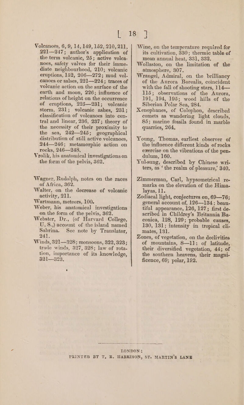 221—247; author's application of the term volcanic, 25; active volca- noes, safety valves for their imme- diate neighbourhood, 210; volcanic eruptions, 152, 206—272; mud vol- canoes or salses, 221]—224; traces of volcanic action on the surface of the earth and moon, 226; influence of relations of height on the occurrence of eruptions, 225—231; volcanic storm, 231; volcanic ashes, 231; classification of volcanoes into cen- tral and linear, 236, 237; theory of the necessity of their proximity to the sea, 242—245; geographical distribution of still active volcanoes, 244—246; metamorphic action on rocks, 246—248, Vrolik, his anatomical investigations on the form of the pelvis, 362. Wagner, Rudolph, notes on the races of Africa, 362. Walter, on the decrease of volcanic activity, 211. Wartmann, meteors, 100. Weber, his anatomical investigations on the form of the pelvis, 362. Webster, Dr., (of Harvard College, U.S.,) account of the island named Sabrina. See note by Translator, 241. Winds, 321—828; monsoons, 322, 328; trade winds, 327, 328; law of rota- tion, importance of its knowledge, 321— 323. ; a its cultivation, 330; thermic table of mean annual heat, 331, 332. ’ Wollaston, on the limitation of the . atmosphere, 307. Wrangel, Admiral, on the brilliancy of the Aurora Borealis, coincident with the fall of shooting stars, 114— 115; observations of the Aurora, 191, 194, 195; wood hills of the Siberian Polar Sea, 284. Xenophanes, of Colophon, described comets as wandering light clouds, 85; marine fossils found in marble quarries, 264, Young, Thomas, earliest observer of the influence different kinds of rocks exercise on the vibrations of the pen- dulum, 160. Yul-sung, described by Chinese wri- ters, as ‘ the realm of pleasure,’ 340. Zimmerman, Carl, hypsometrical re- marks on the elevation of the Hima- layas, 11. Zodiacal light, conjectures on, 69—76; general account of, 126—134; beau- tiful appearance, 126, 127; first de- scribed in Childrey’s Britannia Ba- conica, 128, 129; probable causes, 130, 181; intensity in tropical cli- mates, 131. Zones, of vegetation, on the declivities of mountains, 8—l1; of latitude, their diversified vegetation, 44; of the southern heavens, their magni- ficence, 69; polar, 192,