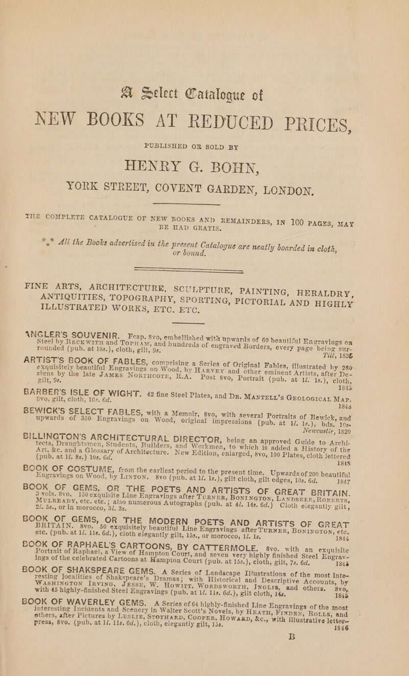 A Select Catalogue cot NEW BOOKS AT REDUCED PRICES, PUBLISHED OR SOLD BY HENRY G. BOHN, YORK STREET, COVENT GARDEN, LONDON, THE COMPLETE CATALOGUE OF NEW BOOKS AND REMAINDERS, IN 100 PAGES, 2fAY BE HAD GRATIS, *,* All the Books advertised in the Breer Catalogue are neatly boarded in cloth, or bound, SS a FINE ARTS, ARCHITECTURE, SCULPTURE, PAINTING, HERALDRY, ANTIQUITIES, TOPOGRAPHY, SPORTING, PICTORIAL AND HIGHLY ILLUSTRATED WORKS, ETC. ETC. ANGLER’S SOUVENIR. Feap. 8vo, embellished with upwards of 60 beautiful En gravings on Steel hy Beck wiry and Topuam, and hundreds of eugraved Borders, every page being sur- rounded (pub. at 18s.), cloth, gilt, 9s. Tilé, 183§ ARTIST'S BOOK OF FABLES, comprising a Series of Original Fables, illustrated by 280 exquisitely beautiful Engravings on Wood, by Harvey and other eminent Artists, after De- sete by the late JAMES Norrucore, R.A. Post 8vo, Portrait (pub. at 1, Is.), cloth, gilt, 9s. 1845 BARBER’S ISLE OF WIGHT. 42 fine Steel Plates, and Dr. MANTELL’s GEOLOGICAL Map. Evo, gilt, cloth, 10s. 6d. 1848 BEWICK’S SELECT FABLES, with a Memoir, 8vo, with several Portraits of Bewick, and upwards of 350 Engrayings on Wood, original impressions (pub. at 1d. Is.), bds, 10s Newcastle, 1820 BILLINGTON’S ARCHITECTURAL DIRECTOR, being an approved Guide to Archi- tects, Draughtsmen, Students, Builders, and Workmen, to which is added a History of the Art, &amp;c. and a Glossary of Architecture. New Edition, enlarged, 8vo, 100 Plates, cloth lettered (pub. at 1. 8s.) 10s. 6d, 1848 BOOK OF COSTUM E, from the earliest period to the present time. Upwards of 200 beautiful Engravings on Wood, by Linton. 8yo (pub. at 1, is.), gilt cloth, gilt edges, 10s. 6d. 1847 BOOK OF GEMS, OR THE POETS AND ARTISTS OF GREAT BRITAIN. 3 vols. 8vO, 150 exquisite Line Engrarings after TuRNER, BoNI NGTON, LANDSEER, ROBERTS, MULREADY, etc. ete.; also numerous Autographs (pub. at 4d. 14s. 6d.) Cloth eiegantly gilt, 2!. 5s., or in morocco, 31. 3s. BOOK OF GEMS, OR THE MODERN POETS AND ARTISTS OF GREAT BRITAIN. 8yo. 50 exquisitely beautiful Line Engravings after TURNER, BoONiINGTON, etc. etc. (pub. at 1/. 11s. 6d.), cloth elegantly gilt, 15s., or morocco, 1/. 1s, 1844 BOOK OF RAPHAEL'S CARTOONS, BY CATTERMOLE. svo. _with an exquisite Portrait of Raphael, a View of Hampton Court, and seven very highly finished Steel Engray- ings of the celebrated Cartoons at Hampton Court (pub. at 15s.), cloth, gilt, 7s. 6d. 1848 BOOK OF SHAKSPEARE GEMS. A Series of Landscape Iltustrations of the most inte« resting Jocalities of Shakspeare’s Dramas; with Historical and Descriptive Accounts, by WASHINGTON IRVING, JESSE, W. Howirt, WorpsworrtH, INGLIs, and others, 80, with 45 highly-finished Steel Engravings (pub. at 1/. 11s. 6d.), gilt cloth, 14s. 1845 BOOK OF WAVERLEY GEMS. 4 Series of 64 highly-finished Line Engravings of the most interesting Incidents and Scenery in Walter Scott’s Novels, by HEATH, FINDEN, Routs, and others, after Pictures by Lustre, SToTHARD, CoopEn, Howarp, &amp;c., with illustrative letter- press, 8vo. (pub, at 1/. 11s. 6d.), cloth, elegantly gilt, los. 1846