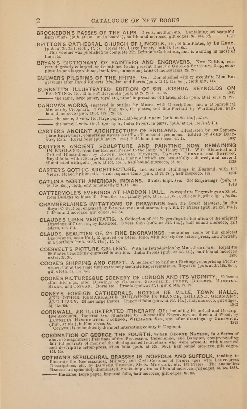 BROCKEDON’S PASSES OF THE ALPS. 2vols. medium 4to. Containing 109 beautiful Engravings (pub. at 10/. 10s. in boards), half-bound morocco, gilt edges, 3/. 13s. 6d. 1820 BRITTON'S CATHEDRAL CHURCH OF LINCOLN, 4to, 16 fine Plates, by Lr Kzux, (pub. at 32. 3s-), cloth, 145s. Royal 4to, Large Paper, cloth 1/. ls. 6d. 1837 ee was published to complete Mr. Britton’s Cathedrais, and is wanting in most of e sets. BRYAN'S DICTIONARY OF PAINTERS AND ENGRAVERS. New Edition, cor- rected, greatly enlarged, and continued to the present time, hy GrorcEe STANLEY, Esq., com- plete in one large volume, impl. 8vo, numerous plates of monograms, 2d. 28. BULWER'S PILGRIMS OF THE RHINE. 8vo. Embellished with 27 exquisite Line En- gravings after David Roberts, Muclise, and Parris (pub. at 1/. 11s. 6d.), cloth gilt, 14s. BURNETT'S ILLUSTRATED EDITION OF SIR JOSHUA REYNOLDS ON PAINTING, 4to, 12 fine Plates, cloth (pub. at 2/. 2s.), 1d. Is. 1842 the same, large paper, royal 4to, proof impressions of Plates, cloth (pub. at 47 4s.), 2d. 2s. CANOVA'S WORKS, engraved in outline by Moses, with Descriptions and a Biographical Memoir by Cicognara, 3 vols. imp. 8vo, 155 plates, and fine Portrait hy Worthington, half- bound morocco (pub. at 62, 12s.) 2d. 5s. the same, 3 vols. 4to, large paper, half-bound, uncut (pub. at 92. 18s.), 4d 4s. the same, 3 vols. 4to, large paper, India Proofs, in parts, (pub. at 15/. 15s.) 72. 10s. CARTER'S ANCIENT ARCHITECTURE OF ENGLAND. Illustrated by 103 Copper- plate Engravings, comprising upwards of Two Thousand specimens. Edited by JoHN BRItT- ton, Es@. Royal folio (pub. at 12/. 12s.), half-bound morocco, 42. 4s. 1837 CARTER'S ANCIENT SCULPTURE AND PAINTING NOW REMAINING IN ENGLAND), from the Earliest Period to the Reign of Henry VIII. With Historical and Critica] Illustrations, by Doucr, GouGH, Mryricx, Dawson TURNER, and BRIvTON. Royal folio, with 120 large Engravings, many of which are beautifully coloured, and several illuminated with gold (pub. at 15d. 15s.), half bound morocco, 8/. 8s. 1838 CARTER’'S GOTHIC ARCHITECTURE, and Ancient Buildings in England, with 120 1824 Views, etched by himself. 4 vols. square 12mo (pub. at 2/, 2s.), half morocco, 18s. CATLIN’S NORTH AMERICAN INDIANS. 2 vols. imp]. 8vo. 360 Engravings (pub. at 21. 12s. 6d.), cloth, emblematically gilt, 1/. 10s. 1848 CATTERMOLE’'S EVENINGS AT HADDON HALL. 24 exquisite Engravings on Steel, from Designs by himself. Post 8vo (originally pub, at 1/. 11s. Gd.), gilt cloth, gilt edges, 7s. 6d. CHAMBERLAINE’'S IMITATIONS OF DRAWINGS from the Great Masters, in the Royal Collection, engraved Ly BARYoLozziI and others, impl. fol. 70 Plates (pub. at 120. 12s.), half-bound morocco, gilt edges, 5/. 5s. CLAUDE’S LIBER VERITATIS. A Collection of 300 Engravings in imitation of the original — Drawings of CLAUDE, by EARLOM, 3 vols. folio (pub. at 31d. 10s.), half-bound morocco, gilt edges, 10/. 10s. : CLAUDE, BEAUTIES OF, 24 FINE ENGRAVINGS, containing some of his choicest Landscapes, beautifully Engraved on Steel, folio, with descriptive letter-press, and Portrait, in a portfolio (pub. at3/. 12s.), 1d. Ss, COESVELT’S PICTURE GALLERY. With an Introduction by Mars, Jameson. Royal 4to ~ 9) Plates beautiflly engraved in outline. India Proofs (pub. at 54. 5s.), half-bound morocco extra, 3d. 3s. 1836 COOKE'S SHIPPING AND CRAFT. A Series of 65 brilliant Etchings, comprising Pictur- esque, but at the same time extremely accurate Representations. Royal 4to (pub. at 3/, 18s. 6d.), gilt cloth, 1/. lis. 6d. ; COOKE'S PICTURESQUE SCENERY OF LONDON AND ITS VICINITY. 50 beau- tiful Etchings, after Drawings by Cancorr, STANFIELD, PRovuv, ROBERTS, HARDING, SraRrK, and Corman. Royal 4to. Proofs (pub. at 5/.), gilt cloth, 2d. 2s. CONEY'S FOREIGN CATHEDRALS, HOTELS DE VILLE, TOWN HALLS, AND OTHER REMARKABLE BUILDINGS IN FRANCE, HOLLAND, GERMANY, AND ITALY. 32 fine large Piates. Imperial folio (pub. at 102. 10s.), half morocco, gilt edges, 31. 13s. 6d. 1842 CORNWALL, AN ILLUSTRATED ITINERARY OF; including Historical and Descrip - tive Accounts, Imperial 8vo, illustrated by 118 beautiful Engravings on Steel and Wood, by LANDELLS, HincuHcLirrE, JACKSON, WILLIAMS, SLY, etc. after drawings by CRESWICK. (Pub. at 16s.), half morocco, 8s. 1842 Cornwall is undoubtedly the most interesting county in England. CORONATION OF GEORGE THE FOURTH, by Sir GrorGE NAYLER, in a Series of above 40 magnificent Paintings of the Procession, Ceremonial, and Banquet, comprebending faithful portraits of many of the distinguished Individuals who were present, with historical and descriptive letter-press, atlas folio (pub. at 92d. 10s.) half bound morocco, gilt edges, 121, 128. COTMAN’S SEPULCHRAL BRASSES IN NORFOLK AND SUFFOLK, tending to illustrate the Ecclesiastical, Military, and Civil Costume of former ages, witi Letter-press Descriptions, ete. by DAwWSon TURNER, Sir S. MBY¥RICK, ete. 173 Plates. The enamelled Brasses are splendidly illuminated, 2 vols. impl. dto half-bound morocco, gilt edges, 61, 6s. 1838. the same, large paper, imperial folio, half morocco, gilt edges, 81, 85.