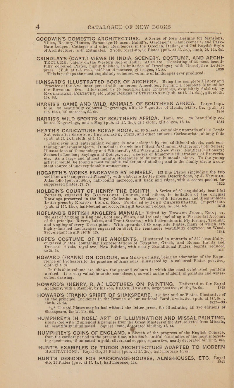 Sn GOOBWIN’S DOMESTIC ARCHITECTURE. A Series of New Designs for Mansions, Villas, Rectory-Houses, Parsonage-Houses; Bailiff’s, Gardener’s, Gamekeeper’s, and Park- Gate Lodges: Cottages aud other Residences, in the Grecian, Italian, and OM English Style of Architecture: with Estimates. 2 vols. royal 4to, 96 Plates (pub. at 5/. Ss.), cloth, 2/. t2s, 6d. GRINDLAY'S (CAPT.) VIEWS IN INDIA, SCENERY, COSTUME, AND ARCHI- TECTURE: chiefly on the Western Side of India. Atlas 4to. Consisting of 36 most beauti- fully coloured Plates, highly finished, in imitation of Drawings; with Descriptive Letter- press. (Pub. at 12/. 12s.), half-bound morocco, gilt edges, 81, 8s. 1830 This is perhaps the most exquisitely-coloured volume of landscapes ever produced. HANSARD’S ILLUSTRATED BOOK OF ARCHERY. Being the complete History and Practice of the Art: interspersed with numerous Anecdotes; forming a complete Manual for the Bowman. 8vo. Illustrated by 39 beautiful Line Engravings, exquisitely finished, by ENGLEHEART, PoRTBURY, etc., after Designs by SrEPHANOFF (pub. at ll, 11s. 6d.), gilt cloth, 10s. 6d. HARRIS’S GAME AND WILD ANIMALS OF SOUTHERN AFRICA. Large impl. folio. 30 beautifully coloured Engravings, with 30 Vignettes of Heads, Skins, &amp;c. (pub. at 10/, 10s.), hf. morocco, 62. 6s. 1814 HARRIS'S WILD SPORTS OF SOUTHERN AFRICA. Impl. 8vo. 26 beautifully co- loured Engravings, and a Map (pub. at 2/. 2s.), gilt cloth, gilt edges, 1. 1s. 1844 HEATH'S CARICATURE SCRAP BOOK, on 60 Sheets, containing upwards of 1000 Comie Subjects after SeyMouR, CRUIKSHANK, PHIZ, and other eminent Caricaturists, oblong folio (pub. at 2. 2s.), cloth, gilt, 15s. This clever and entertaining volume is now enlarged by ten additional sheets, each con- taining numerous subjects. It includes the whole of Heath’s Omnium Gatherum, hoth Series ; Illustrations of Demonology and Witchcraft ; Old Ways and New Ways; Nautical Dictionary; Scenes in London; Sayings and Doings, etc.; a series of humorous illustrations of Proverbs, etc. As a large and almost infinite storehouse of humour it stands alone. To the young artist it would be found a most valuable collection of studies; and to the family circle a con~ stant source of unexceptionable amusement. HOGARTH'S WORKS ENGRAVED BY HIMSELF. 153 fine Plates (including the two well-known ‘‘ suppressed Plates’’), with elaborate Letter-press Descriptions, by J. NICHOLS. Atlas folio (pub. at 50/.), half-bound morocco, gilt back and edges, with a secret pocket for suppressed plates, 7/. 7s. 1822: HOLBEIN'’S COURT OF HENRY THE EIGHTH. A Series of 80 exquisitely beautiful Portraits, engraved by BarroLozzi, Coorrr, and others, in imitation of the original’ Drawings preserved in the Royal Collection at Windsor; with Historical and Biographicali Letter-press by Epmunp LopGE, Esa. Published by JouN CHAMBERLAINE. Imperial 4to (pub. at 15/. 15s.), half-bound morocco, full gilt back and edges, 5/. 15s. 6d. 1812 HOFLAND'S BRITISH ANGLER’S MANUAL; Edited by Enwarp JeEssn, Esa.; or, the Art of Angling in England, Scotland, Wales, and Ireland; including a Piscatorial Account of the principal Rivers, Lakes, and Trout Streams; with Instructions in Fly Fishing, Trolling, and Angling of every Description. With upwards of 80 exquisite Plates, many of which are highly-finished Landscapes engraved on Steel, the remainder beautifully engraved on Wood. 8vo, elegant in gilt cloth, 12s, 1848 HOPE'S COSTUME OF THE ANCIENTS. Illustrated in upwards of 320 beautifully- engraved Plates, containing Representations of Egyptian, Greek, and Roman Habits and rae aces: 2 vols. royal 8vo, New Edition, with nearly 20,additional Plates, boards, reduced 0 20. 5s, 184L HOWARD (FRANK) ON COLOUR, asa Means of Arr, being an adaptation of the Expe- ee of Professors to the practice of Amateurs, illustrated by 18 coloured Plates, post 8vo, cloth gilt, 8s. Jn this able volume are shown the ground colours in which the most celebrated painters worked, It is very yaluable to the connoisseur, as well as the student, in painting and water- colour drawing, HOWARD'S (HENRY, R. A.) LECTURES ON PAINTING. Delivered at the Royal Academy, with a Memoir, by his son, FranK Howarp, large post 8vo0, cloth, 7s. 6d. 1848 HOWARD'S (FRANK) SPIRIT OF SHAKSPEARE. 483 fine outline Plates, illustrative of all the principal Incidents in the Dramas of our national Bard, 4 vols. 8vo (pub. at 14/. 8s.), cloth, 9. 28, 1827—33 » *,.* The 483 Plates may be had without the letter-press, for illustrating all 8vo editions of Shakspeare, for 1d. 11s. 6d. HUMPHREY'S (H. NOEL) ART OF ILLUMINATION AND MISSAL PAINTING, illustrated with 12 splendid Examples from the Great Masters of the Art, selected from Missals, all beautifully illuminated, Square 12mo, ‘er binding, 12. 1s. . HUMPHREY'S COINS OF ENGLAND, a Sketch of the progress of the English Coinage, from the earliest period to the present time, with 228 beautiful fac-similes of the most interest- ing specimens, illuminated in gold, silver, and copper, square 8vo, neatly decorated binding, 18s. HUNT'S EXAMPLES OF TUDOR ARCHITECTURE ADAPTED TO MODERN HABITATIONS. Royal 4to, 37 Plates (pub. at 2/. 2s.), half morocco 11, 4s. HUNT’S DESIGNS FOR PARSONAGE-HOUSES, ALMS-HOUSES, ETC. Royal Ato, 21 Plates (pub, at 1/, 1s.), half morocco, lis,