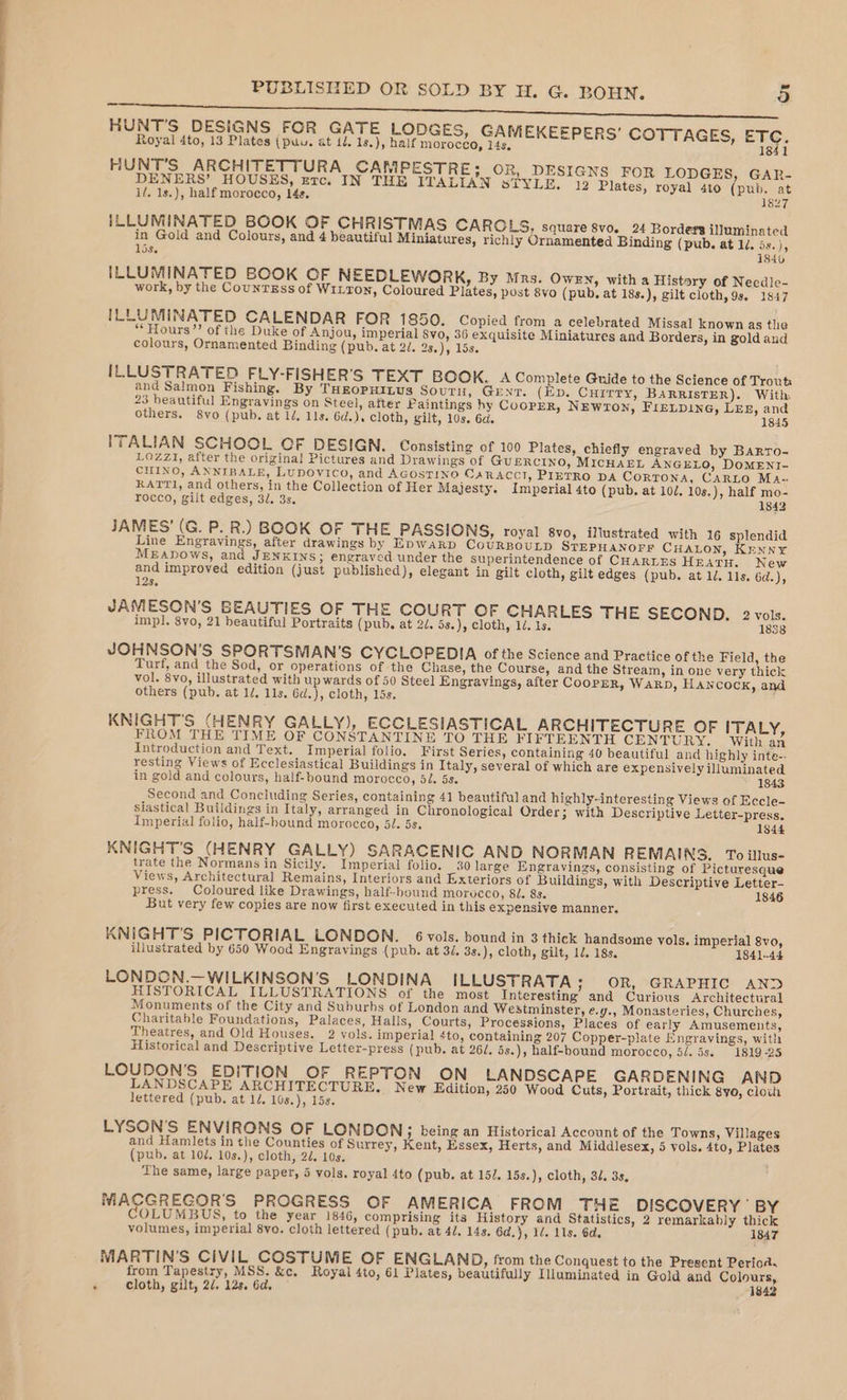 HUNT'S DESIGNS FOR GATE LODGES, GAMEKEEPERS’ COTTAGES, ETC. 1841 Royal 4to, 13 Plates (puu. at 1d. 1s.), half morocco, 14s, HUNT’S ARCHITETTURA CANMPESTRE; OR, DESIGNS FOR LODGES, GAR- DENERS’ HOUSES, erc. IN THE ITALIAN STYLE. 12 Plates, royal 4to (pub. at i/. 1s.), half morocco, 14s. 1827 ILLUMINATED BOOK OF CHRISTMAS CAROLS, square svo. 24 Borders illuminated in Gold and Colours, and 4 beautiful Miniatures, richly Ornamented Binding (pub. at 14. 5s.), 15s. 1840 ILLUMINATED BOOK OF NEEDLEWORK, By Mrs. OWEN, with a Histary of Necdle- work, by the CounrEss of WILTON, Coloured Plates, post 8vo (pub, at 18s.), gilt cloth, 9s. 1847 ILLUMINATED CALENDAR FOR 1850. Copied from a celebrated Missal known as the “Hours”? of the Duke of Anjou, imperial 8vo, 36 exquisite Miniatures and Borders, in gold and colours, Ornamented Binding (pub. at 2J. D3s)))9 LOS: ILLUSTRATED FLY-FISHER’S TEXT BOOK. A Complete Guide to the Science of Trout and Salmon Fishing. By THEOPHILUS Soutu, Gent. (Ep. Currry, BARRISTER). With 23 beautiful Engravings on Steel, after Paintings hy Cooper, NEwron, FreLpine, LEL, and others. 8yo (pub. at 1d. 1ls. 6d.). cloth, gilt, 10s. 6d. 1845 ITALIAN SCHOOL CF DESIGN. Consisting of 100 Plates, chiefly engraved by BARTO- LOZZI, after the origina! Pictures and Drawings of GUERCINO, MICHAEL ANGELO, DOMENI- CHINO, ANNIBALE, Lupovico, and AGOSTINO CARACCI, PIETRO DA CorTONA, CARLO Ma- RATTI, and others, in the Collection of Her Majesty. Imperial 4to (pub. at 10/, 10s.), half mo- rocco, gilt edges, 3/. 3s. 1842 JAMES’ (G. P. R.) BOOK OF THE PASSIONS, royal 8vo, illustrated with 16 splendid Line Engravings, after drawings by EDWARD CoURBOULD STEPHANOFF CHALON, Krnny MEAbows, and JENKINS; engraved under the superintendence of CHARLES HEATH. New and improved edition (just published), elegant in gilt cloth, gilt edges (pub. at ld. lls. 6d.), 128. JAMESON’S BEAUTIES OF THE COURT OF CHARLES THE SECOND, 2 vols. imp]. 8vo, 21 beautiful Portraits (pub. at 20. 5s.), cloth, 1d, 1s. 1838 JOHNSON’S SPORTSMAN’S CYCLOPEDIA of the Science and Practice of the Field, the Turf, and the Sod, or operations of the Chase, the Course, and the Stream, in one very thick vol. 8yo, illustrated with up wards of 50 Steel Engravings, after CoopER, Warp, HANCOCK, and others (pub. at 1/, 11s. 6d.), cloth, 15s. KNIGHT'S (HENRY GALLY), ECCLESIASTICAL ARCHITECTURE OF ITALY, FROM THE TIME OF CONSTANTINE TO THE FIFTEENTH CENTURY. With an Introduction and Text. Imperial folio. First Series, containing 40 beautiful and highly inte-. resting Views of Ecclesiastical Buildings in Italy, several of which are expensively illuminated in gold and colours, half-bound morocco, 5/. 5s. 1843 Second and Concluding Series, containing 41 beautiful and highly-interesting Views of Eccle- siastical Buildings in Italy, arranged in Chronological Order; with Descriptive Letter-press. Imperial folio, half-hound morocco, 51. 5s. 1844 KNIGHT'S (HENRY GALLY) SARACENIC AND NORMAN REMAINS. To illus- trate the Normans in Sicily. Imperial folio. 30 large Engravings, consisting of Picturesque Views, Architectural Remains, Interiors and Exteriors of Buildings, with Descriptive Letter- press. Coloured like Drawings, half-bound morvcco, 8J. 8s. 1846 But very few copies are now first executed in this expensive manner. KNIGHT’S PICTORIAL LONDON. 6 vols. bound in 3 thick handsome vols. imperial 8vo, illustrated by 650 Wood Engravings (pub. at 3/. 3s.), cloth, gilt, 12. 18s. 1841-44 LONDON.—WILKINSON'S LONDINA ILLUSTRATA 7 OR, SGRAPHIC! ANS HISTORICAL ILLUSTRATIONS of the most Interesting and Curious Architectural Monuments of the City and Suburhs of London and Westminster, e.y., Monasteries, Churches, Charitable Foundations, Palaces, Halls, Courts, Processions, Places of early Amusements, Theatres, and Old Houses. 2 vols. imperial 4to, containing 207 Copper-plate Engravings, with Historical and Descriptive Letter-press (pub. at 262. 5s.), half-bound morocco, 5/. 5s. 1819-25 LOUDON’S EDITION OF REPTON ON LANDSCAPE GARDENING AND LANDSCAPE ARCHITECTURE. New Edition, 250 Wood Cuts, Portrait, thick gyo, clown lettered (pub. at 1. 10s,), 15s. LYSON’'S ENVIRONS OF LONDON; being an Historical Account of the Towns, Villages and Hamlets in the Counties of Surrey, Kent, Essex, Herts, and Middlesex, 5 vols. 4to, Plates (pub. at 10/. 10s.), cloth, 2d. 10s. The same, large paper, 5 vols. royal 4to (pub, at 152. 15s.), cloth, 32. 3s, MACGREGOR'S PROGRESS OF AMERICA FROM THE DISCOVERY ' BY OLUMBUS, to the year 1846, comprising its History and Statistics, 2 remarkably thick volumes, imperial 8vo. cloth lettered (pub. at 4/. 14s. 6d.}, 14. 11s. 6d. 1847 MARTIN'S CiVIL COSTUME OF ENGLAND, from the Conquest to the Pregent Periods from Tapestry, MSS. &amp;c, Royal 4to, 61 Plates, beautifully Illuminated in Gola and Colours, ‘ cloth, gilt, 2d. 12s. 6d. 1842