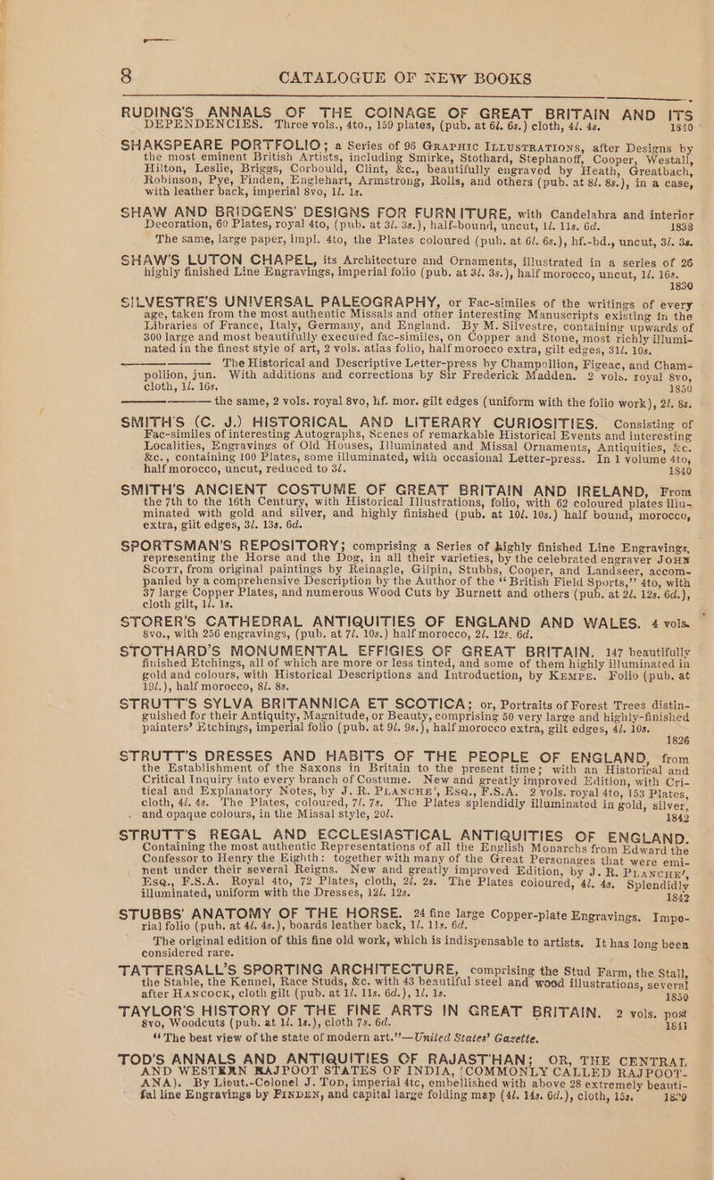 en a 8 CATALOGUE OF NEW BOOKS RUDING’S ANNALS OF THE COINAGE OF GREAT BRITAIN AND ITS DEPENDENCIES. Three vols., 4to., 159 plates, (pub. at 62. 6s.) cloth, 4/. 4s. 1840 SHAKSPEARE PORTFOLIO; a Series of 95 Graruic InLusTRATIONS, after Designs by the most eminent British Artists, including Smirke, Stothard, Stephanoff, Cooper, Westali, Hilton, Leslie, Briggs, Corbould, Clint, &amp;c., beautifully engraved by Heath, Greatbach, Robinson, Pye, Finden, Englehart, Armstrong, Rolls, and others (pub. at 8/. 8s.), in a case, with leather back, imperial 8vo, 1d. 1s. SHAW AND BRIDGENS’ DESIGNS FOR FURNITURE, with Candelabra and interior Decoration, 60 Plates, royal 4to, (pub. at 3/. 3s.), half-bound, uncut, Ll. 11s. 6d. 1838 The same, large paper, imp]. 4to, the Plates coloured (pub. at 6/. 6s.), hf.-bd., uncut, 32. 3a. SHAW'S LUTON CHAPEL, its Architecture and Ornaments, illustrated in a series of 26 highly finished Line Engravings, imperial folio (pub. at 2/. 3s.), half morocco, uncut, 1d. 16s. 1850 SILVESTRE’S UNIVERSAL PALEOGRAPHY, or Fac-similes of the writings of every age, taken from the most authentic Missals and other interesting Manuscripts existing in the Libraries of France, Italy, Germany, and England. By M. Silvestre, containing upwards of 300 large and most beautifully executed fac-similes, on Copper and Stone, most richly illumi- nated in the finest style of art, 2 vols. atlas folio, half morocco extra, gilt edges, 31/. 10s. The Historical and Descriptive Letter-press by Champollion, Figeac, and Cham- pollion, jun. With additions and corrections by Sir Frederick Madden. 2 vols. royal 8yo, cloth, 1/. 16s. 1850 the same, 2 vols. royal 8vo, hf. mor. gilt edges (uniform with the folio work), 2/. 8s. SMITH'S (C. J.) HISTORICAL AND LITERARY CURIOSITIES. Consisting of Fac-similes of interesting Autographs, Scenes of remarkable Historical Events and interesting Localities, Engravings of Old Houses, Illuminated and Missal Ornaments, Antiquities, &amp;c. &amp;c., containing 100 Plates, some illuminated, with occasional Letter-press. In 1 volume 4to, half morocco, uncut, reduced to 3. 1840 SMITH’S ANCIENT COSTUME OF GREAT BRITAIN AND IRELAND, From the 7th to the 16th Century, with Historical Illustrations, folio, with 62 coloured plates iliu- minated with gold and silver, and highly finished (pub, at 10/. 10s.) half bound, morocco, extra, gilt edges, 3/, 13s. 6d. SPORTSMAN’S REPOSITORY; comprising a Series of highly finished Line Engravings, representing the Horse and the Dog, in all their varieties, by the celebrated engraver JOHN Scort, from original paintings by Reinagle, Gilpin, Stubbs, Cooper, and Landseer, accom- panied by a comprehensive Description by the Author of the British Field Sports,” 4to, with 37 large Copper Plates, and numerous Wood Cuts by Burnett and others (pub. at 2/. 12s. 6d.), cloth gilt, 1d. 1s, STORER’S CATHEDRAL ANTIQUITIES OF ENGLAND AND WALES. 4 vols. 8vo., with 256 engravings, (pub. at 7/. 10s.) half morocco, 2. 12s. 6d. STOTHARD’S MONUMENTAL EFFIGIES OF GREAT BRITAIN. 147 beautifully finished Etchings, all of which are more or less tinted, and some of them highly illuminated in gold and colours, with Historical Descriptions and Introduction, by Kemps. Folio (pub. at 19/.), half morocco, 82. 8s. STRUTT’S SYLVA BRITANNICA ET SCOTICA; or, Portraits of Forest Trees distin- guished for their Antiquity, Magnitude, or Beauty, comprising 50 very large and highly-finished painters’ Mtchings, imperial folio (pub. at 9/. 9s.), half morocco extra, gilt edges, 4/. 10s. 1826 STRUTT’S DRESSES AND HABITS OF THE PEOPLE OF ENGLAND, from the Establishment of the Saxons in Britain to the present time; with an Historical ana Critical Inquiry into every branch of Costume. New and greatly improved Edition, with Cri- tical and Explanatory Notes, by J. R. PhLAncus’, Esa@., F.S.A. 2 vols. royal 4to, 153 Plates, cloth, 4/. 4s. The Plates, coloured, 7/.7s. The Plates splendidly illuminated in gold, silver, and opaque colours, in the Missal style, 200. 1842 STRUTT'S REGAL AND ECCLESIASTICAL ANTIQUITIES OF ENGLAND. Containing the most authentic Representations of all the English Monarchs from Edward the Confessor to Henry the Eighth: together with many of the Great Personages that were emi- nent under their several Reigns. New and greatly improved Edition, by J. R. Prancur! Esea., F.S.A. Royal 4to, 72 Plates, cloth, 2/. 2s. The Plates coloured, 4J. 4s, Splendidly illuminated, uniform with the Dresses, 12/. 12s. 1842 STUBBS’ ANATOMY OF THE HORSE. 24 fine large Copper-plate Engrayings. - rial folio (pub. at 4d, 4s.), boards leather back, 1/. 11s. 6d. aor Sravinge. (iaus The original edition of this fine old work, which is indispensable to artists. It has long been considered rare. TATTERSALL’S SPORTING ARCHITECTURE, comprising the Stud Farm, the Stall, the Stable, the Kennel, Race Studs, &amp;c. with 43 beautiful steel and wood illustrations, several after HANcock, cloth gilt (pub. at 1/. 11s. 6d.), 12. 1s. 1850 TAYLOR'S HISTORY OF THE FINE ARTS IN GREAT BRITAIN. 2 vols. post 8vo, Woodcuts (pub. at 1d. 1s.), cloth 7s. 6d. 7 184] ‘6 The best view of the state of modern art.’’—Uniled States’ Gazette, TOD'S ANNALS AND ANTIQUITIES OF RAJAST'HAN; OR, THE CENTRAL AND WESTERN RAJPOOT STATES OF INDIA, ‘COMMONLY CALLED RAJPOOT- ANA). By Lieut.-Colonel J. Ton, imperial 4tc, embellished with above 28 extremely beauti- ful line Engrayings by Finbg£n, and capital large folding map (4¢, 14s. 6d.), cloth, 15s. 1899