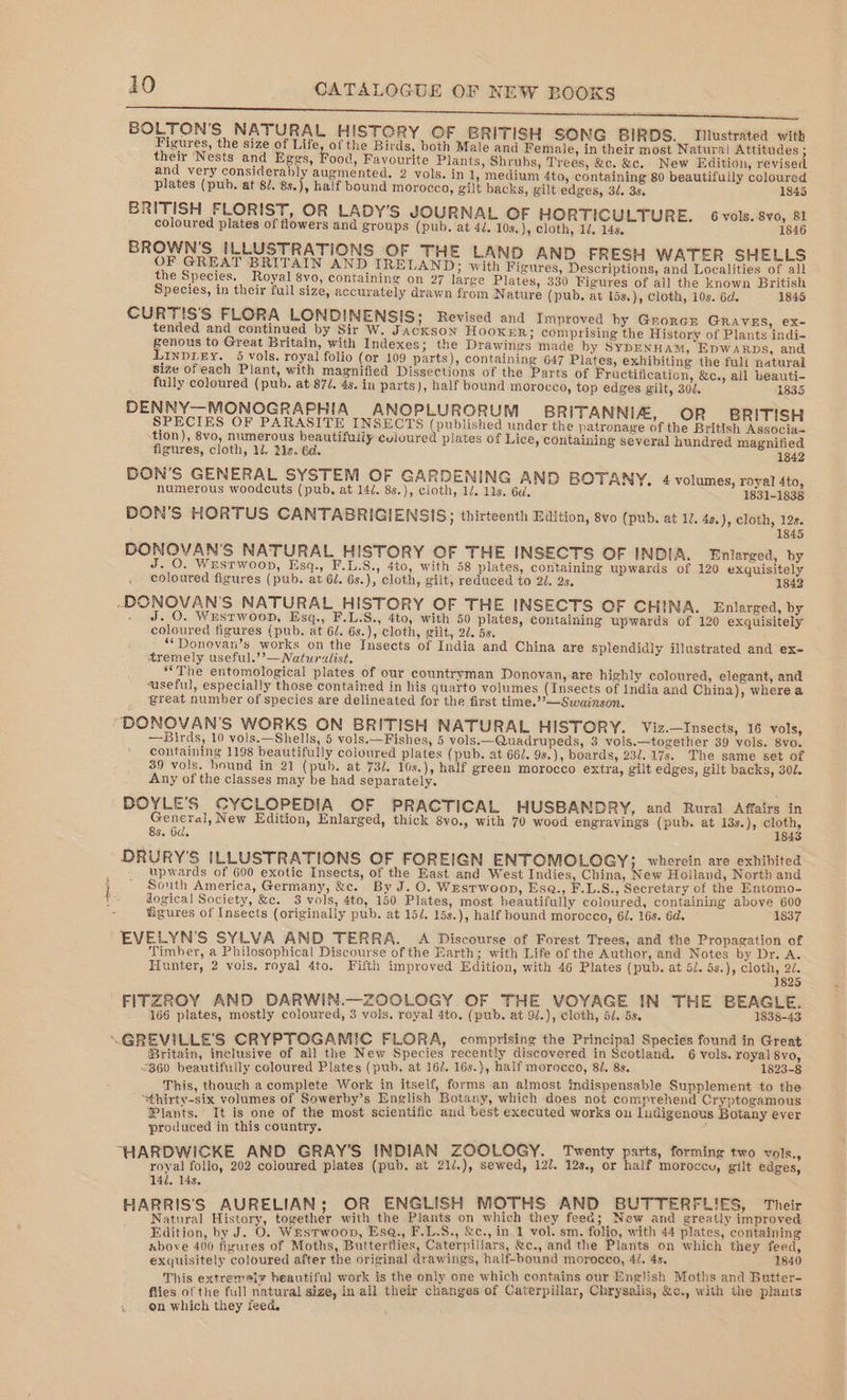 artes Stil ig cine gunn lena BOLTON'S NATURAL HISTORY OF BRITISH SONG BIRDS. Tustrated with Figures, the size of Life, of the Birds, both Male and Female, in their most Natura! Attitudes ; their Nests and Eggs, Food, Favourite Plants, Shrubs, Trees, &amp;c. &amp;c. New Edition, revised and very considerably augmented, 2 vols. in 1, medium 4to, containing 80 beautifully coloured plates (pub. at 8/. 8s.), half bound morocco, gilt backs, gilt edges, 37. 33, 1845 BRITISH FLORIST, OR LADY’S JOURNAL OF HORTICULTURE. 6 vols. 8vo, 81 coloured plates of flowers and groups (pub. at 4/. 10s, ), cloth, 1, 14s. 1846 BROWN'S ILLUSTRATIONS OF THE LAND AND FRESH WATER SHELLS OF GREAT BRITAIN AND IRELAND; with Figures, Descriptions, and Localities of all the Species. Royal 8vo, containing on 27 large Plates, 330 Figures of all the known British Species, in their full size, accurately drawn from Nature (pub. at 15s.), cloth, 10s. 6d. 1845 CURTIS'S FLORA LONDINENSIS; Revised and Improved hy Grorcr GRAVES, ex- tended and continued by Sir W. Jackson HOOKER; comprising the History of Plants indi- genous to Great Britain, with Indexes; the Drawings made by SYDENHAM, Epwarps, and LINDLEY. 5 vols, royal folio (or 109 parts), containing 647 Plates, exhibiting the full natural size ofeach Plant, with magnified Dissections of the Parts of Fructification, &amp;c., all beauti- fully coloured (pub. at 870. 4s. in parts), half bound morocco, top edges gilt, 302. 1835 DENNY—MONOGRAPHIA ANOPLURORUM BRITANNIZ, OR’ BRITISH SPECIES OF PARASITE INSECTS (published under the patronage of the British Associa= tion), 8vo, numerous beautifuily cvioured plates of Lice, containing several hundred magnified figures, cloth, ll, is. 6d. 1842 DON’S GENERAL SYSTEM OF GARDENING AND BOTANY. 4 volumes, royal 4to, numerous woodcuts (pub, at 14/. 8s.), cloth, 1/. 11s. 6d, 1831-1838 DON’S HORTUS CANTABRIGIENSIS; thirteenth Edition, 8vo (pub. at 12. 4s.), cloth, 12s. 1845 DONOVAN'S NATURAL HISTORY OF THE INSECTS OF INDIA. Enlarged, by - O. Wrestwoon, Esq., F.L.S., 4t0, with 58 plates, containing upwards of 120 exquisitely coloured figures (pub. at 6l. 6s.), cloth, gilt, reduced to 2/. 2s. 1842 ~DONOVAN'S NATURAL HISTORY OF THE INSECTS OF CHINA. Enlarged, by . J. O. Westwoop, Esq., F.L.S., 4to, with 50 plates, containing upwards of 120 exquisitely coloured figures (pub. at 6/. 6s.), cloth, gilt, 20. 5s. ““Donovan’s works on the Insects of India and China are splendidly illustrated and ex- tremely useful.’’—Naturalist. “The entomological plates of our countryman Donovan, are highly coloured, elegant, and vuseful, especially those contained in his quarto volumes (Insects of India and China), where a great number of species are delineated for the first time.’’—Swainson. “DONOVAN'S WORKS ON BRITISH NATURAL HISTORY. Viz.—Insects, 16 vols, —Birds, 10 vols.—Shells, 5 vols.—Fishes, 5 vols.—Quadrupeds, 3 vols.—together 39 vols. 8vo. containing 1198 beautifully coloured plates (pub. at 662. 9s.), boards, 232. 17s. The same set of 39 vols. hound in 21 (pub. at 732. 10s.), half green morocco extra, gilt edges, gilt backs, 302. Any of the classes may be had separately. DOYLE’S CYCLOPEDIA OF PRACTICAL HUSBANDRY, and Rural Affairs in General, New Edition, Enlarged, thick 8vo., with 70 wood engravings (pub. at 13s.), re 8s. Od. DRURY'S ILLUSTRATIONS OF FOREIGN ENTOMOLOGY; wherein are exhibited upwards of 600 exotic Insects, of the East and West Indies, China, New Holland, North and South America, Germany, &amp;c. By J. O. Westwoop, Esa., F.L.S., Secretary of the Entomo- dogical Society, &amp;c. 3 vols, 4to, 150 Plates, most beautifully coloured, containing above 600 figures of Insects (originally pub. at 154. 15s.), half bound morocco, 62, 16s. 6d. 1837 EVELYN’S SYLVA AND TERRA. A Discourse of Forest Trees, and the Propagation of Timber, a Philosophical Discourse of the Earth; with Life of the Author, and Notes by Dr. A. Hunter, 2 vols, royal 4to. Fifth improved Edition, with 46 Plates (pub. at 5/. 5s.), cloth, 22. 1825 RWIN.—ZOOLOGY OF THE VOYAGE IN THE BEAGLE. ee a ee, 3 ace, royal 4to. (pub. at 9/.), cloth, 5. 5s. 1838-43 K€ ; GAMIC FLORA, comprising the Principal Species found in Great ORD e eee a the New Species recently discovered in Scotland. 6 vols. royal 8vo, 360 beautifully coloured Plates (pub. at 16/. 16s.), half morocco, 82. 8s. 1823-8 This, though a complete Work in itself, forms an almost indispensable Supplement to the “thirty-six volumes of Sowerby’s English Botany, which does not comprehend Cryptogamous Plants. It is one of the most scientific and best executed works on Indigenous Botany ever produced in this country. z DWICKE AND GRAY’S INDIAN ZOOLOGY. Twenty parts, forming two vols. bad dk i 202 coloured plates (pub. at 21/.), sewed, 12/. 12s., or half moroccy, gilt edges, 141, 14s, ‘ wy t . ELIAN; OR ENGLISH MOTHS AND BUTTERFLIES, Their oe dene together with the Plants on which they feed; New and greatly improved Edition, by J. O. WESTWOOD, Esa., F.L.S., &amp;c., in 1 vol. sm. folio, with 44 plates, containing above 400 fizures of Moths, Butterflies, Caterpillars, &amp;c., and the Plants on which they feed, exquisitely coloured after the original drawings, half-bound morocco, 4/. 4s. 1840 his extrematy beautiful work is the only one which contains our English Moths and Butter- Blew at the full natural size, in all their changes of Caterpillar, Chrysalis, &amp;c., with the plauts on which they feed.