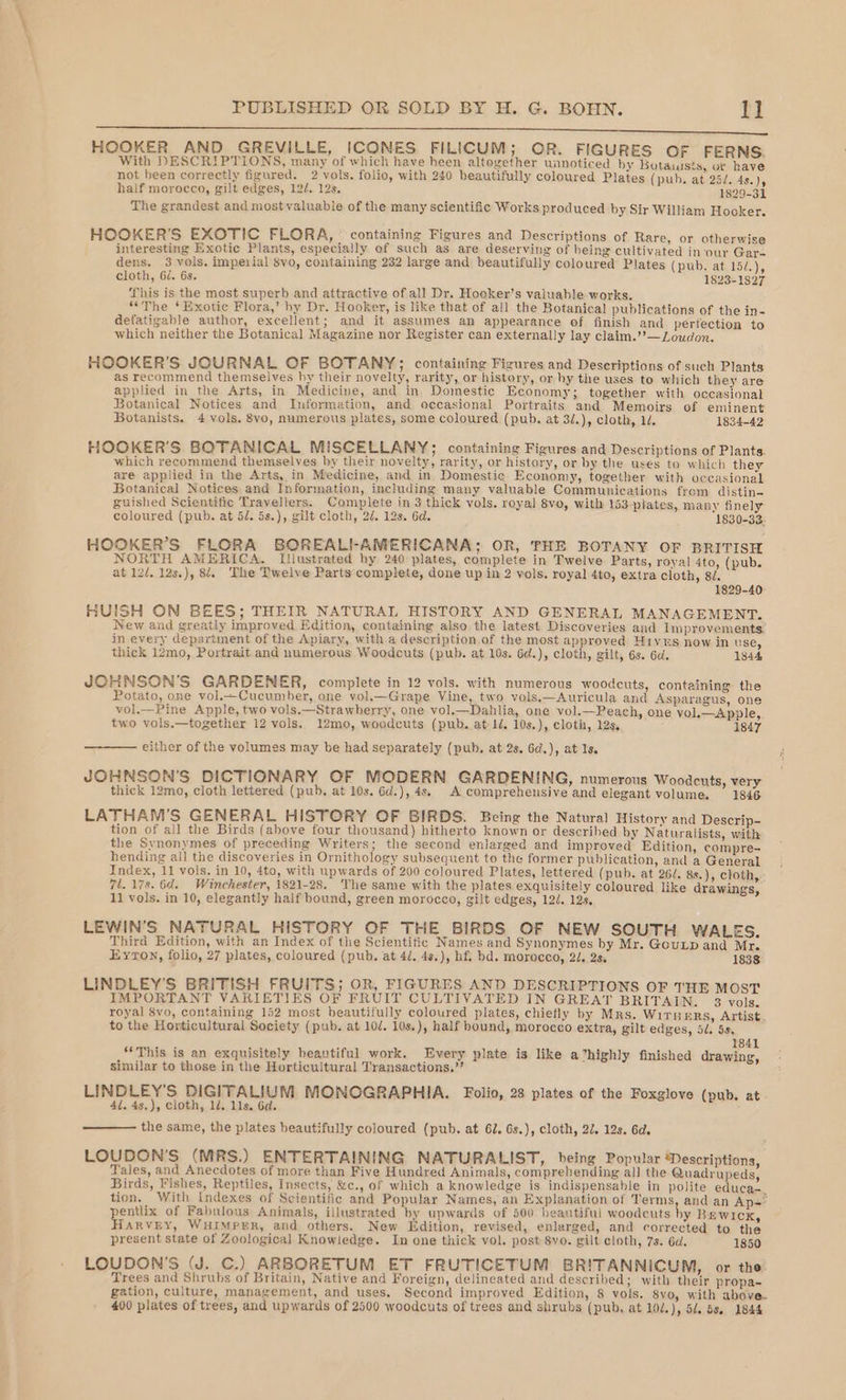 Bn EE eee HOOKER AND GREVILLE, ICONES FILICUM; OR. FIGURES OF FERNS. With DESCRIPTIONS, many of which have heen altogether unnoticed by Botauists, ur have not been correctly figured. 2 vols. folio, with 240 beautifully coloured Plates (pub. at 23/. 4s. )y half morocco, gilt edges, 122. 12s. 1829-31 The grandest and most valuable of the many scientific Works produced by Sir William Hooker. HOOKER’S EXOTIC FLORA, ° containing Figures and Descriptions of Rare, or otherwise interesting Exotic Plants, especially of such as are deserving of being cultivated in‘our Gar- dens. 3 vols. imperial 8vo, containing 232 large and beautifully coloured Plates (pub. at 15/.), cloth, 6d. 6s. 1823-1827 This is the most superb and attractive of all Dr. Hooker’s valuable works. “The ‘Exotic Flora,’ hy Dr. Hooker, is like that of all the Botanical publications of the in- defatigable author, excellent; and it assumes an appearance of finish and perfection to which neither the Botanical Magazine nor Register can externally lay claim.’’—Loudon. HOOKER’S JOURNAL OF BOTANY; containing Figures and Descriptions of such Plants as recommend themselves hy their novelty, rarity, or history, or hy the uses to which they are applied in the Arts, in Medicine, and in. Domestic Economy; together with occasional Botanical Notices and Information, and occasional Portraits and Memoirs of eminent Botanists. 4 vols. 8vo, numerous plates, some coloured (pub. at 3/.), cloth, 1. 1834-42 HOOKER’S BOTANICAL MISCELLANY; containing Figures and Descriptions of Plants. which recommend themselves by their novelty, rarity, or history, or by the uses to which they are applied in the Arts, in Medicine, and in Domestic Economy, together with occasional Botanical Notices and Information, including many valuable Communications from distin- guished Scientific Travellers. Complete in 3 thick vols. royal 8vo, with 153 plates, many finely coloured (pub. at 5d. 5s.), gilt cloth, 2d. 128. 6d. 1830-33. HOOKER’S FLORA BOREALI-AMERICANA; OR, THE BOTANY OF BRITISH NORTH AMERICA. Illustrated by 240 plates, complete in Twelve Parts, royal 4to, (pub. at 12/. 12s.), 84. The Twelve Parts complete, done up in 2 vols, royal 4to, extra cloth, 8. 1829-40 HUISH ON BEES; THEIR NATURAL HISTORY AND GENERAL MANAGEMENT. New and greatly improved Edition, containing also the latest. Discoveries and Improvements’ in every department of the Apiary, with a description of the most approved Hivns now in use, thick 12mo, Portrait and numerous Woodcuts (pub. at 10s. 6d.), cloth, gilt, 6s. 6d. 1844 JOHNSON'S GARDENER, complete in 12 vols. with numerous woodcuts, containing the Potato, one vol.Cucumber, one vol.—Grape Vine, two vols.—Auricula and Asparagus, one vol.—Pine Apple, two vols.—Strawberry, one vol.—Dahlia, one vol.—Peach, one vol.—Apple,. two vols.—together 12 vols. 12mo, woodcuts (pub. at 1/. 10s.), cloth, 12s, 1847 either of the volumes may be had separately (pub. at 2s. 6d.), at Is. JOHNSON'S DICTIONARY OF MODERN GARDENING, numerous Woodcuts, very thick 12mo, cloth lettered (pub, at 10s. Gd.), 4s, A comprehensive and elegant volume. 1846 LATHAM’S GENERAL HISTORY OF BIRDS. Being the Natural History and Descrip- tion of all the Birds (above four thousand) hitherto known or descrihed by Naturalists, with the Synonymes of preceding Writers; the second enlarged and improved Edition, compre- hending all the discoveries in Ornithology subsequent to the former publication, and a General Index, 11 vols. in 10, 4to, with upwards of 200 coloured Plates, lettered (pub. at 26/. 8s.), cloth, . 7l. 178. 6d. Winchester, 1821-28. The same with the plates exquisitely coloured like drawings, 11 vols. in 10, elegantly half bound, green morocco, gilt edges, 120. 12s, LEWIN’S NATURAL HISTORY OF THE BIRDS OF NEW SOUTH WALES. Third Edition, with an Index of the Scientitic Names and Synonymes by Mr. Goutp and Mr. Eyton, folio, 27 plates, coloured (pub. at 4/. 4s.), hf, bd. morocco, 2, 2s, 1838 LINDLEY’S BRITISH FRUITS; OR, FIGURES AND DESCRIPTIONS OF THE MOST IMPORTANT VARIETIES OF FRUIT CULTIVATED IN GREAT BRITAIN. 3 vols. royal 8vo, containing 152 most beautifully coloured plates, chiefly by Mrs. Wirners, Artist to the Horticultural Society (pub, at 10/. 10s,), half bound, morocco extra, gilt edges, 5. 5s. 1841 “This is an exquisitely beautiful work. Every plate is like a ‘highly finished drawing, similar to those in the Horticultural Transactions,” LINDLEY’S DIGITALIUM MONOGRAPHIA. Folio, 28 plates of the Foxglove (pub. at 4l. 48,), cloth, 1d. 11s. 6d. the same, the plates beautifully coloured (pub. at 61. 6s.), cloth, 22, 12s. 6d. LOUDON’S (MRS.) ENTERTAINING NATURA LIST, being Popular Descriptions, Tales, and Anecdotes of more than Five Hundred Animals, comprehending all the Quadrupeds, Birds, Fishes, Reptiles, Insects, &amp;c., of which a knowledge is indispensable in polite educa-. tion. With Indexes of Scientific and Popular Names, an Explanation of Terms, and an Ap- yentlix of Fabulous Animals, illustrated by upwards of 500 beautiful woodcuts hy Rewick, ARVEY, WHIMPER, and others. New Edition, revised, enlarged, and corrected to the present state of Zoological Knowledge. In one thick vol. post 8vo. gilt cloth, 7s. 6d. 1850 LOUDON’S (J. C.) ARBORETUM ET FRUTICETUM BRITANNICUM, or the Trees and Shrubs of Britain, Native and Foreign, delineated and described; with their propa- gation, culture, management, and uses, Second improved Edition, 8 vols. 8vo, with above. 400 plates of trees, and upwards of 2500 woodcuts of trees and shrubs (pub, at 10l.), 51, 58s. 1844