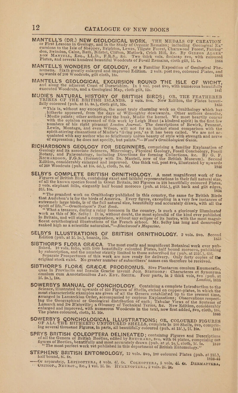SNE Aine nnn ronenar aR OL Se aaNN NE RONAN Ch SRR tem oes MANTELL’S (DR.) NEW GEOLOGICAL WORK. THE MEDALS OF CREATION or First Lessons in Geology, and in the Study of Organic Remains; including Geological Ex- cursions to the Isle of Sheppey, Brighton, Lewes, Tilgate Forest, Charnwood Forest, Farring™ don, Swindon, Calne, Bath, Bristol, Clifton, Matlock, Crich Hill, &amp;c. By Gipron ALGER™ NON Manretn, Ese., LL.D., F.R.S., &amp;c. Two thick vols. foolscap 8vo, with coloured Plates, and several hundred beautiful Woodcuts of Fossil Remains, cloth gilt, 12. 1s. 1844 MANTELL'’S WONDERS OF GEOLOGY, or a Familiar Exposition of Geological Phe- homena, Sixth greatly enlarged and improved Edition. 2 vols. post 8vo, coloured Plates, and upwards of 200 Woodcuts, gilt cloth, 18s. 1848 MANTELL’S GEOLOGICAL EXCURSION ROUND THE ISLE OF WIGHT, and along the adjacent Coast of Dorsetshire. In 1 vol. post 8vo, with numerous beautifully executed Woodcuts, and a Geological Map, cloth gilt, 12s. , 184] MUDIE'S NATURAL HISTORY OF BRITISH BIRDS; OR, THE FEATHERED TRIBES CF THE BRITISH ISLANDS. 2 vols. 8vo. New Edition, the Plates beauti- fully coloured (pub. at 1/, 8s.), cloth gilt, 16s. 1835 “This is, without any exception, the most truly charming work on Ornithology which has , hitherto appeared, from the days of Willoughby downwards. Other authors describe, ’ Mudie paints; other authors give the husk, Mudie the kernel. We most heartily concur with the opinion expressed of this work by Leigh Hunt (a kindred spirit) in the first few ‘numbers of his right pleasant London Journal. The descriptions of Bewick, Pennant, Lewin, Montagu, and even Wilson, will not for an instant stand comparison with the spirit-stirring emanations of Mudie’s ‘living pen,’ as it has been called. We are not ac- quainted with any author who so felicitously unites beauty of style with strength and nerve of expression ; he does not specify, but paints.’’— Wood’s Ornithological Guide. RICHARDSON'S GEOLOGY FOR BEGINNERS, comprising a familiar Explanation of Geology and its associate Sciences, Mineralogy, Physical eology, Fossil Conchology, Fossil Botany, and Paleontology, including Directions for forming Collections, &amp;c. By G. F. .RICHARDSON, F.G.S. (formerly with Dr, Mantell, now of the British Museum). Second dition, considerably enlarged and improved. One thick vol. post 8vo, illustrated by upwards of 260 Woodcuts (pub, at 10s. 6d.), cloth, 7s. 6d. 1846 SELBY’S COMPLETE BRITISH ORNITHOLOGY. A most magnificent work of the Figures of British Birds, containing exact and faithful representations in their full natural size, of all the known species found in Great Britain, 383 Figures in 228 beautifully coloured Plates. 2 wen elephant folio, elegantly half bound morocco (pub. at 105/.), gilt back and gilt edges, 312, 10s. 1834 ‘The grandest work on Ornithology published in this country, the same for British Birds that Audubon’s is for the birds of America. Every figure, excepting in a very few instances of extremely large birds, is of the full natural size, beautifully and accurately drawn, with all the spirit of life.”’—Ornithologist’s Text Book. “What a treasure, during a rainy forenoon in the country, is such a gloriously illuminated work as this of Mr. Selby! It is, without doubt, the most splendid of the kind ever published in Britain, and will stand a comparison, without any eclipse of its lustre, with the most magni- ficent ornithological illustrations of the French school. Mr. Selby has long and deservedly ranked high as a scientific naturalist.’’—Blackwood’s Magazine. SELBY’S ILLUSTRATIONS OF BRITISH ORNITHOLOGY. 2 vols. svo. Second Edition (pub. at 1d. 1s.), boards, 12s. 1833 SIBTHORP’'S FLORA GRACA. The most costly and magnificent Botanical work ever pub- lished. 10 vols. folio, with 1000 beautifully coloured Plates, half bound morocco, publishing by subscription, and the number strictly limited to those subscribed for (pub. at 252/.), 630. Separate Prospectuses of this work are now ready for delivery. Only forty copies of the original stock exist. No greater number of subscribers’ names can therefore be received. SIBTHORP'S FLORA GRACA PRODROMUS. Sive Plantarum omnium Enumeratio, quas in Provinciis aut Insulis Gracie invenit Jon. StnruorP: Characteres et Synonyma omnium cum Annotationibus Jac. Epy. SmitH. Four parts, in 2 thick vols, 8vo (pub. at 21, 28.), 14s. Londini, 1816 SOWERBY'S MANUAL OF CONCHOLOGY. Containing a complete Introduction to the Science, illustrated by upwards of 650 Figures of Shells, etched on copper-plates, in which the most characteristic examples are given of all the Genera established up to the present time, arranged in Lamarckian Order, accompanied by copious Explanations; Observations respect- ing the Geographical or Geological distribution of each; Tabular Views of the Systems of Lamarck and De Blainville; a Glossary of Technical Terms, &amp;. New Edition, considerably enlarged and improved, with numerous Woodcuts in the text, now first added, 8vo, cloth, 18s, The plates coloured, cloth, 1. 16s, 1846 SOWERBY'S CONCHOLOGICAL ILLUSTRATIONS; OR, COLOURED FIGURES OF ALL THE HITHERTO UNFIGURED SHELLS, complete in 200 Shells, 8vo0, compris- ing several thousand Figures, in parts, all beautiful-y coloured (pub, at 15/.), 7. 10s. 1845 SPRY’S BRITISH COLEOPTERA DELINEATED ; containing Figures and Descriptions ofall the Genera of British Beetles, edited by SHucKann, 8vo, with 94 plates, comprising 688 figures of Beetles, beautifully and most accurately drawn (pub. at zl, 2s.), cloth, 1.15. © 1840 “The most perfect work yet published in this department of British Entomology.’’ STEPHENS’ BRITISH ENTOMOLOGY, 12 vols. svo, 100 coloured Plates (pub. at 211.), half bound, 8/. 8s, 1828-46 -—Or separately, LnprporrERa, 4 vols. 41. 4s. CoLEOPTERA, 5 vols. 41. 4s, DERMAPTERA, OrrHoP., NEvRv»Y., &amp;c., 1 vol. 1d. 1s. HYMENOPTERA, 2 vols. 2/. Qe